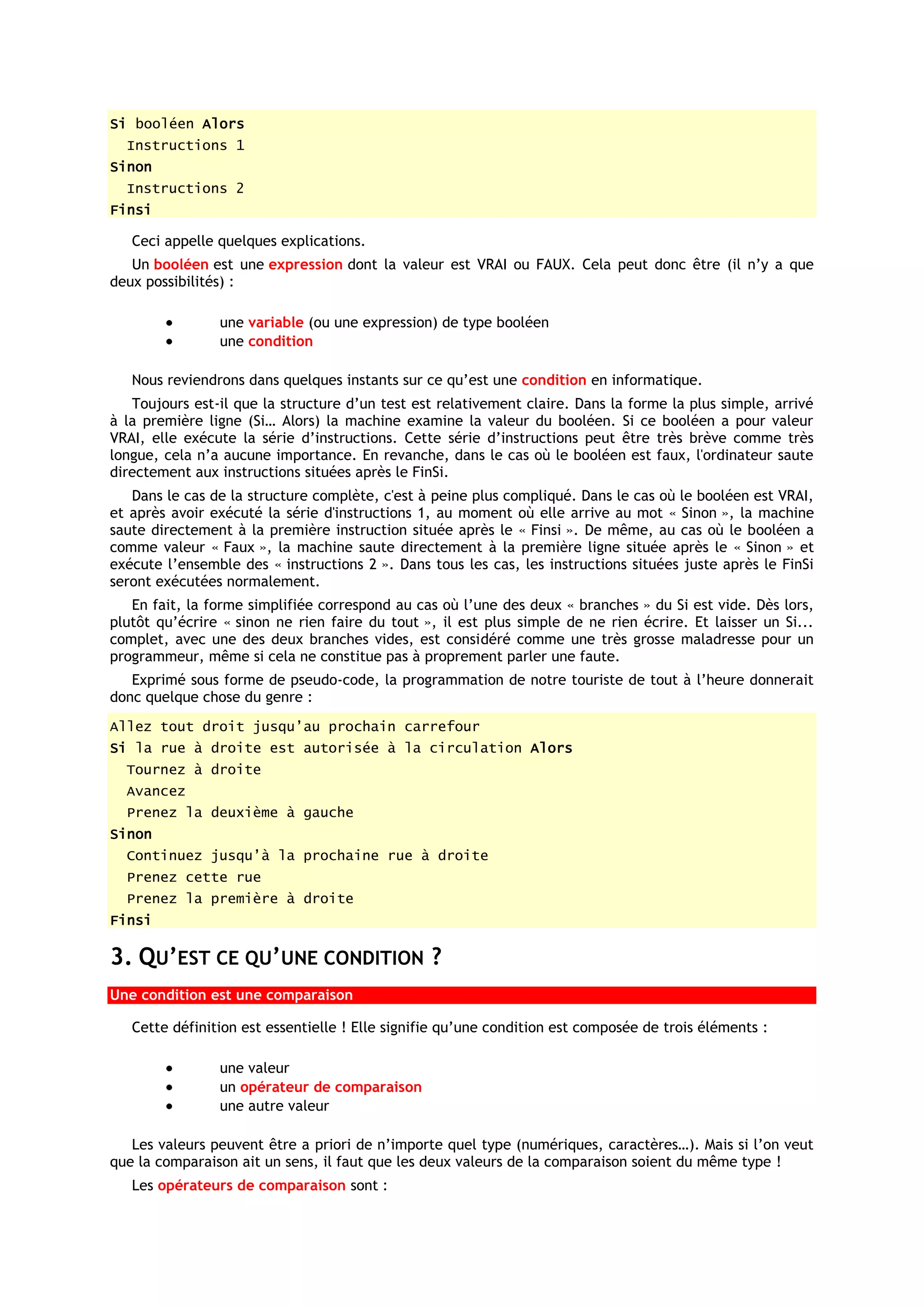 Si booléen Alors
  Instructions 1
Sinon
  Instructions 2
Finsi

   Ceci appelle quelques explications.
   Un booléen est une expression dont la valeur est VRAI ou FAUX. Cela peut donc être (il n’y a que
deux possibilités) :

                une variable (ou une expression) de type booléen
                une condition

   Nous reviendrons dans quelques instants sur ce qu’est une condition en informatique.
   Toujours est-il que la structure d’un test est relativement claire. Dans la forme la plus simple, arrivé
à la première ligne (Si… Alors) la machine examine la valeur du booléen. Si ce booléen a pour valeur
VRAI, elle exécute la série d’instructions. Cette série d’instructions peut être très brève comme très
longue, cela n’a aucune importance. En revanche, dans le cas où le booléen est faux, l'ordinateur saute
directement aux instructions situées après le FinSi.
   Dans le cas de la structure complète, c'est à peine plus compliqué. Dans le cas où le booléen est VRAI,
et après avoir exécuté la série d'instructions 1, au moment où elle arrive au mot « Sinon », la machine
saute directement à la première instruction située après le « Finsi ». De même, au cas où le booléen a
comme valeur « Faux », la machine saute directement à la première ligne située après le « Sinon » et
exécute l’ensemble des « instructions 2 ». Dans tous les cas, les instructions situées juste après le FinSi
seront exécutées normalement.
   En fait, la forme simplifiée correspond au cas où l’une des deux « branches » du Si est vide. Dès lors,
plutôt qu’écrire « sinon ne rien faire du tout », il est plus simple de ne rien écrire. Et laisser un Si...
complet, avec une des deux branches vides, est considéré comme une très grosse maladresse pour un
programmeur, même si cela ne constitue pas à proprement parler une faute.
   Exprimé sous forme de pseudo-code, la programmation de notre touriste de tout à l’heure donnerait
donc quelque chose du genre :
Allez tout droit jusqu’au prochain carrefour
Si la rue à droite est autorisée à la circulation Alors
  Tournez à droite
  Avancez
  Prenez la deuxième à gauche
Sinon
  Continuez jusqu’à la prochaine rue à droite
  Prenez cette rue
  Prenez la première à droite
Finsi

3. QU’EST CE QU’UNE CONDITION ?
Une condition est une comparaison

   Cette définition est essentielle ! Elle signifie qu’une condition est composée de trois éléments :

                une valeur
                un opérateur de comparaison
                une autre valeur

   Les valeurs peuvent être a priori de n’importe quel type (numériques, caractères…). Mais si l’on veut
que la comparaison ait un sens, il faut que les deux valeurs de la comparaison soient du même type !
   Les opérateurs de comparaison sont :
 