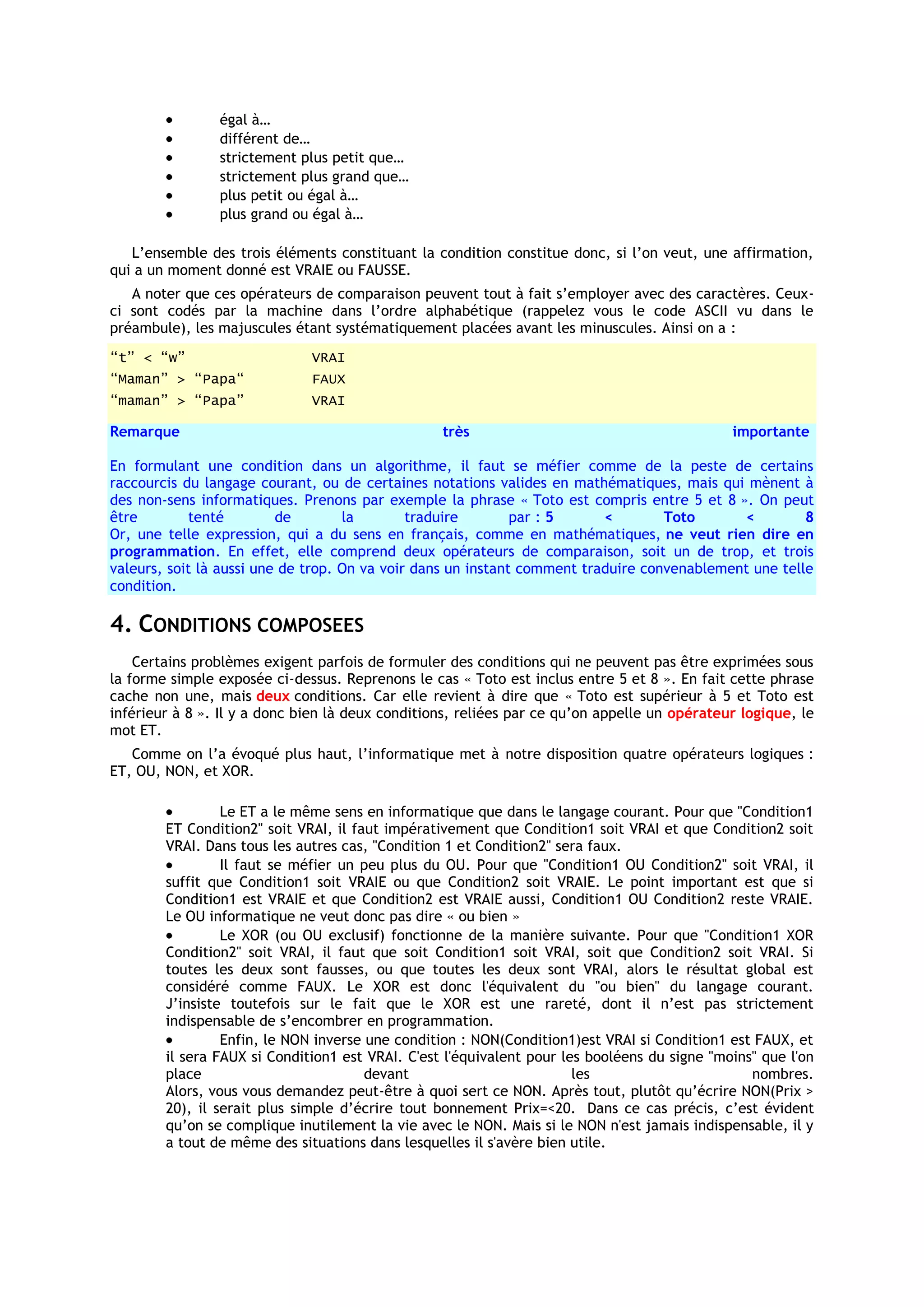 égal à…
                différent de…
                strictement plus petit que…
                strictement plus grand que…
                plus petit ou égal à…
                plus grand ou égal à…

   L’ensemble des trois éléments constituant la condition constitue donc, si l’on veut, une affirmation,
qui a un moment donné est VRAIE ou FAUSSE.
   A noter que ces opérateurs de comparaison peuvent tout à fait s’employer avec des caractères. Ceux-
ci sont codés par la machine dans l’ordre alphabétique (rappelez vous le code ASCII vu dans le
préambule), les majuscules étant systématiquement placées avant les minuscules. Ainsi on a :
“t” < “w”                     VRAI
“Maman” > “Papa“              FAUX
“maman” > “Papa”              VRAI

Remarque                                          très                                        importante

En formulant une condition dans un algorithme, il faut se méfier comme de la peste de certains
raccourcis du langage courant, ou de certaines notations valides en mathématiques, mais qui mènent à
des non-sens informatiques. Prenons par exemple la phrase « Toto est compris entre 5 et 8 ». On peut
être        tenté         de        la        traduire        par : 5     <        Toto      <         8
Or, une telle expression, qui a du sens en français, comme en mathématiques, ne veut rien dire en
programmation. En effet, elle comprend deux opérateurs de comparaison, soit un de trop, et trois
valeurs, soit là aussi une de trop. On va voir dans un instant comment traduire convenablement une telle
condition.

4. CONDITIONS COMPOSEES
    Certains problèmes exigent parfois de formuler des conditions qui ne peuvent pas être exprimées sous
la forme simple exposée ci-dessus. Reprenons le cas « Toto est inclus entre 5 et 8 ». En fait cette phrase
cache non une, mais deux conditions. Car elle revient à dire que « Toto est supérieur à 5 et Toto est
inférieur à 8 ». Il y a donc bien là deux conditions, reliées par ce qu’on appelle un opérateur logique, le
mot ET.
   Comme on l’a évoqué plus haut, l’informatique met à notre disposition quatre opérateurs logiques :
ET, OU, NON, et XOR.

                 Le ET a le même sens en informatique que dans le langage courant. Pour que "Condition1
        ET Condition2" soit VRAI, il faut impérativement que Condition1 soit VRAI et que Condition2 soit
        VRAI. Dans tous les autres cas, "Condition 1 et Condition2" sera faux.
                 Il faut se méfier un peu plus du OU. Pour que "Condition1 OU Condition2" soit VRAI, il
        suffit que Condition1 soit VRAIE ou que Condition2 soit VRAIE. Le point important est que si
        Condition1 est VRAIE et que Condition2 est VRAIE aussi, Condition1 OU Condition2 reste VRAIE.
        Le OU informatique ne veut donc pas dire « ou bien »
                 Le XOR (ou OU exclusif) fonctionne de la manière suivante. Pour que "Condition1 XOR
        Condition2" soit VRAI, il faut que soit Condition1 soit VRAI, soit que Condition2 soit VRAI. Si
        toutes les deux sont fausses, ou que toutes les deux sont VRAI, alors le résultat global est
        considéré comme FAUX. Le XOR est donc l'équivalent du "ou bien" du langage courant.
        J’insiste toutefois sur le fait que le XOR est une rareté, dont il n’est pas strictement
        indispensable de s’encombrer en programmation.
                 Enfin, le NON inverse une condition : NON(Condition1)est VRAI si Condition1 est FAUX, et
        il sera FAUX si Condition1 est VRAI. C'est l'équivalent pour les booléens du signe "moins" que l'on
        place                          devant                          les                       nombres.
        Alors, vous vous demandez peut-être à quoi sert ce NON. Après tout, plutôt qu’écrire NON(Prix >
        20), il serait plus simple d’écrire tout bonnement Prix=<20. Dans ce cas précis, c’est évident
        qu’on se complique inutilement la vie avec le NON. Mais si le NON n'est jamais indispensable, il y
        a tout de même des situations dans lesquelles il s'avère bien utile.
 