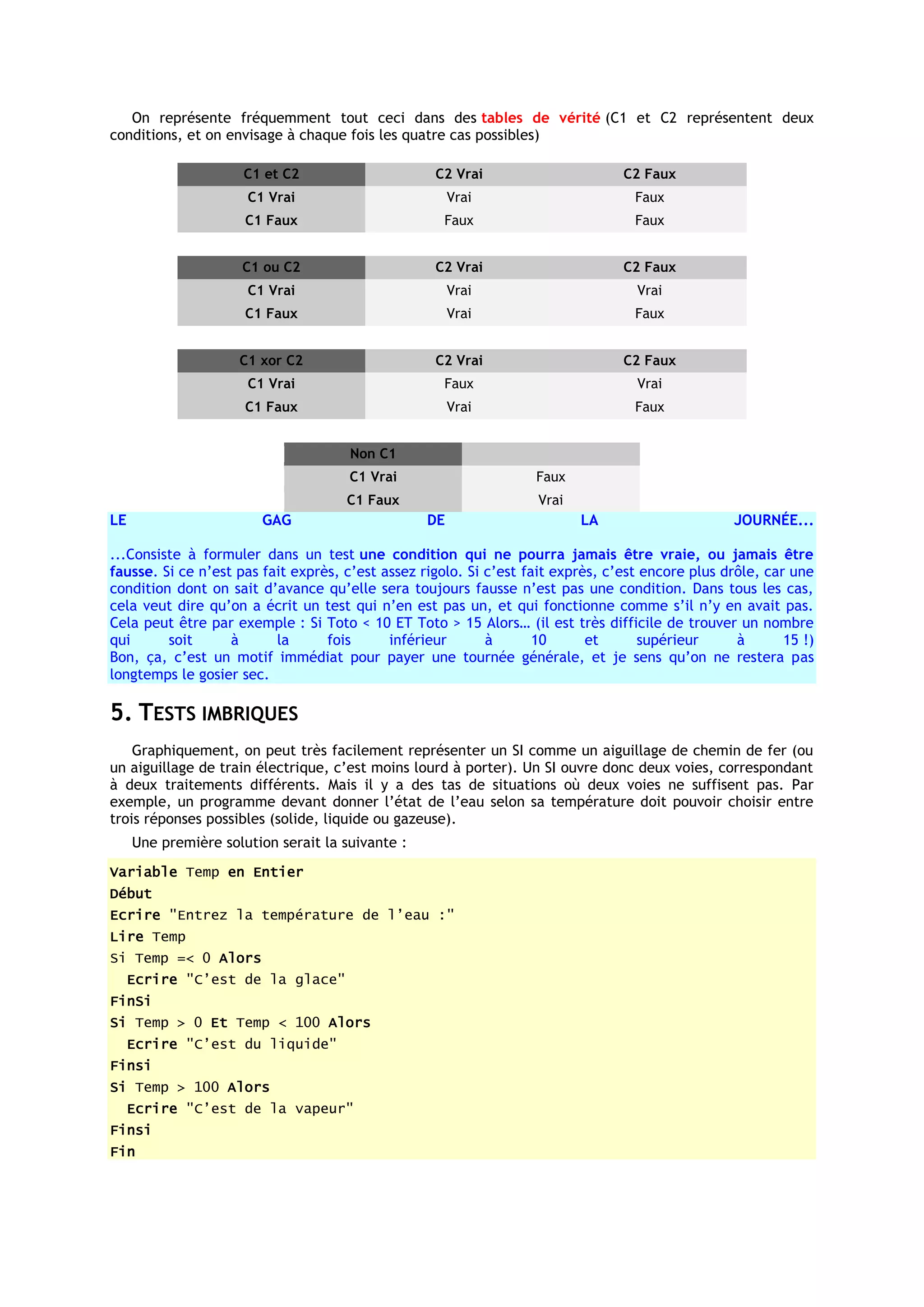 On représente fréquemment tout ceci dans des tables de vérité (C1 et C2 représentent deux
conditions, et on envisage à chaque fois les quatre cas possibles)

                      C1 et C2                     C2 Vrai                       C2 Faux
                      C1 Vrai                          Vrai                        Faux
                      C1 Faux                        Faux                          Faux


                     C1 ou C2                      C2 Vrai                       C2 Faux
                      C1 Vrai                          Vrai                        Vrai
                      C1 Faux                          Vrai                        Faux


                     C1 xor C2                     C2 Vrai                       C2 Faux
                      C1 Vrai                        Faux                          Vrai
                      C1 Faux                          Vrai                        Faux


                                      Non C1
                                      C1 Vrai                      Faux
                                     C1 Faux                        Vrai
LE                      GAG                       DE                       LA                      JOURNÉE...

...Consiste à formuler dans un test une condition qui ne pourra jamais être vraie, ou jamais être
fausse. Si ce n’est pas fait exprès, c’est assez rigolo. Si c’est fait exprès, c’est encore plus drôle, car une
condition dont on sait d’avance qu’elle sera toujours fausse n’est pas une condition. Dans tous les cas,
cela veut dire qu’on a écrit un test qui n’en est pas un, et qui fonctionne comme s’il n’y en avait pas.
Cela peut être par exemple : Si Toto < 10 ET Toto > 15 Alors… (il est très difficile de trouver un nombre
qui      soit      à      la      fois      inférieur       à       10      et      supérieur      à       15 !)
Bon, ça, c’est un motif immédiat pour payer une tournée générale, et je sens qu’on ne restera pas
longtemps le gosier sec.

5. TESTS IMBRIQUES
    Graphiquement, on peut très facilement représenter un SI comme un aiguillage de chemin de fer (ou
un aiguillage de train électrique, c’est moins lourd à porter). Un SI ouvre donc deux voies, correspondant
à deux traitements différents. Mais il y a des tas de situations où deux voies ne suffisent pas. Par
exemple, un programme devant donner l’état de l’eau selon sa température doit pouvoir choisir entre
trois réponses possibles (solide, liquide ou gazeuse).
     Une première solution serait la suivante :
Variable Temp en Entier
Début
Ecrire "Entrez la température de l’eau :"
Lire Temp
Si Temp =< 0 Alors
     Ecrire "C’est de la glace"
FinSi
Si Temp > 0 Et Temp < 100 Alors
     Ecrire "C’est du liquide"
Finsi
Si Temp > 100 Alors
     Ecrire "C’est de la vapeur"
Finsi
Fin
 