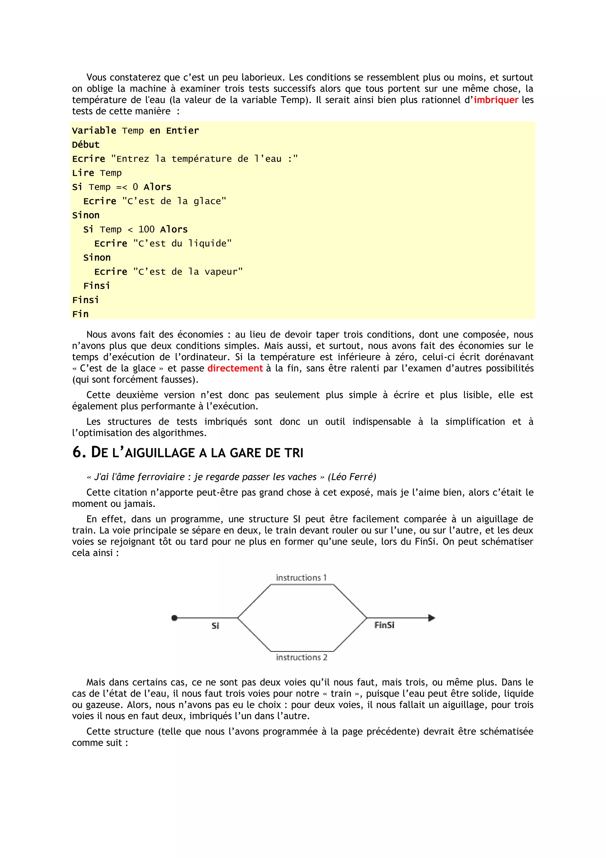 Vous constaterez que c’est un peu laborieux. Les conditions se ressemblent plus ou moins, et surtout
on oblige la machine à examiner trois tests successifs alors que tous portent sur une même chose, la
température de l'eau (la valeur de la variable Temp). Il serait ainsi bien plus rationnel d’imbriquer les
tests de cette manière :
Variable Temp en Entier
Début
Ecrire "Entrez la température de l’eau :"
Lire Temp
Si Temp =< 0 Alors
  Ecrire "C’est de la glace"
Sinon
  Si Temp < 100 Alors
      Ecrire "C’est du liquide"
  Sinon
      Ecrire "C’est de la vapeur"
  Finsi
Finsi
Fin

   Nous avons fait des économies : au lieu de devoir taper trois conditions, dont une composée, nous
n’avons plus que deux conditions simples. Mais aussi, et surtout, nous avons fait des économies sur le
temps d’exécution de l’ordinateur. Si la température est inférieure à zéro, celui-ci écrit dorénavant
« C’est de la glace » et passe directement à la fin, sans être ralenti par l’examen d’autres possibilités
(qui sont forcément fausses).
   Cette deuxième version n’est donc pas seulement plus simple à écrire et plus lisible, elle est
également plus performante à l’exécution.
    Les structures de tests imbriqués sont donc un outil indispensable à la simplification et à
l’optimisation des algorithmes.

6. DE L’AIGUILLAGE A LA GARE DE TRI
   « J'ai l'âme ferroviaire : je regarde passer les vaches » (Léo Ferré)
  Cette citation n’apporte peut-être pas grand chose à cet exposé, mais je l’aime bien, alors c’était le
moment ou jamais.
    En effet, dans un programme, une structure SI peut être facilement comparée à un aiguillage de
train. La voie principale se sépare en deux, le train devant rouler ou sur l’une, ou sur l’autre, et les deux
voies se rejoignant tôt ou tard pour ne plus en former qu’une seule, lors du FinSi. On peut schématiser
cela ainsi :




   Mais dans certains cas, ce ne sont pas deux voies qu’il nous faut, mais trois, ou même plus. Dans le
cas de l’état de l’eau, il nous faut trois voies pour notre « train », puisque l’eau peut être solide, liquide
ou gazeuse. Alors, nous n’avons pas eu le choix : pour deux voies, il nous fallait un aiguillage, pour trois
voies il nous en faut deux, imbriqués l’un dans l’autre.
   Cette structure (telle que nous l’avons programmée à la page précédente) devrait être schématisée
comme suit :
 