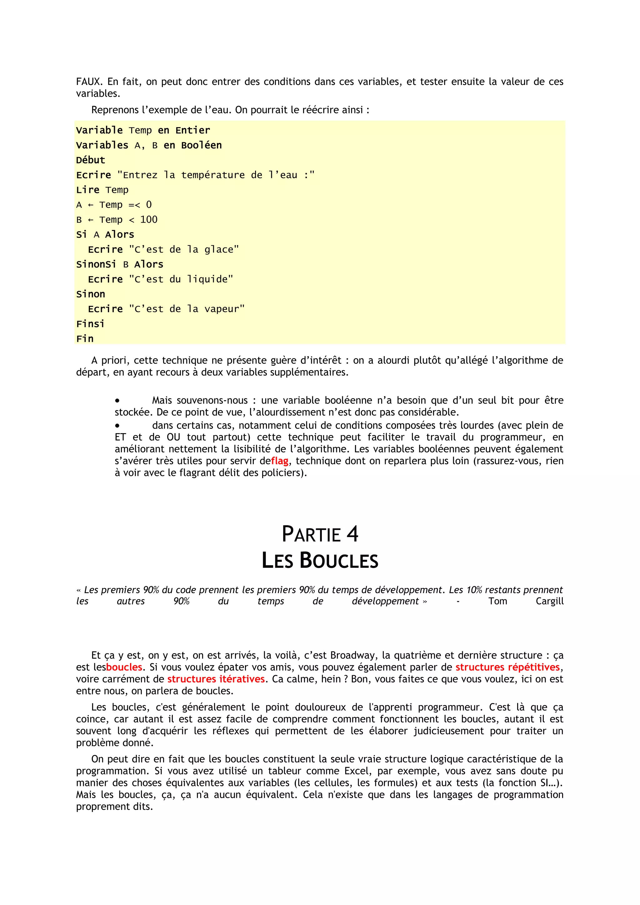FAUX. En fait, on peut donc entrer des conditions dans ces variables, et tester ensuite la valeur de ces
variables.
   Reprenons l’exemple de l’eau. On pourrait le réécrire ainsi :
Variable Temp en Entier
Variables A, B en Booléen
Début
Ecrire "Entrez la température de l’eau :"
Lire Temp
A ← Temp =< 0
B ← Temp < 100
Si A Alors
  Ecrire "C’est de la glace"
SinonSi B Alors
  Ecrire "C’est du liquide"
Sinon
  Ecrire "C’est de la vapeur"
Finsi
Fin

   A priori, cette technique ne présente guère d’intérêt : on a alourdi plutôt qu’allégé l’algorithme de
départ, en ayant recours à deux variables supplémentaires.

                 Mais souvenons-nous : une variable booléenne n’a besoin que d’un seul bit pour être
        stockée. De ce point de vue, l’alourdissement n’est donc pas considérable.
                 dans certains cas, notamment celui de conditions composées très lourdes (avec plein de
        ET et de OU tout partout) cette technique peut faciliter le travail du programmeur, en
        améliorant nettement la lisibilité de l’algorithme. Les variables booléennes peuvent également
        s’avérer très utiles pour servir deflag, technique dont on reparlera plus loin (rassurez-vous, rien
        à voir avec le flagrant délit des policiers).




                                          PARTIE 4
                                        LES BOUCLES
« Les premiers 90% du code prennent les premiers 90% du temps de développement. Les 10% restants prennent
les      autres      90%       du       temps       de      développement »      -       Tom        Cargill




   Et ça y est, on y est, on est arrivés, la voilà, c’est Broadway, la quatrième et dernière structure : ça
est lesboucles. Si vous voulez épater vos amis, vous pouvez également parler de structures répétitives,
voire carrément de structures itératives. Ca calme, hein ? Bon, vous faites ce que vous voulez, ici on est
entre nous, on parlera de boucles.
   Les boucles, c'est généralement le point douloureux de l'apprenti programmeur. C'est là que ça
coince, car autant il est assez facile de comprendre comment fonctionnent les boucles, autant il est
souvent long d'acquérir les réflexes qui permettent de les élaborer judicieusement pour traiter un
problème donné.
   On peut dire en fait que les boucles constituent la seule vraie structure logique caractéristique de la
programmation. Si vous avez utilisé un tableur comme Excel, par exemple, vous avez sans doute pu
manier des choses équivalentes aux variables (les cellules, les formules) et aux tests (la fonction SI…).
Mais les boucles, ça, ça n'a aucun équivalent. Cela n'existe que dans les langages de programmation
proprement dits.
 