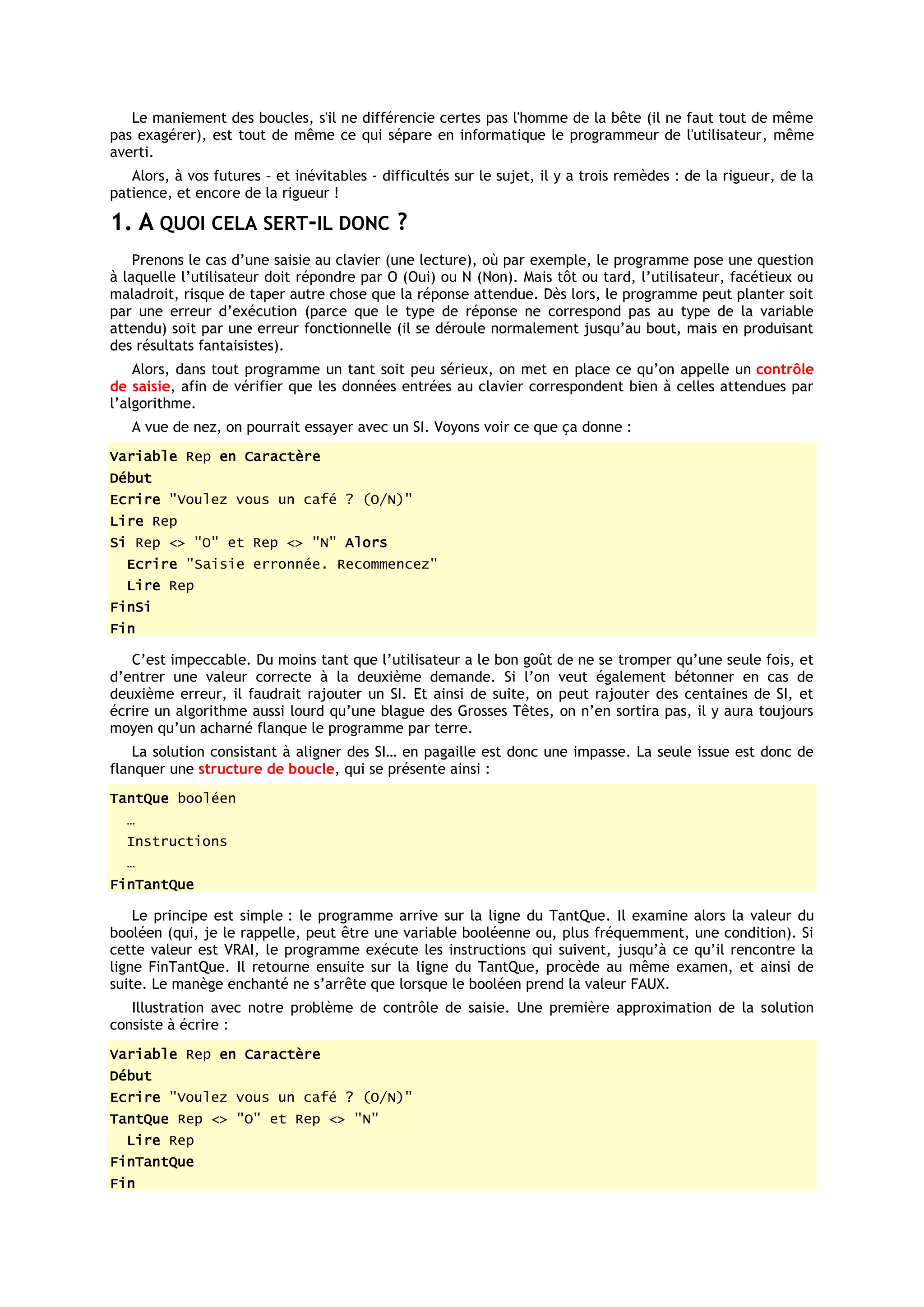 Le maniement des boucles, s'il ne différencie certes pas l'homme de la bête (il ne faut tout de même
pas exagérer), est tout de même ce qui sépare en informatique le programmeur de l'utilisateur, même
averti.
   Alors, à vos futures – et inévitables - difficultés sur le sujet, il y a trois remèdes : de la rigueur, de la
patience, et encore de la rigueur !

1. A QUOI CELA SERT-IL DONC ?
    Prenons le cas d’une saisie au clavier (une lecture), où par exemple, le programme pose une question
à laquelle l’utilisateur doit répondre par O (Oui) ou N (Non). Mais tôt ou tard, l’utilisateur, facétieux ou
maladroit, risque de taper autre chose que la réponse attendue. Dès lors, le programme peut planter soit
par une erreur d’exécution (parce que le type de réponse ne correspond pas au type de la variable
attendu) soit par une erreur fonctionnelle (il se déroule normalement jusqu’au bout, mais en produisant
des résultats fantaisistes).
    Alors, dans tout programme un tant soit peu sérieux, on met en place ce qu’on appelle un contrôle
de saisie, afin de vérifier que les données entrées au clavier correspondent bien à celles attendues par
l’algorithme.
   A vue de nez, on pourrait essayer avec un SI. Voyons voir ce que ça donne :
Variable Rep en Caractère
Début
Ecrire "Voulez vous un café ? (O/N)"
Lire Rep
Si Rep <> "O" et Rep <> "N" Alors
  Ecrire "Saisie erronnée. Recommencez"
  Lire Rep
FinSi
Fin

   C’est impeccable. Du moins tant que l’utilisateur a le bon goût de ne se tromper qu’une seule fois, et
d’entrer une valeur correcte à la deuxième demande. Si l’on veut également bétonner en cas de
deuxième erreur, il faudrait rajouter un SI. Et ainsi de suite, on peut rajouter des centaines de SI, et
écrire un algorithme aussi lourd qu’une blague des Grosses Têtes, on n’en sortira pas, il y aura toujours
moyen qu’un acharné flanque le programme par terre.
    La solution consistant à aligner des SI… en pagaille est donc une impasse. La seule issue est donc de
flanquer une structure de boucle, qui se présente ainsi :
TantQue booléen
  …
  Instructions
  …
FinTantQue

    Le principe est simple : le programme arrive sur la ligne du TantQue. Il examine alors la valeur du
booléen (qui, je le rappelle, peut être une variable booléenne ou, plus fréquemment, une condition). Si
cette valeur est VRAI, le programme exécute les instructions qui suivent, jusqu’à ce qu’il rencontre la
ligne FinTantQue. Il retourne ensuite sur la ligne du TantQue, procède au même examen, et ainsi de
suite. Le manège enchanté ne s’arrête que lorsque le booléen prend la valeur FAUX.
   Illustration avec notre problème de contrôle de saisie. Une première approximation de la solution
consiste à écrire :
Variable Rep en Caractère
Début
Ecrire "Voulez vous un café ? (O/N)"
TantQue Rep <> "O" et Rep <> "N"
  Lire Rep
FinTantQue
Fin
 