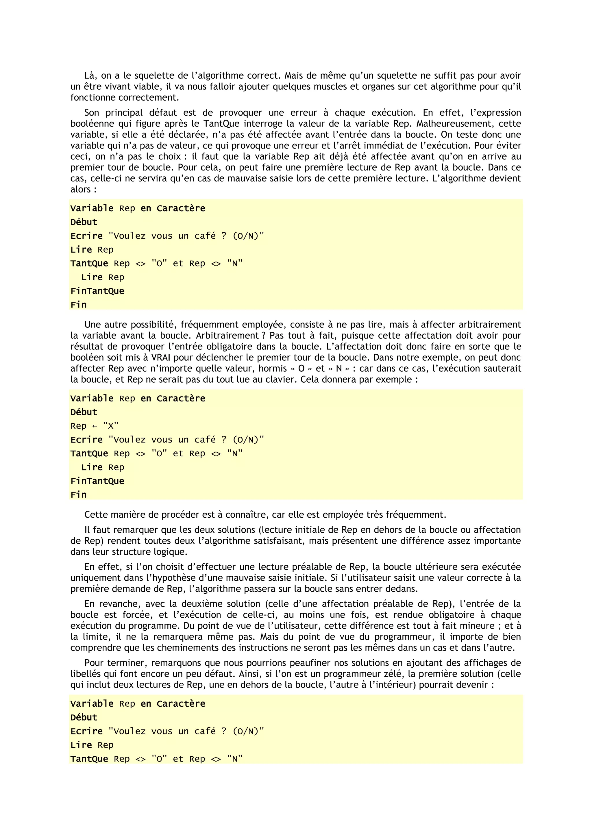 Là, on a le squelette de l’algorithme correct. Mais de même qu’un squelette ne suffit pas pour avoir
un être vivant viable, il va nous falloir ajouter quelques muscles et organes sur cet algorithme pour qu’il
fonctionne correctement.
   Son principal défaut est de provoquer une erreur à chaque exécution. En effet, l’expression
booléenne qui figure après le TantQue interroge la valeur de la variable Rep. Malheureusement, cette
variable, si elle a été déclarée, n’a pas été affectée avant l’entrée dans la boucle. On teste donc une
variable qui n’a pas de valeur, ce qui provoque une erreur et l’arrêt immédiat de l’exécution. Pour éviter
ceci, on n’a pas le choix : il faut que la variable Rep ait déjà été affectée avant qu’on en arrive au
premier tour de boucle. Pour cela, on peut faire une première lecture de Rep avant la boucle. Dans ce
cas, celle-ci ne servira qu’en cas de mauvaise saisie lors de cette première lecture. L’algorithme devient
alors :
Variable Rep en Caractère
Début
Ecrire "Voulez vous un café ? (O/N)"
Lire Rep
TantQue Rep <> "O" et Rep <> "N"
  Lire Rep
FinTantQue
Fin

    Une autre possibilité, fréquemment employée, consiste à ne pas lire, mais à affecter arbitrairement
la variable avant la boucle. Arbitrairement ? Pas tout à fait, puisque cette affectation doit avoir pour
résultat de provoquer l’entrée obligatoire dans la boucle. L’affectation doit donc faire en sorte que le
booléen soit mis à VRAI pour déclencher le premier tour de la boucle. Dans notre exemple, on peut donc
affecter Rep avec n’importe quelle valeur, hormis « O » et « N » : car dans ce cas, l’exécution sauterait
la boucle, et Rep ne serait pas du tout lue au clavier. Cela donnera par exemple :
Variable Rep en Caractère
Début
Rep ← "X"
Ecrire "Voulez vous un café ? (O/N)"
TantQue Rep <> "O" et Rep <> "N"
  Lire Rep
FinTantQue
Fin

   Cette manière de procéder est à connaître, car elle est employée très fréquemment.
   Il faut remarquer que les deux solutions (lecture initiale de Rep en dehors de la boucle ou affectation
de Rep) rendent toutes deux l’algorithme satisfaisant, mais présentent une différence assez importante
dans leur structure logique.
   En effet, si l’on choisit d’effectuer une lecture préalable de Rep, la boucle ultérieure sera exécutée
uniquement dans l’hypothèse d’une mauvaise saisie initiale. Si l’utilisateur saisit une valeur correcte à la
première demande de Rep, l’algorithme passera sur la boucle sans entrer dedans.
    En revanche, avec la deuxième solution (celle d’une affectation préalable de Rep), l’entrée de la
boucle est forcée, et l’exécution de celle-ci, au moins une fois, est rendue obligatoire à chaque
exécution du programme. Du point de vue de l’utilisateur, cette différence est tout à fait mineure ; et à
la limite, il ne la remarquera même pas. Mais du point de vue du programmeur, il importe de bien
comprendre que les cheminements des instructions ne seront pas les mêmes dans un cas et dans l’autre.
    Pour terminer, remarquons que nous pourrions peaufiner nos solutions en ajoutant des affichages de
libellés qui font encore un peu défaut. Ainsi, si l’on est un programmeur zélé, la première solution (celle
qui inclut deux lectures de Rep, une en dehors de la boucle, l’autre à l’intérieur) pourrait devenir :
Variable Rep en Caractère
Début
Ecrire "Voulez vous un café ? (O/N)"
Lire Rep
TantQue Rep <> "O" et Rep <> "N"
 