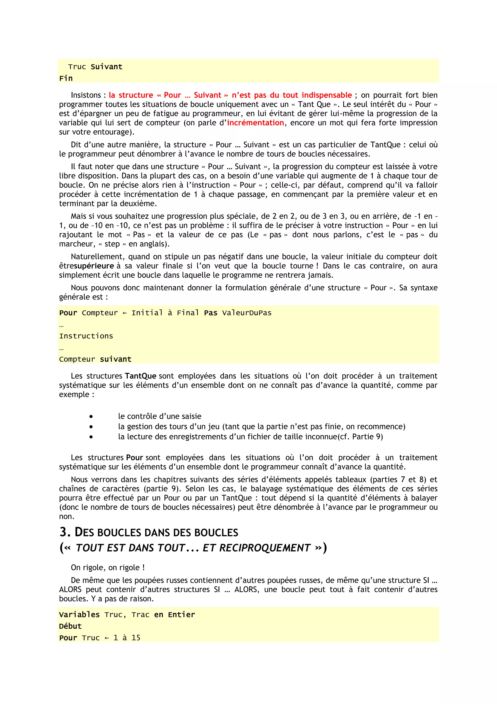 Truc Suivant
Fin

    Insistons : la structure « Pour … Suivant » n’est pas du tout indispensable ; on pourrait fort bien
programmer toutes les situations de boucle uniquement avec un « Tant Que ». Le seul intérêt du « Pour »
est d’épargner un peu de fatigue au programmeur, en lui évitant de gérer lui-même la progression de la
variable qui lui sert de compteur (on parle d’incrémentation, encore un mot qui fera forte impression
sur votre entourage).
    Dit d’une autre manière, la structure « Pour … Suivant » est un cas particulier de TantQue : celui où
le programmeur peut dénombrer à l’avance le nombre de tours de boucles nécessaires.
    Il faut noter que dans une structure « Pour … Suivant », la progression du compteur est laissée à votre
libre disposition. Dans la plupart des cas, on a besoin d’une variable qui augmente de 1 à chaque tour de
boucle. On ne précise alors rien à l’instruction « Pour » ; celle-ci, par défaut, comprend qu’il va falloir
procéder à cette incrémentation de 1 à chaque passage, en commençant par la première valeur et en
terminant par la deuxième.
    Mais si vous souhaitez une progression plus spéciale, de 2 en 2, ou de 3 en 3, ou en arrière, de –1 en –
1, ou de –10 en –10, ce n’est pas un problème : il suffira de le préciser à votre instruction « Pour » en lui
rajoutant le mot « Pas » et la valeur de ce pas (Le « pas » dont nous parlons, c’est le « pas » du
marcheur, « step » en anglais).
   Naturellement, quand on stipule un pas négatif dans une boucle, la valeur initiale du compteur doit
êtresupérieure à sa valeur finale si l’on veut que la boucle tourne ! Dans le cas contraire, on aura
simplement écrit une boucle dans laquelle le programme ne rentrera jamais.
   Nous pouvons donc maintenant donner la formulation générale d’une structure « Pour ». Sa syntaxe
générale est :
Pour Compteur ← Initial à Final Pas ValeurDuPas
…
Instructions
…
Compteur suivant

   Les structures TantQue sont employées dans les situations où l’on doit procéder à un traitement
systématique sur les éléments d’un ensemble dont on ne connaît pas d’avance la quantité, comme par
exemple :

                  le contrôle d’une saisie
                  la gestion des tours d’un jeu (tant que la partie n’est pas finie, on recommence)
                  la lecture des enregistrements d’un fichier de taille inconnue(cf. Partie 9)

   Les structures Pour sont employées dans les situations où l’on doit procéder à un traitement
systématique sur les éléments d’un ensemble dont le programmeur connaît d’avance la quantité.
   Nous verrons dans les chapitres suivants des séries d’éléments appelés tableaux (parties 7 et 8) et
chaînes de caractères (partie 9). Selon les cas, le balayage systématique des éléments de ces séries
pourra être effectué par un Pour ou par un TantQue : tout dépend si la quantité d’éléments à balayer
(donc le nombre de tours de boucles nécessaires) peut être dénombrée à l’avance par le programmeur ou
non.

3. DES BOUCLES DANS DES BOUCLES
(« TOUT EST DANS TOUT... ET RECIPROQUEMENT »)
    On rigole, on rigole !
   De même que les poupées russes contiennent d’autres poupées russes, de même qu’une structure SI …
ALORS peut contenir d’autres structures SI … ALORS, une boucle peut tout à fait contenir d’autres
boucles. Y a pas de raison.
Variables Truc, Trac en Entier
Début
Pour Truc ← 1 à 15
 