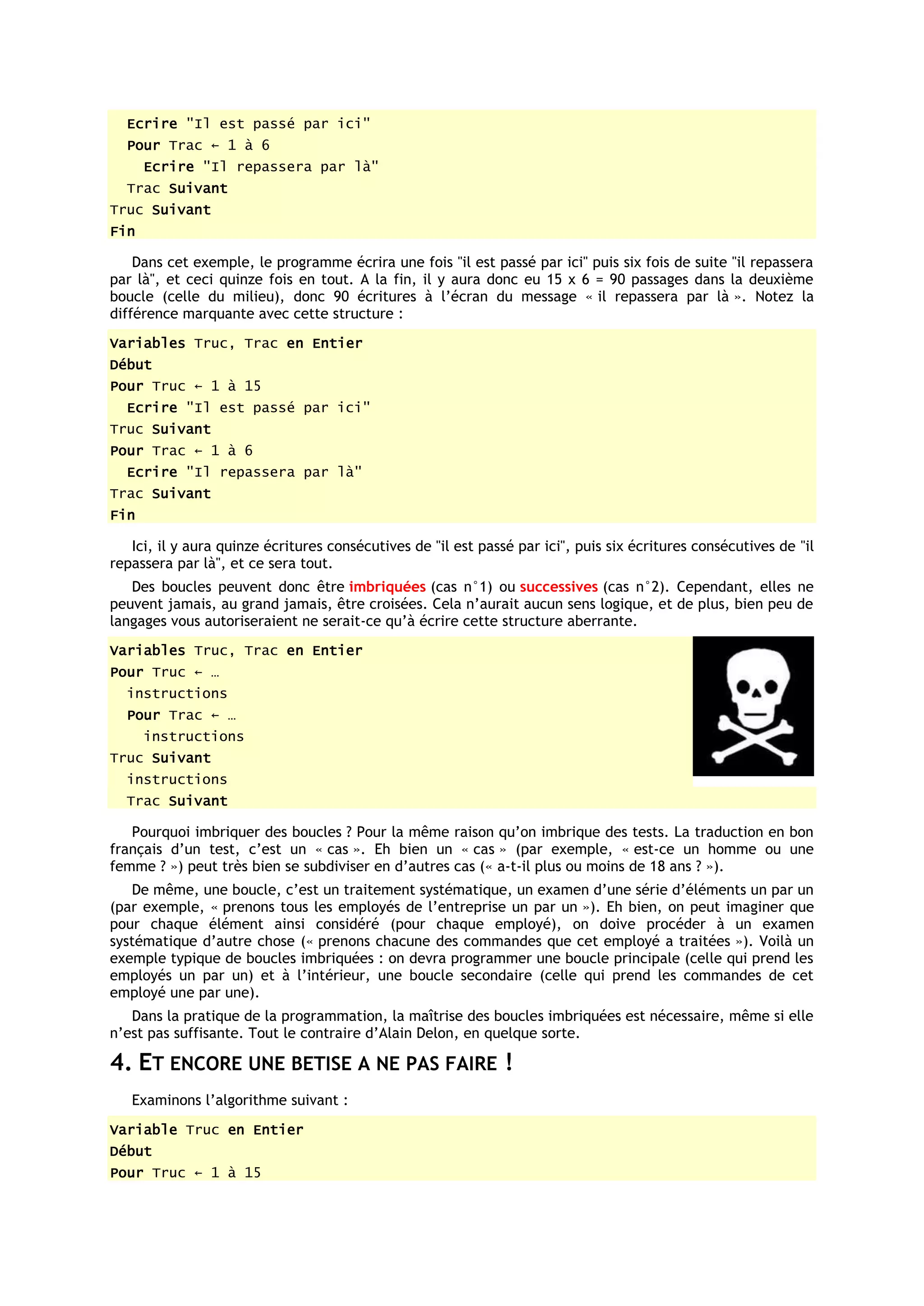 Ecrire "Il est passé par ici"
  Pour Trac ← 1 à 6
      Ecrire "Il repassera par là"
  Trac Suivant
Truc Suivant
Fin

    Dans cet exemple, le programme écrira une fois "il est passé par ici" puis six fois de suite "il repassera
par là", et ceci quinze fois en tout. A la fin, il y aura donc eu 15 x 6 = 90 passages dans la deuxième
boucle (celle du milieu), donc 90 écritures à l’écran du message « il repassera par là ». Notez la
différence marquante avec cette structure :
Variables Truc, Trac en Entier
Début
Pour Truc ← 1 à 15
  Ecrire "Il est passé par ici"
Truc Suivant
Pour Trac ← 1 à 6
  Ecrire "Il repassera par là"
Trac Suivant
Fin

   Ici, il y aura quinze écritures consécutives de "il est passé par ici", puis six écritures consécutives de "il
repassera par là", et ce sera tout.
   Des boucles peuvent donc être imbriquées (cas n°1) ou successives (cas n°2). Cependant, elles ne
peuvent jamais, au grand jamais, être croisées. Cela n’aurait aucun sens logique, et de plus, bien peu de
langages vous autoriseraient ne serait-ce qu’à écrire cette structure aberrante.
Variables Truc, Trac en Entier
Pour Truc ← …
  instructions
  Pour Trac ← …
      instructions
Truc Suivant
  instructions
  Trac Suivant

   Pourquoi imbriquer des boucles ? Pour la même raison qu’on imbrique des tests. La traduction en bon
français d’un test, c’est un « cas ». Eh bien un « cas » (par exemple, « est-ce un homme ou une
femme ? ») peut très bien se subdiviser en d’autres cas (« a-t-il plus ou moins de 18 ans ? »).
   De même, une boucle, c’est un traitement systématique, un examen d’une série d’éléments un par un
(par exemple, « prenons tous les employés de l’entreprise un par un »). Eh bien, on peut imaginer que
pour chaque élément ainsi considéré (pour chaque employé), on doive procéder à un examen
systématique d’autre chose (« prenons chacune des commandes que cet employé a traitées »). Voilà un
exemple typique de boucles imbriquées : on devra programmer une boucle principale (celle qui prend les
employés un par un) et à l’intérieur, une boucle secondaire (celle qui prend les commandes de cet
employé une par une).
   Dans la pratique de la programmation, la maîtrise des boucles imbriquées est nécessaire, même si elle
n’est pas suffisante. Tout le contraire d’Alain Delon, en quelque sorte.

4. ET ENCORE UNE BETISE A NE PAS FAIRE !
   Examinons l’algorithme suivant :
Variable Truc en Entier
Début
Pour Truc ← 1 à 15
 
