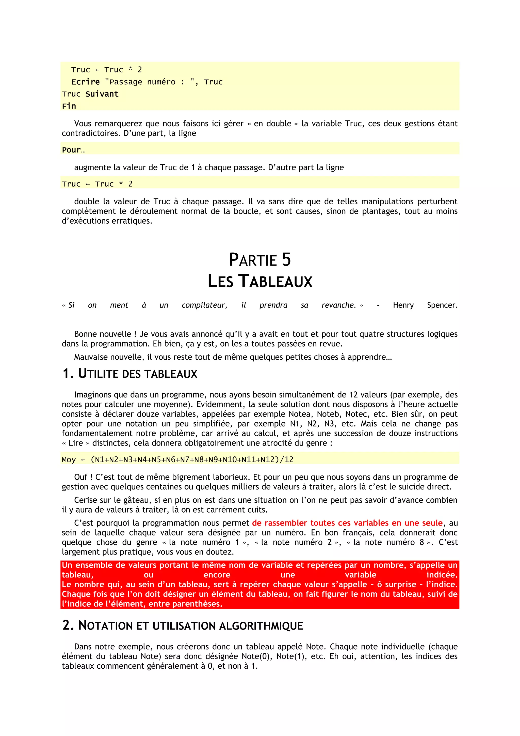 Truc ← Truc * 2
   Ecrire "Passage numéro : ", Truc
Truc Suivant
Fin

   Vous remarquerez que nous faisons ici gérer « en double » la variable Truc, ces deux gestions étant
contradictoires. D’une part, la ligne
Pour…

   augmente la valeur de Truc de 1 à chaque passage. D’autre part la ligne
Truc ← Truc * 2

   double la valeur de Truc à chaque passage. Il va sans dire que de telles manipulations perturbent
complètement le déroulement normal de la boucle, et sont causes, sinon de plantages, tout au moins
d’exécutions erratiques.




                                         PARTIE 5
                                       LES TABLEAUX
« Si    on   ment    à    un    compilateur,    il   prendra     sa   revanche. »    -    Henry    Spencer.


   Bonne nouvelle ! Je vous avais annoncé qu’il y a avait en tout et pour tout quatre structures logiques
dans la programmation. Eh bien, ça y est, on les a toutes passées en revue.
   Mauvaise nouvelle, il vous reste tout de même quelques petites choses à apprendre…

1. UTILITE DES TABLEAUX
    Imaginons que dans un programme, nous ayons besoin simultanément de 12 valeurs (par exemple, des
notes pour calculer une moyenne). Evidemment, la seule solution dont nous disposons à l’heure actuelle
consiste à déclarer douze variables, appelées par exemple Notea, Noteb, Notec, etc. Bien sûr, on peut
opter pour une notation un peu simplifiée, par exemple N1, N2, N3, etc. Mais cela ne change pas
fondamentalement notre problème, car arrivé au calcul, et après une succession de douze instructions
« Lire » distinctes, cela donnera obligatoirement une atrocité du genre :
Moy ← (N1+N2+N3+N4+N5+N6+N7+N8+N9+N10+N11+N12)/12

   Ouf ! C’est tout de même bigrement laborieux. Et pour un peu que nous soyons dans un programme de
gestion avec quelques centaines ou quelques milliers de valeurs à traiter, alors là c’est le suicide direct.
    Cerise sur le gâteau, si en plus on est dans une situation on l’on ne peut pas savoir d’avance combien
il y aura de valeurs à traiter, là on est carrément cuits.
    C’est pourquoi la programmation nous permet de rassembler toutes ces variables en une seule, au
sein de laquelle chaque valeur sera désignée par un numéro. En bon français, cela donnerait donc
quelque chose du genre « la note numéro 1 », « la note numéro 2 », « la note numéro 8 ». C’est
largement plus pratique, vous vous en doutez.
Un ensemble de valeurs portant le même nom de variable et repérées par un nombre, s’appelle un
tableau,             ou             encore             une              variable             indicée.
Le nombre qui, au sein d’un tableau, sert à repérer chaque valeur s’appelle – ô surprise – l’indice.
Chaque fois que l’on doit désigner un élément du tableau, on fait figurer le nom du tableau, suivi de
l’indice de l’élément, entre parenthèses.

2. NOTATION ET UTILISATION ALGORITHMIQUE
   Dans notre exemple, nous créerons donc un tableau appelé Note. Chaque note individuelle (chaque
élément du tableau Note) sera donc désignée Note(0), Note(1), etc. Eh oui, attention, les indices des
tableaux commencent généralement à 0, et non à 1.
 