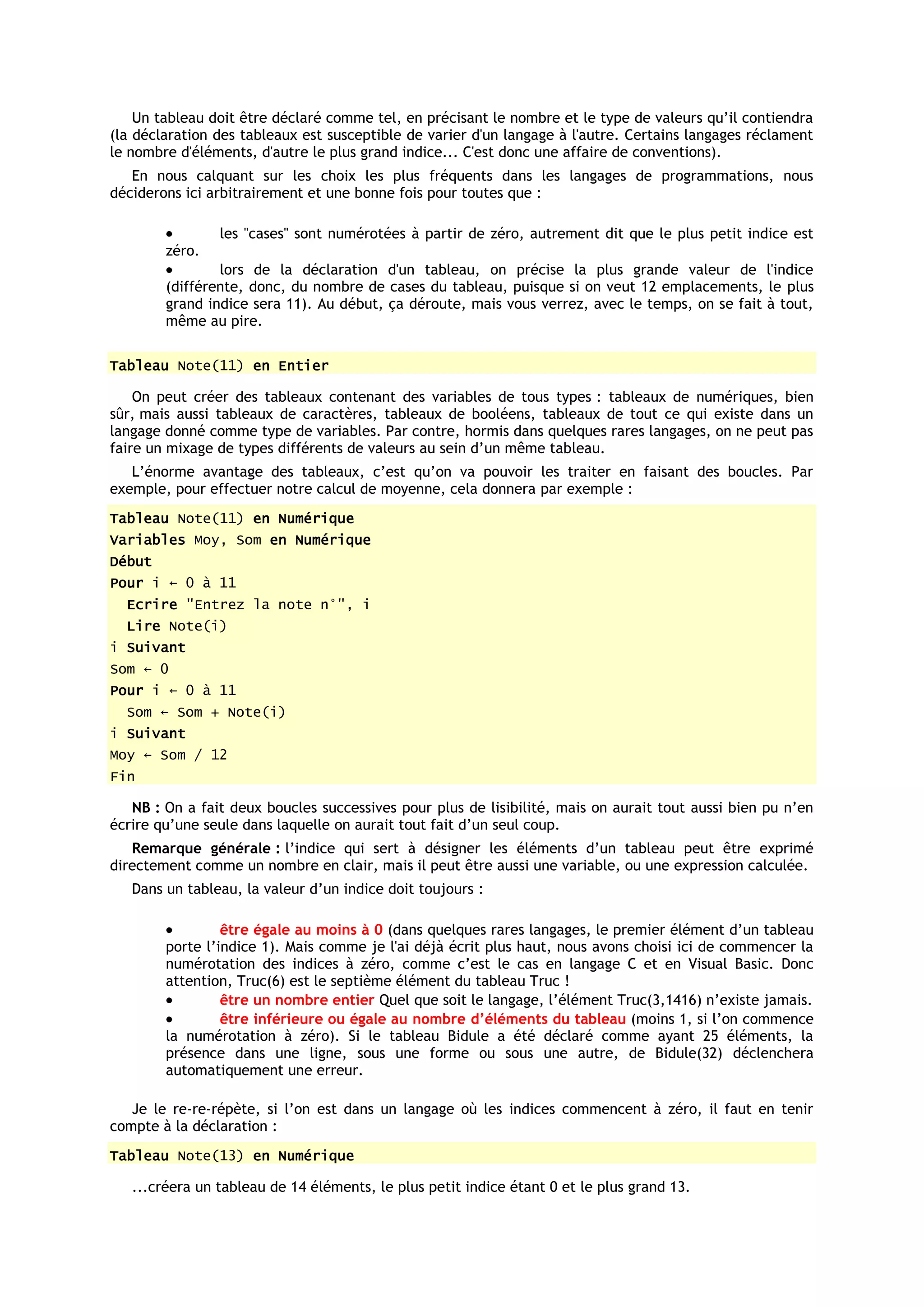 Un tableau doit être déclaré comme tel, en précisant le nombre et le type de valeurs qu’il contiendra
(la déclaration des tableaux est susceptible de varier d'un langage à l'autre. Certains langages réclament
le nombre d'éléments, d'autre le plus grand indice... C'est donc une affaire de conventions).
   En nous calquant sur les choix les plus fréquents dans les langages de programmations, nous
déciderons ici arbitrairement et une bonne fois pour toutes que :

                les "cases" sont numérotées à partir de zéro, autrement dit que le plus petit indice est
        zéro.
                lors de la déclaration d'un tableau, on précise la plus grande valeur de l'indice
        (différente, donc, du nombre de cases du tableau, puisque si on veut 12 emplacements, le plus
        grand indice sera 11). Au début, ça déroute, mais vous verrez, avec le temps, on se fait à tout,
        même au pire.


Tableau Note(11) en Entier

    On peut créer des tableaux contenant des variables de tous types : tableaux de numériques, bien
sûr, mais aussi tableaux de caractères, tableaux de booléens, tableaux de tout ce qui existe dans un
langage donné comme type de variables. Par contre, hormis dans quelques rares langages, on ne peut pas
faire un mixage de types différents de valeurs au sein d’un même tableau.
   L’énorme avantage des tableaux, c’est qu’on va pouvoir les traiter en faisant des boucles. Par
exemple, pour effectuer notre calcul de moyenne, cela donnera par exemple :
Tableau Note(11) en Numérique
Variables Moy, Som en Numérique
Début
Pour i ← 0 à 11
  Ecrire "Entrez la note n°", i
  Lire Note(i)
i Suivant
Som ← 0
Pour i ← 0 à 11
  Som ← Som + Note(i)
i Suivant
Moy ← Som / 12
Fin

   NB : On a fait deux boucles successives pour plus de lisibilité, mais on aurait tout aussi bien pu n’en
écrire qu’une seule dans laquelle on aurait tout fait d’un seul coup.
   Remarque générale : l’indice qui sert à désigner les éléments d’un tableau peut être exprimé
directement comme un nombre en clair, mais il peut être aussi une variable, ou une expression calculée.
   Dans un tableau, la valeur d’un indice doit toujours :

                 être égale au moins à 0 (dans quelques rares langages, le premier élément d’un tableau
        porte l’indice 1). Mais comme je l'ai déjà écrit plus haut, nous avons choisi ici de commencer la
        numérotation des indices à zéro, comme c’est le cas en langage C et en Visual Basic. Donc
        attention, Truc(6) est le septième élément du tableau Truc !
                 être un nombre entier Quel que soit le langage, l’élément Truc(3,1416) n’existe jamais.
                 être inférieure ou égale au nombre d’éléments du tableau (moins 1, si l’on commence
        la numérotation à zéro). Si le tableau Bidule a été déclaré comme ayant 25 éléments, la
        présence dans une ligne, sous une forme ou sous une autre, de Bidule(32) déclenchera
        automatiquement une erreur.

   Je le re-re-répète, si l’on est dans un langage où les indices commencent à zéro, il faut en tenir
compte à la déclaration :
Tableau Note(13) en Numérique

   ...créera un tableau de 14 éléments, le plus petit indice étant 0 et le plus grand 13.
 
