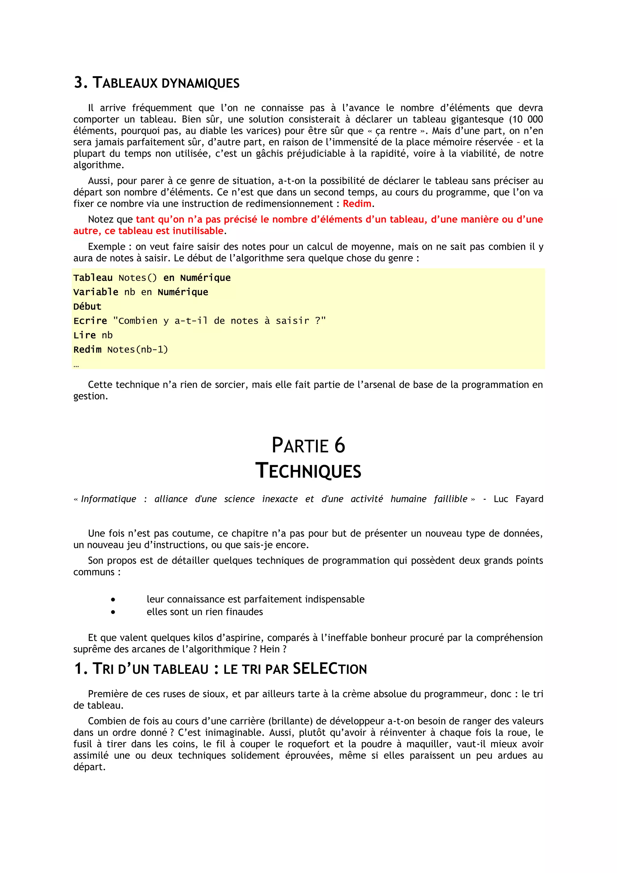 3. TABLEAUX DYNAMIQUES
   Il arrive fréquemment que l’on ne connaisse pas à l’avance le nombre d’éléments que devra
comporter un tableau. Bien sûr, une solution consisterait à déclarer un tableau gigantesque (10 000
éléments, pourquoi pas, au diable les varices) pour être sûr que « ça rentre ». Mais d’une part, on n’en
sera jamais parfaitement sûr, d’autre part, en raison de l’immensité de la place mémoire réservée – et la
plupart du temps non utilisée, c’est un gâchis préjudiciable à la rapidité, voire à la viabilité, de notre
algorithme.
    Aussi, pour parer à ce genre de situation, a-t-on la possibilité de déclarer le tableau sans préciser au
départ son nombre d’éléments. Ce n’est que dans un second temps, au cours du programme, que l’on va
fixer ce nombre via une instruction de redimensionnement : Redim.
   Notez que tant qu’on n’a pas précisé le nombre d’éléments d’un tableau, d’une manière ou d’une
autre, ce tableau est inutilisable.
   Exemple : on veut faire saisir des notes pour un calcul de moyenne, mais on ne sait pas combien il y
aura de notes à saisir. Le début de l’algorithme sera quelque chose du genre :
Tableau Notes() en Numérique
Variable nb en Numérique
Début
Ecrire "Combien y a-t-il de notes à saisir ?"
Lire nb
Redim Notes(nb-1)
…

   Cette technique n’a rien de sorcier, mais elle fait partie de l’arsenal de base de la programmation en
gestion.




                                             PARTIE 6
                                         TECHNIQUES
« Informatique : alliance d'une science inexacte et d'une activité humaine faillible » - Luc Fayard


   Une fois n’est pas coutume, ce chapitre n’a pas pour but de présenter un nouveau type de données,
un nouveau jeu d’instructions, ou que sais-je encore.
   Son propos est de détailler quelques techniques de programmation qui possèdent deux grands points
communs :

                leur connaissance est parfaitement indispensable
                elles sont un rien finaudes

   Et que valent quelques kilos d’aspirine, comparés à l’ineffable bonheur procuré par la compréhension
suprême des arcanes de l’algorithmique ? Hein ?

1. TRI D’UN TABLEAU : LE TRI PAR SELECTION
   Première de ces ruses de sioux, et par ailleurs tarte à la crème absolue du programmeur, donc : le tri
de tableau.
    Combien de fois au cours d’une carrière (brillante) de développeur a-t-on besoin de ranger des valeurs
dans un ordre donné ? C’est inimaginable. Aussi, plutôt qu’avoir à réinventer à chaque fois la roue, le
fusil à tirer dans les coins, le fil à couper le roquefort et la poudre à maquiller, vaut-il mieux avoir
assimilé une ou deux techniques solidement éprouvées, même si elles paraissent un peu ardues au
départ.
 