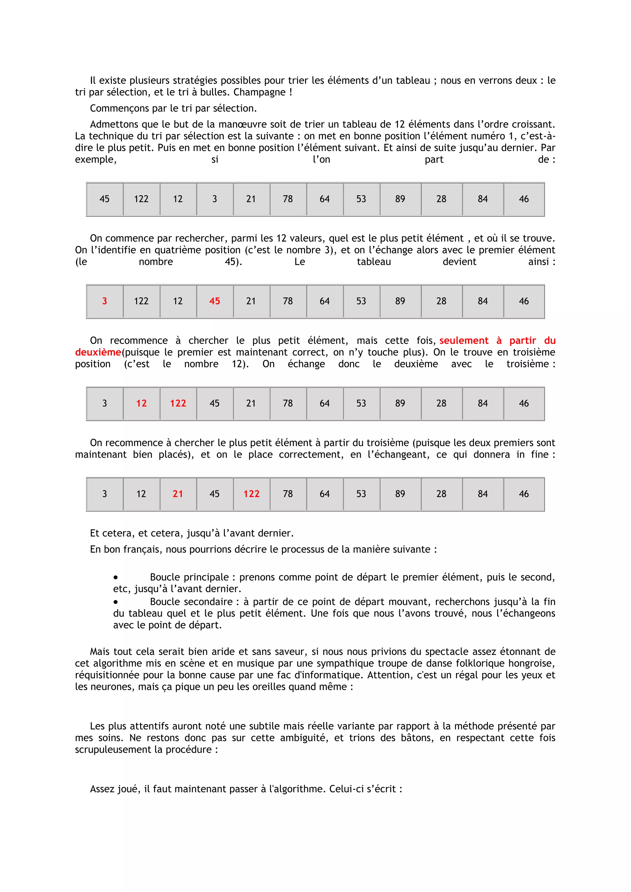 Il existe plusieurs stratégies possibles pour trier les éléments d’un tableau ; nous en verrons deux : le
tri par sélection, et le tri à bulles. Champagne !
   Commençons par le tri par sélection.
   Admettons que le but de la manœuvre soit de trier un tableau de 12 éléments dans l’ordre croissant.
La technique du tri par sélection est la suivante : on met en bonne position l’élément numéro 1, c’est-à-
dire le plus petit. Puis en met en bonne position l’élément suivant. Et ainsi de suite jusqu’au dernier. Par
exemple,                       si                     l’on                     part                     de :


     45       122     12       3      21       78      64       53       89      28        84       46



    On commence par rechercher, parmi les 12 valeurs, quel est le plus petit élément , et où il se trouve.
On l’identifie en quatrième position (c’est le nombre 3), et on l’échange alors avec le premier élément
(le            nombre            45).           Le            tableau           devient             ainsi :


      3       122     12      45      21       78      64       53       89      28        84       46



   On recommence à chercher le plus petit élément, mais cette fois, seulement à partir du
deuxième(puisque le premier est maintenant correct, on n’y touche plus). On le trouve en troisième
position (c’est le nombre 12). On échange donc le deuxième avec le troisième :


      3       12     122      45      21       78      64       53       89      28        84       46



  On recommence à chercher le plus petit élément à partir du troisième (puisque les deux premiers sont
maintenant bien placés), et on le place correctement, en l’échangeant, ce qui donnera in fine :


      3       12      21      45      122      78      64       53       89      28        84       46



   Et cetera, et cetera, jusqu’à l’avant dernier.
   En bon français, nous pourrions décrire le processus de la manière suivante :

                  Boucle principale : prenons comme point de départ le premier élément, puis le second,
          etc, jusqu’à l’avant dernier.
                  Boucle secondaire : à partir de ce point de départ mouvant, recherchons jusqu’à la fin
          du tableau quel et le plus petit élément. Une fois que nous l’avons trouvé, nous l’échangeons
          avec le point de départ.

    Mais tout cela serait bien aride et sans saveur, si nous nous privions du spectacle assez étonnant de
cet algorithme mis en scène et en musique par une sympathique troupe de danse folklorique hongroise,
réquisitionnée pour la bonne cause par une fac d'informatique. Attention, c'est un régal pour les yeux et
les neurones, mais ça pique un peu les oreilles quand même :


   Les plus attentifs auront noté une subtile mais réelle variante par rapport à la méthode présenté par
mes soins. Ne restons donc pas sur cette ambiguité, et trions des bâtons, en respectant cette fois
scrupuleusement la procédure :


   Assez joué, il faut maintenant passer à l'algorithme. Celui-ci s’écrit :
 