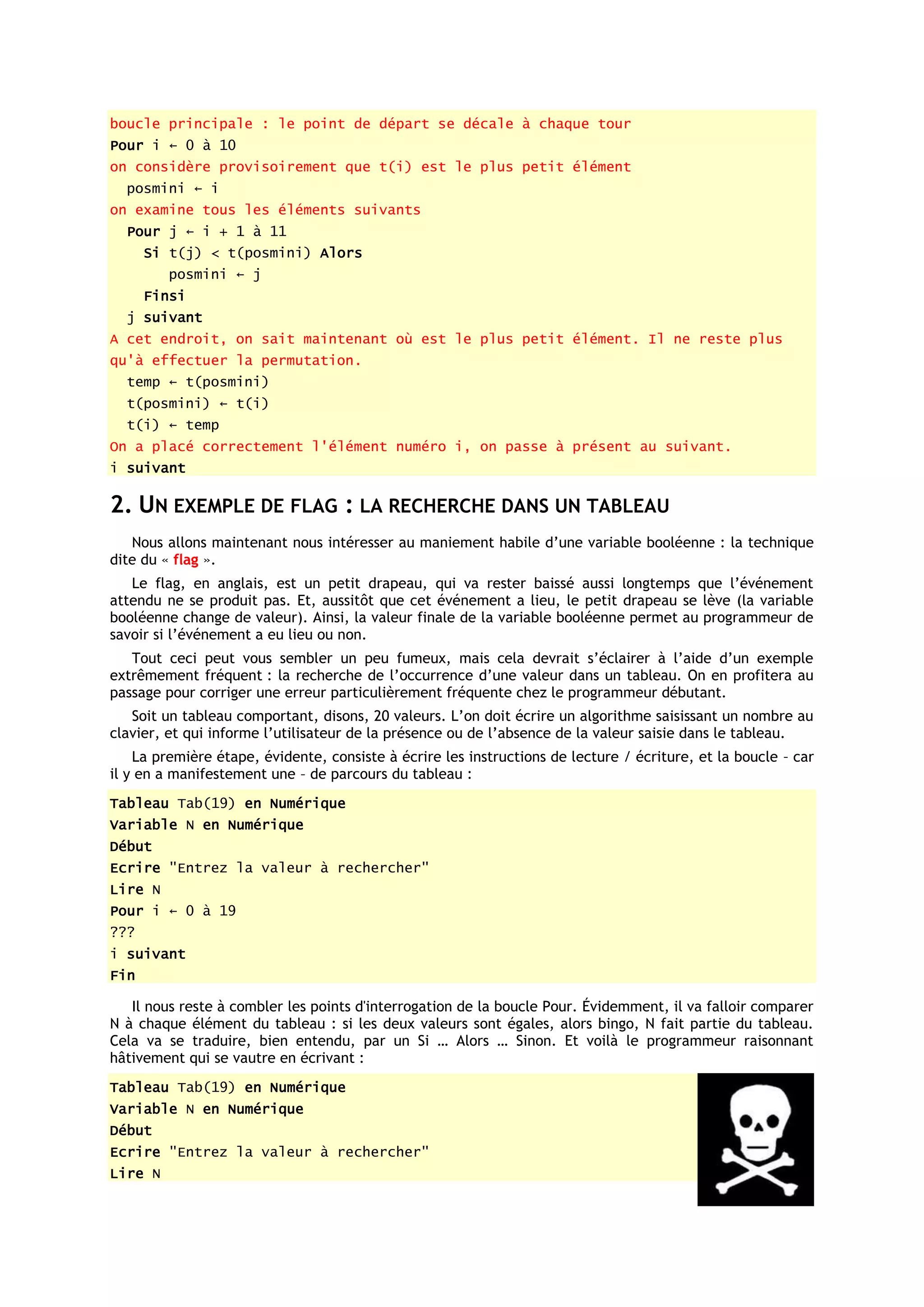 boucle principale : le point de départ se décale à chaque tour
Pour i ← 0 à 10
on considère provisoirement que t(i) est le plus petit élément
  posmini ← i
on examine tous les éléments suivants
  Pour j ← i + 1 à 11
      Si t(j) < t(posmini) Alors
         posmini ← j
      Finsi
  j suivant
A cet endroit, on sait maintenant où est le plus petit élément. Il ne reste plus
qu'à effectuer la permutation.
  temp ← t(posmini)
  t(posmini) ← t(i)
  t(i) ← temp
On a placé correctement l'élément numéro i, on passe à présent au suivant.
i suivant

2. UN EXEMPLE DE FLAG : LA RECHERCHE DANS UN TABLEAU
   Nous allons maintenant nous intéresser au maniement habile d’une variable booléenne : la technique
dite du « flag ».
   Le flag, en anglais, est un petit drapeau, qui va rester baissé aussi longtemps que l’événement
attendu ne se produit pas. Et, aussitôt que cet événement a lieu, le petit drapeau se lève (la variable
booléenne change de valeur). Ainsi, la valeur finale de la variable booléenne permet au programmeur de
savoir si l’événement a eu lieu ou non.
   Tout ceci peut vous sembler un peu fumeux, mais cela devrait s’éclairer à l’aide d’un exemple
extrêmement fréquent : la recherche de l’occurrence d’une valeur dans un tableau. On en profitera au
passage pour corriger une erreur particulièrement fréquente chez le programmeur débutant.
   Soit un tableau comportant, disons, 20 valeurs. L’on doit écrire un algorithme saisissant un nombre au
clavier, et qui informe l’utilisateur de la présence ou de l’absence de la valeur saisie dans le tableau.
    La première étape, évidente, consiste à écrire les instructions de lecture / écriture, et la boucle – car
il y en a manifestement une – de parcours du tableau :
Tableau Tab(19) en Numérique
Variable N en Numérique
Début
Ecrire "Entrez la valeur à rechercher"
Lire N
Pour i ← 0 à 19
???
i suivant
Fin

   Il nous reste à combler les points d'interrogation de la boucle Pour. Évidemment, il va falloir comparer
N à chaque élément du tableau : si les deux valeurs sont égales, alors bingo, N fait partie du tableau.
Cela va se traduire, bien entendu, par un Si … Alors … Sinon. Et voilà le programmeur raisonnant
hâtivement qui se vautre en écrivant :
Tableau Tab(19) en Numérique
Variable N en Numérique
Début
Ecrire "Entrez la valeur à rechercher"
Lire N
 