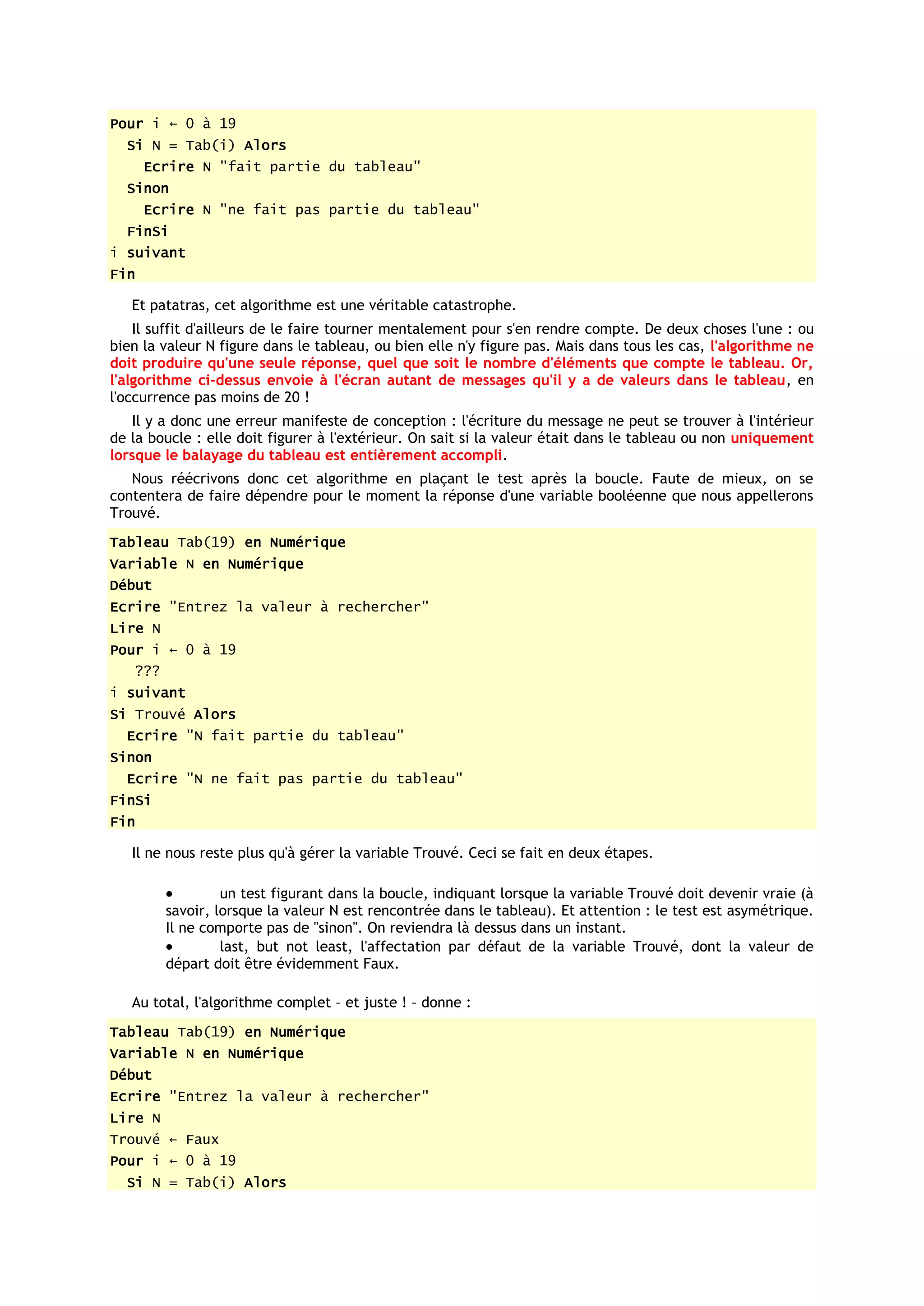Pour i ← 0 à 19
  Si N = Tab(i) Alors
      Ecrire N "fait partie du tableau"
  Sinon
      Ecrire N "ne fait pas partie du tableau"
  FinSi
i suivant
Fin

   Et patatras, cet algorithme est une véritable catastrophe.
    Il suffit d'ailleurs de le faire tourner mentalement pour s'en rendre compte. De deux choses l'une : ou
bien la valeur N figure dans le tableau, ou bien elle n'y figure pas. Mais dans tous les cas, l'algorithme ne
doit produire qu'une seule réponse, quel que soit le nombre d'éléments que compte le tableau. Or,
l'algorithme ci-dessus envoie à l'écran autant de messages qu'il y a de valeurs dans le tableau, en
l'occurrence pas moins de 20 !
   Il y a donc une erreur manifeste de conception : l'écriture du message ne peut se trouver à l'intérieur
de la boucle : elle doit figurer à l'extérieur. On sait si la valeur était dans le tableau ou non uniquement
lorsque le balayage du tableau est entièrement accompli.
   Nous réécrivons donc cet algorithme en plaçant le test après la boucle. Faute de mieux, on se
contentera de faire dépendre pour le moment la réponse d'une variable booléenne que nous appellerons
Trouvé.
Tableau Tab(19) en Numérique
Variable N en Numérique
Début
Ecrire "Entrez la valeur à rechercher"
Lire N
Pour i ← 0 à 19
   ???
i suivant
Si Trouvé Alors
  Ecrire "N fait partie du tableau"
Sinon
  Ecrire "N ne fait pas partie du tableau"
FinSi
Fin

   Il ne nous reste plus qu'à gérer la variable Trouvé. Ceci se fait en deux étapes.

                  un test figurant dans la boucle, indiquant lorsque la variable Trouvé doit devenir vraie (à
         savoir, lorsque la valeur N est rencontrée dans le tableau). Et attention : le test est asymétrique.
         Il ne comporte pas de "sinon". On reviendra là dessus dans un instant.
                  last, but not least, l'affectation par défaut de la variable Trouvé, dont la valeur de
         départ doit être évidemment Faux.

   Au total, l'algorithme complet – et juste ! – donne :
Tableau Tab(19) en Numérique
Variable N en Numérique
Début
Ecrire "Entrez la valeur à rechercher"
Lire N
Trouvé ← Faux
Pour i ← 0 à 19
  Si N = Tab(i) Alors
 