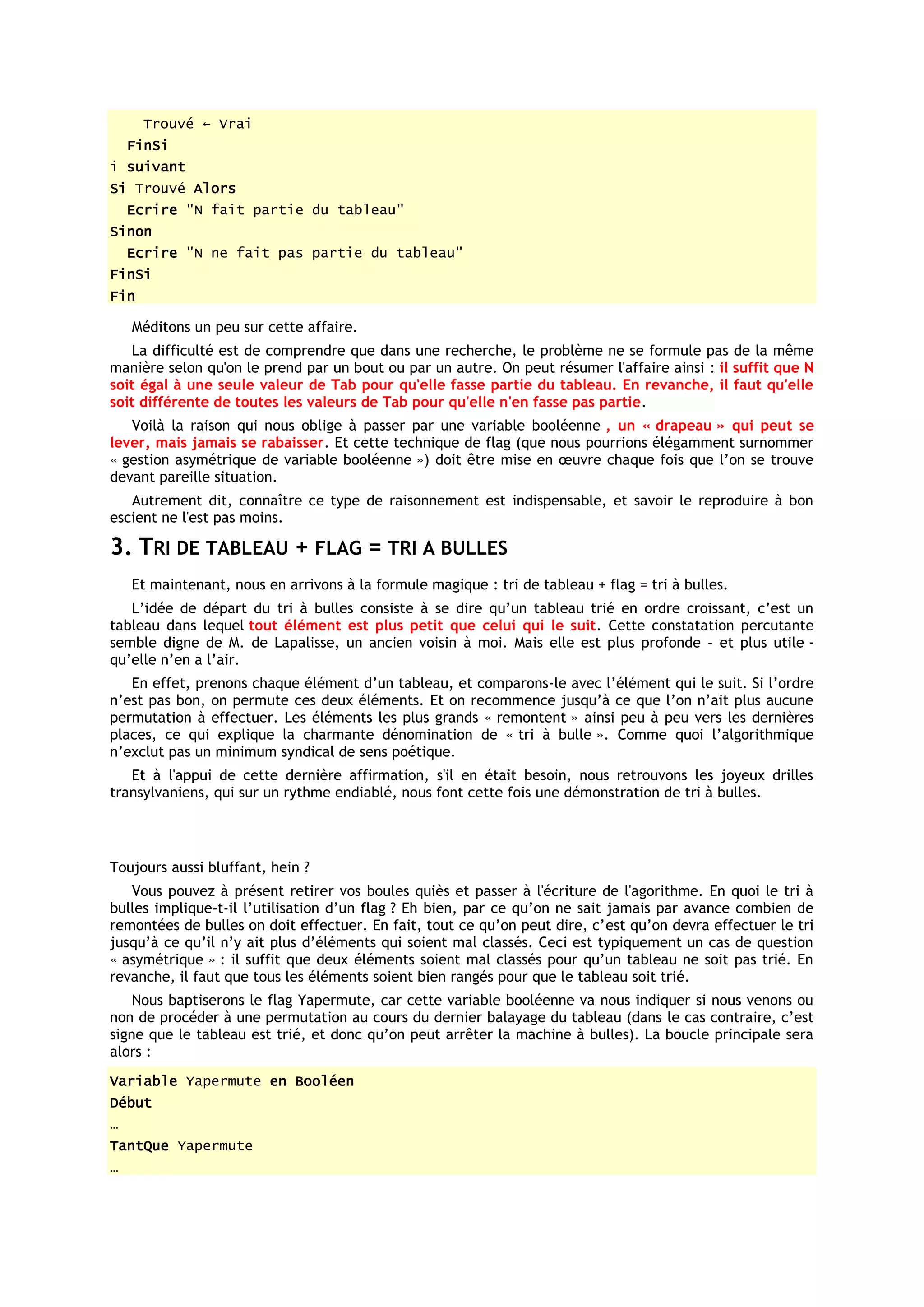 Trouvé ← Vrai
    FinSi
i suivant
Si Trouvé Alors
    Ecrire "N fait partie du tableau"
Sinon
    Ecrire "N ne fait pas partie du tableau"
FinSi
Fin

    Méditons un peu sur cette affaire.
   La difficulté est de comprendre que dans une recherche, le problème ne se formule pas de la même
manière selon qu'on le prend par un bout ou par un autre. On peut résumer l'affaire ainsi : il suffit que N
soit égal à une seule valeur de Tab pour qu'elle fasse partie du tableau. En revanche, il faut qu'elle
soit différente de toutes les valeurs de Tab pour qu'elle n'en fasse pas partie.
   Voilà la raison qui nous oblige à passer par une variable booléenne , un « drapeau » qui peut se
lever, mais jamais se rabaisser. Et cette technique de flag (que nous pourrions élégamment surnommer
« gestion asymétrique de variable booléenne ») doit être mise en œuvre chaque fois que l’on se trouve
devant pareille situation.
   Autrement dit, connaître ce type de raisonnement est indispensable, et savoir le reproduire à bon
escient ne l'est pas moins.

3. TRI DE TABLEAU + FLAG = TRI A BULLES
    Et maintenant, nous en arrivons à la formule magique : tri de tableau + flag = tri à bulles.
   L’idée de départ du tri à bulles consiste à se dire qu’un tableau trié en ordre croissant, c’est un
tableau dans lequel tout élément est plus petit que celui qui le suit. Cette constatation percutante
semble digne de M. de Lapalisse, un ancien voisin à moi. Mais elle est plus profonde – et plus utile -
qu’elle n’en a l’air.
   En effet, prenons chaque élément d’un tableau, et comparons-le avec l’élément qui le suit. Si l’ordre
n’est pas bon, on permute ces deux éléments. Et on recommence jusqu’à ce que l’on n’ait plus aucune
permutation à effectuer. Les éléments les plus grands « remontent » ainsi peu à peu vers les dernières
places, ce qui explique la charmante dénomination de « tri à bulle ». Comme quoi l’algorithmique
n’exclut pas un minimum syndical de sens poétique.
   Et à l'appui de cette dernière affirmation, s'il en était besoin, nous retrouvons les joyeux drilles
transylvaniens, qui sur un rythme endiablé, nous font cette fois une démonstration de tri à bulles.




Toujours aussi bluffant, hein ?
   Vous pouvez à présent retirer vos boules quiès et passer à l'écriture de l'agorithme. En quoi le tri à
bulles implique-t-il l’utilisation d’un flag ? Eh bien, par ce qu’on ne sait jamais par avance combien de
remontées de bulles on doit effectuer. En fait, tout ce qu’on peut dire, c’est qu’on devra effectuer le tri
jusqu’à ce qu’il n’y ait plus d’éléments qui soient mal classés. Ceci est typiquement un cas de question
« asymétrique » : il suffit que deux éléments soient mal classés pour qu’un tableau ne soit pas trié. En
revanche, il faut que tous les éléments soient bien rangés pour que le tableau soit trié.
    Nous baptiserons le flag Yapermute, car cette variable booléenne va nous indiquer si nous venons ou
non de procéder à une permutation au cours du dernier balayage du tableau (dans le cas contraire, c’est
signe que le tableau est trié, et donc qu’on peut arrêter la machine à bulles). La boucle principale sera
alors :
Variable Yapermute en Booléen
Début
…
TantQue Yapermute
…
 