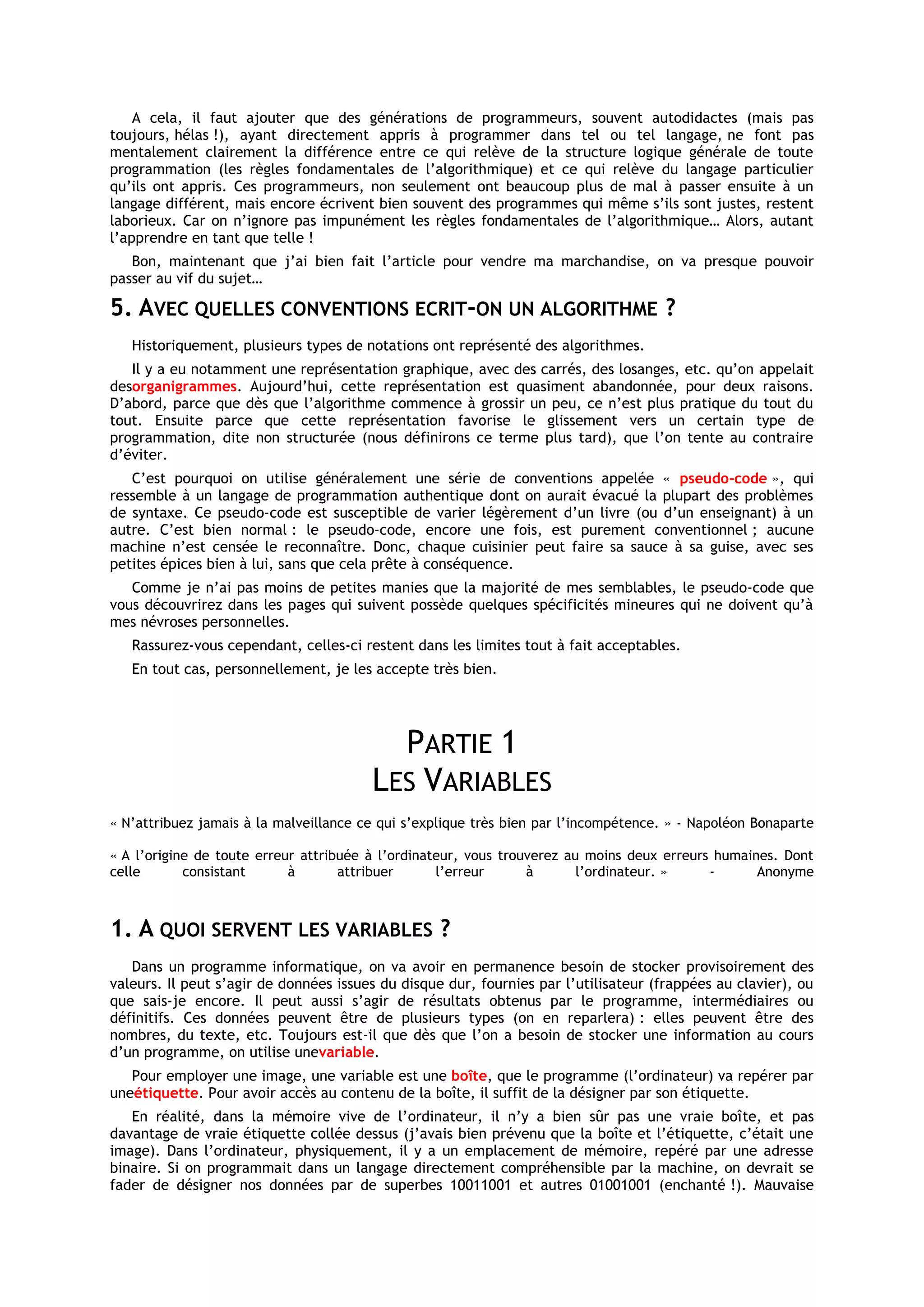 A cela, il faut ajouter que des générations de programmeurs, souvent autodidactes (mais pas
toujours, hélas !), ayant directement appris à programmer dans tel ou tel langage, ne font pas
mentalement clairement la différence entre ce qui relève de la structure logique générale de toute
programmation (les règles fondamentales de l’algorithmique) et ce qui relève du langage particulier
qu’ils ont appris. Ces programmeurs, non seulement ont beaucoup plus de mal à passer ensuite à un
langage différent, mais encore écrivent bien souvent des programmes qui même s’ils sont justes, restent
laborieux. Car on n’ignore pas impunément les règles fondamentales de l’algorithmique… Alors, autant
l’apprendre en tant que telle !
   Bon, maintenant que j’ai bien fait l’article pour vendre ma marchandise, on va presque pouvoir
passer au vif du sujet…

5. AVEC QUELLES CONVENTIONS ECRIT-ON UN ALGORITHME ?
   Historiquement, plusieurs types de notations ont représenté des algorithmes.
   Il y a eu notamment une représentation graphique, avec des carrés, des losanges, etc. qu’on appelait
desorganigrammes. Aujourd’hui, cette représentation est quasiment abandonnée, pour deux raisons.
D’abord, parce que dès que l’algorithme commence à grossir un peu, ce n’est plus pratique du tout du
tout. Ensuite parce que cette représentation favorise le glissement vers un certain type de
programmation, dite non structurée (nous définirons ce terme plus tard), que l’on tente au contraire
d’éviter.
   C’est pourquoi on utilise généralement une série de conventions appelée « pseudo-code », qui
ressemble à un langage de programmation authentique dont on aurait évacué la plupart des problèmes
de syntaxe. Ce pseudo-code est susceptible de varier légèrement d’un livre (ou d’un enseignant) à un
autre. C’est bien normal : le pseudo-code, encore une fois, est purement conventionnel ; aucune
machine n’est censée le reconnaître. Donc, chaque cuisinier peut faire sa sauce à sa guise, avec ses
petites épices bien à lui, sans que cela prête à conséquence.
   Comme je n’ai pas moins de petites manies que la majorité de mes semblables, le pseudo-code que
vous découvrirez dans les pages qui suivent possède quelques spécificités mineures qui ne doivent qu’à
mes névroses personnelles.
   Rassurez-vous cependant, celles-ci restent dans les limites tout à fait acceptables.
   En tout cas, personnellement, je les accepte très bien.




                                          PARTIE 1
                                        LES VARIABLES
« N’attribuez jamais à la malveillance ce qui s’explique très bien par l’incompétence. » - Napoléon Bonaparte

« A l’origine de toute erreur attribuée à l’ordinateur, vous trouverez au moins deux erreurs humaines. Dont
celle       consistant      à       attribuer      l’erreur      à       l’ordinateur. »    -      Anonyme



1. A QUOI SERVENT LES VARIABLES ?
   Dans un programme informatique, on va avoir en permanence besoin de stocker provisoirement des
valeurs. Il peut s’agir de données issues du disque dur, fournies par l’utilisateur (frappées au clavier), ou
que sais-je encore. Il peut aussi s’agir de résultats obtenus par le programme, intermédiaires ou
définitifs. Ces données peuvent être de plusieurs types (on en reparlera) : elles peuvent être des
nombres, du texte, etc. Toujours est-il que dès que l’on a besoin de stocker une information au cours
d’un programme, on utilise unevariable.
   Pour employer une image, une variable est une boîte, que le programme (l’ordinateur) va repérer par
uneétiquette. Pour avoir accès au contenu de la boîte, il suffit de la désigner par son étiquette.
   En réalité, dans la mémoire vive de l’ordinateur, il n’y a bien sûr pas une vraie boîte, et pas
davantage de vraie étiquette collée dessus (j’avais bien prévenu que la boîte et l’étiquette, c’était une
image). Dans l’ordinateur, physiquement, il y a un emplacement de mémoire, repéré par une adresse
binaire. Si on programmait dans un langage directement compréhensible par la machine, on devrait se
fader de désigner nos données par de superbes 10011001 et autres 01001001 (enchanté !). Mauvaise
 