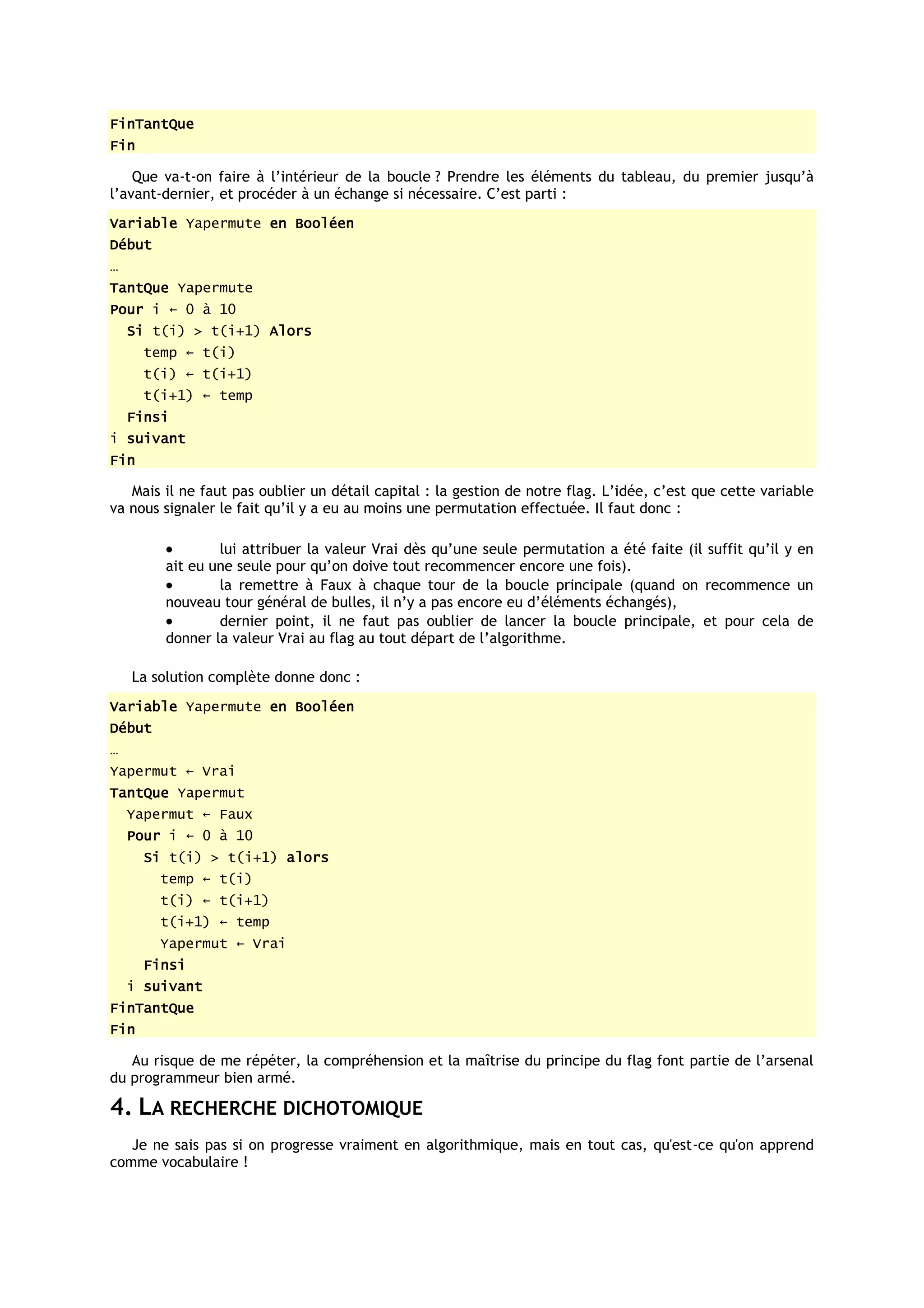 FinTantQue
Fin

    Que va-t-on faire à l’intérieur de la boucle ? Prendre les éléments du tableau, du premier jusqu’à
l’avant-dernier, et procéder à un échange si nécessaire. C’est parti :
Variable Yapermute en Booléen
Début
…
TantQue Yapermute
Pour i ← 0 à 10
    Si t(i) > t(i+1) Alors
      temp ← t(i)
      t(i) ← t(i+1)
      t(i+1) ← temp
    Finsi
i suivant
Fin

   Mais il ne faut pas oublier un détail capital : la gestion de notre flag. L’idée, c’est que cette variable
va nous signaler le fait qu’il y a eu au moins une permutation effectuée. Il faut donc :

                lui attribuer la valeur Vrai dès qu’une seule permutation a été faite (il suffit qu’il y en
        ait eu une seule pour qu’on doive tout recommencer encore une fois).
                la remettre à Faux à chaque tour de la boucle principale (quand on recommence un
        nouveau tour général de bulles, il n’y a pas encore eu d’éléments échangés),
                dernier point, il ne faut pas oublier de lancer la boucle principale, et pour cela de
        donner la valeur Vrai au flag au tout départ de l’algorithme.

    La solution complète donne donc :
Variable Yapermute en Booléen
Début
…
Yapermut ← Vrai
TantQue Yapermut
    Yapermut ← Faux
    Pour i ← 0 à 10
      Si t(i) > t(i+1) alors
        temp ← t(i)
        t(i) ← t(i+1)
        t(i+1) ← temp
        Yapermut ← Vrai
      Finsi
    i suivant
FinTantQue
Fin

   Au risque de me répéter, la compréhension et la maîtrise du principe du flag font partie de l’arsenal
du programmeur bien armé.

4. LA RECHERCHE DICHOTOMIQUE
   Je ne sais pas si on progresse vraiment en algorithmique, mais en tout cas, qu'est-ce qu'on apprend
comme vocabulaire !
 