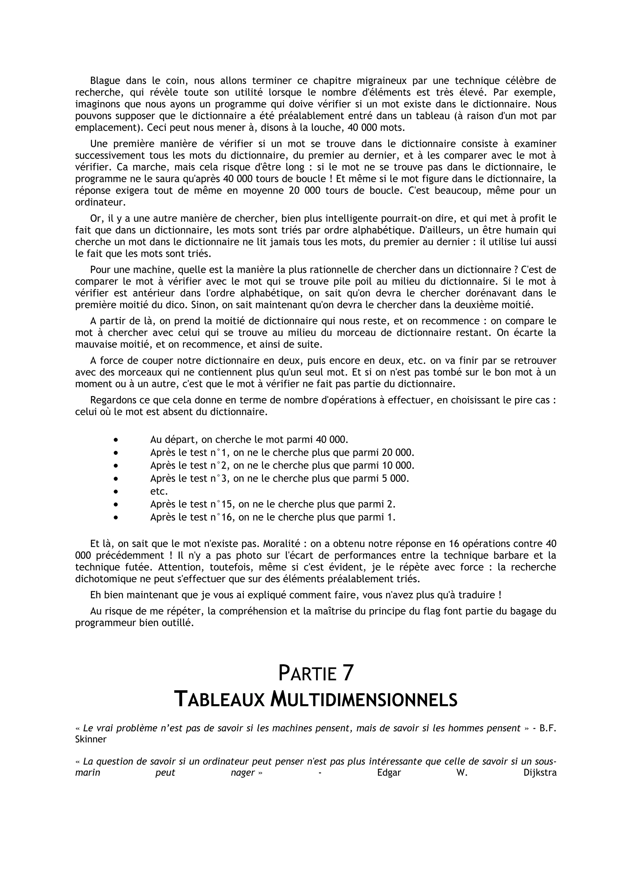 Blague dans le coin, nous allons terminer ce chapitre migraineux par une technique célèbre de
recherche, qui révèle toute son utilité lorsque le nombre d'éléments est très élevé. Par exemple,
imaginons que nous ayons un programme qui doive vérifier si un mot existe dans le dictionnaire. Nous
pouvons supposer que le dictionnaire a été préalablement entré dans un tableau (à raison d'un mot par
emplacement). Ceci peut nous mener à, disons à la louche, 40 000 mots.
   Une première manière de vérifier si un mot se trouve dans le dictionnaire consiste à examiner
successivement tous les mots du dictionnaire, du premier au dernier, et à les comparer avec le mot à
vérifier. Ca marche, mais cela risque d'être long : si le mot ne se trouve pas dans le dictionnaire, le
programme ne le saura qu'après 40 000 tours de boucle ! Et même si le mot figure dans le dictionnaire, la
réponse exigera tout de même en moyenne 20 000 tours de boucle. C'est beaucoup, même pour un
ordinateur.
    Or, il y a une autre manière de chercher, bien plus intelligente pourrait-on dire, et qui met à profit le
fait que dans un dictionnaire, les mots sont triés par ordre alphabétique. D'ailleurs, un être humain qui
cherche un mot dans le dictionnaire ne lit jamais tous les mots, du premier au dernier : il utilise lui aussi
le fait que les mots sont triés.
   Pour une machine, quelle est la manière la plus rationnelle de chercher dans un dictionnaire ? C'est de
comparer le mot à vérifier avec le mot qui se trouve pile poil au milieu du dictionnaire. Si le mot à
vérifier est antérieur dans l'ordre alphabétique, on sait qu'on devra le chercher dorénavant dans le
première moitié du dico. Sinon, on sait maintenant qu'on devra le chercher dans la deuxième moitié.
  A partir de là, on prend la moitié de dictionnaire qui nous reste, et on recommence : on compare le
mot à chercher avec celui qui se trouve au milieu du morceau de dictionnaire restant. On écarte la
mauvaise moitié, et on recommence, et ainsi de suite.
   A force de couper notre dictionnaire en deux, puis encore en deux, etc. on va finir par se retrouver
avec des morceaux qui ne contiennent plus qu'un seul mot. Et si on n'est pas tombé sur le bon mot à un
moment ou à un autre, c'est que le mot à vérifier ne fait pas partie du dictionnaire.
   Regardons ce que cela donne en terme de nombre d'opérations à effectuer, en choisissant le pire cas :
celui où le mot est absent du dictionnaire.

                 Au départ, on cherche le mot parmi 40 000.
                 Après le test n°1, on ne le cherche plus que parmi 20 000.
                 Après le test n°2, on ne le cherche plus que parmi 10 000.
                 Après le test n°3, on ne le cherche plus que parmi 5 000.
                 etc.
                 Après le test n°15, on ne le cherche plus que parmi 2.
                 Après le test n°16, on ne le cherche plus que parmi 1.

   Et là, on sait que le mot n'existe pas. Moralité : on a obtenu notre réponse en 16 opérations contre 40
000 précédemment ! Il n'y a pas photo sur l'écart de performances entre la technique barbare et la
technique futée. Attention, toutefois, même si c'est évident, je le répète avec force : la recherche
dichotomique ne peut s'effectuer que sur des éléments préalablement triés.
   Eh bien maintenant que je vous ai expliqué comment faire, vous n'avez plus qu'à traduire !
   Au risque de me répéter, la compréhension et la maîtrise du principe du flag font partie du bagage du
programmeur bien outillé.




                               PARTIE 7
                      TABLEAUX MULTIDIMENSIONNELS
« Le vrai problème n’est pas de savoir si les machines pensent, mais de savoir si les hommes pensent » - B.F.
Skinner

« La question de savoir si un ordinateur peut penser n'est pas plus intéressante que celle de savoir si un sous-
marin             peut              nager »             -             Edgar             W.              Dijkstra
 