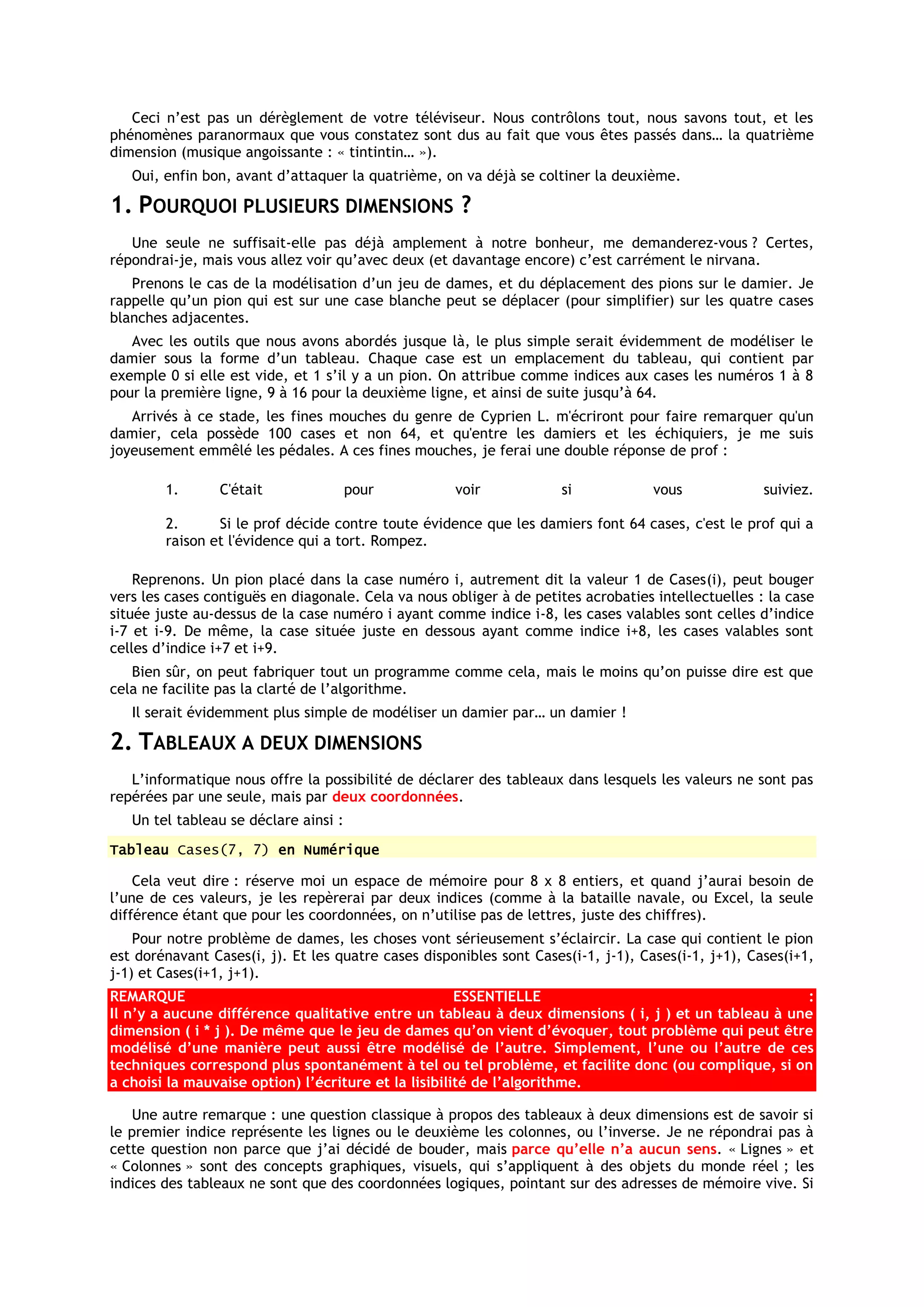 Ceci n’est pas un dérèglement de votre téléviseur. Nous contrôlons tout, nous savons tout, et les
phénomènes paranormaux que vous constatez sont dus au fait que vous êtes passés dans… la quatrième
dimension (musique angoissante : « tintintin… »).
   Oui, enfin bon, avant d’attaquer la quatrième, on va déjà se coltiner la deuxième.

1. POURQUOI PLUSIEURS DIMENSIONS ?
   Une seule ne suffisait-elle pas déjà amplement à notre bonheur, me demanderez-vous ? Certes,
répondrai-je, mais vous allez voir qu’avec deux (et davantage encore) c’est carrément le nirvana.
   Prenons le cas de la modélisation d’un jeu de dames, et du déplacement des pions sur le damier. Je
rappelle qu’un pion qui est sur une case blanche peut se déplacer (pour simplifier) sur les quatre cases
blanches adjacentes.
   Avec les outils que nous avons abordés jusque là, le plus simple serait évidemment de modéliser le
damier sous la forme d’un tableau. Chaque case est un emplacement du tableau, qui contient par
exemple 0 si elle est vide, et 1 s’il y a un pion. On attribue comme indices aux cases les numéros 1 à 8
pour la première ligne, 9 à 16 pour la deuxième ligne, et ainsi de suite jusqu’à 64.
   Arrivés à ce stade, les fines mouches du genre de Cyprien L. m'écriront pour faire remarquer qu'un
damier, cela possède 100 cases et non 64, et qu'entre les damiers et les échiquiers, je me suis
joyeusement emmêlé les pédales. A ces fines mouches, je ferai une double réponse de prof :

        1.       C'était               pour          voir            si             vous             suiviez.

        2.      Si le prof décide contre toute évidence que les damiers font 64 cases, c'est le prof qui a
        raison et l'évidence qui a tort. Rompez.

    Reprenons. Un pion placé dans la case numéro i, autrement dit la valeur 1 de Cases(i), peut bouger
vers les cases contiguës en diagonale. Cela va nous obliger à de petites acrobaties intellectuelles : la case
située juste au-dessus de la case numéro i ayant comme indice i-8, les cases valables sont celles d’indice
i-7 et i-9. De même, la case située juste en dessous ayant comme indice i+8, les cases valables sont
celles d’indice i+7 et i+9.
   Bien sûr, on peut fabriquer tout un programme comme cela, mais le moins qu’on puisse dire est que
cela ne facilite pas la clarté de l’algorithme.
   Il serait évidemment plus simple de modéliser un damier par… un damier !

2. TABLEAUX A DEUX DIMENSIONS
   L’informatique nous offre la possibilité de déclarer des tableaux dans lesquels les valeurs ne sont pas
repérées par une seule, mais par deux coordonnées.
   Un tel tableau se déclare ainsi :
Tableau Cases(7, 7) en Numérique

    Cela veut dire : réserve moi un espace de mémoire pour 8 x 8 entiers, et quand j’aurai besoin de
l’une de ces valeurs, je les repèrerai par deux indices (comme à la bataille navale, ou Excel, la seule
différence étant que pour les coordonnées, on n’utilise pas de lettres, juste des chiffres).
    Pour notre problème de dames, les choses vont sérieusement s’éclaircir. La case qui contient le pion
est dorénavant Cases(i, j). Et les quatre cases disponibles sont Cases(i-1, j-1), Cases(i-1, j+1), Cases(i+1,
j-1) et Cases(i+1, j+1).
REMARQUE                                              ESSENTIELLE                                    :
Il n’y a aucune différence qualitative entre un tableau à deux dimensions ( i, j ) et un tableau à une
dimension ( i * j ). De même que le jeu de dames qu’on vient d’évoquer, tout problème qui peut être
modélisé d’une manière peut aussi être modélisé de l’autre. Simplement, l’une ou l’autre de ces
techniques correspond plus spontanément à tel ou tel problème, et facilite donc (ou complique, si on
a choisi la mauvaise option) l’écriture et la lisibilité de l’algorithme.

    Une autre remarque : une question classique à propos des tableaux à deux dimensions est de savoir si
le premier indice représente les lignes ou le deuxième les colonnes, ou l’inverse. Je ne répondrai pas à
cette question non parce que j’ai décidé de bouder, mais parce qu’elle n’a aucun sens. « Lignes » et
« Colonnes » sont des concepts graphiques, visuels, qui s’appliquent à des objets du monde réel ; les
indices des tableaux ne sont que des coordonnées logiques, pointant sur des adresses de mémoire vive. Si
 