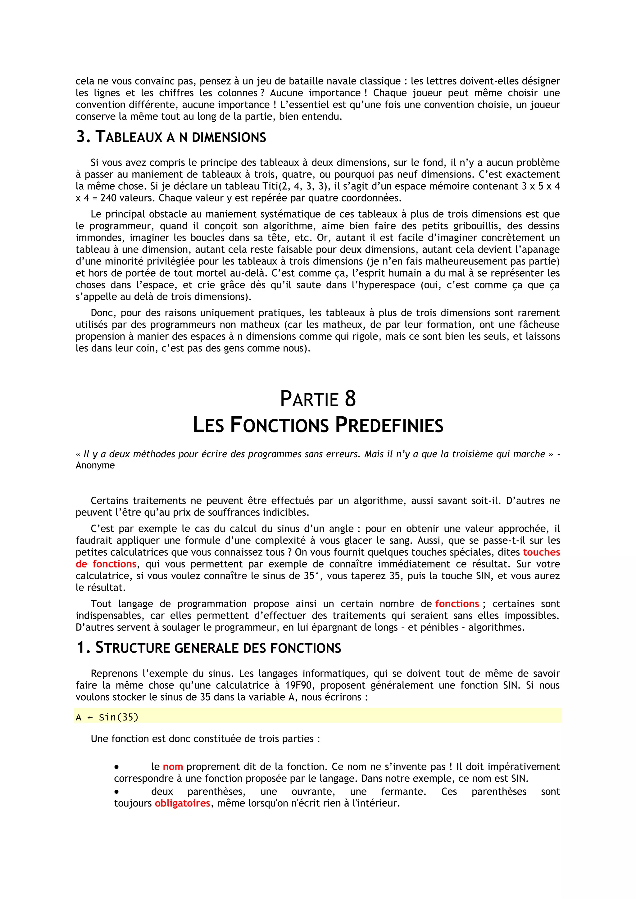 cela ne vous convainc pas, pensez à un jeu de bataille navale classique : les lettres doivent-elles désigner
les lignes et les chiffres les colonnes ? Aucune importance ! Chaque joueur peut même choisir une
convention différente, aucune importance ! L’essentiel est qu’une fois une convention choisie, un joueur
conserve la même tout au long de la partie, bien entendu.

3. TABLEAUX A N DIMENSIONS
    Si vous avez compris le principe des tableaux à deux dimensions, sur le fond, il n’y a aucun problème
à passer au maniement de tableaux à trois, quatre, ou pourquoi pas neuf dimensions. C’est exactement
la même chose. Si je déclare un tableau Titi(2, 4, 3, 3), il s’agit d’un espace mémoire contenant 3 x 5 x 4
x 4 = 240 valeurs. Chaque valeur y est repérée par quatre coordonnées.
   Le principal obstacle au maniement systématique de ces tableaux à plus de trois dimensions est que
le programmeur, quand il conçoit son algorithme, aime bien faire des petits gribouillis, des dessins
immondes, imaginer les boucles dans sa tête, etc. Or, autant il est facile d’imaginer concrètement un
tableau à une dimension, autant cela reste faisable pour deux dimensions, autant cela devient l’apanage
d’une minorité privilégiée pour les tableaux à trois dimensions (je n’en fais malheureusement pas partie)
et hors de portée de tout mortel au-delà. C’est comme ça, l’esprit humain a du mal à se représenter les
choses dans l’espace, et crie grâce dès qu’il saute dans l’hyperespace (oui, c’est comme ça que ça
s’appelle au delà de trois dimensions).
    Donc, pour des raisons uniquement pratiques, les tableaux à plus de trois dimensions sont rarement
utilisés par des programmeurs non matheux (car les matheux, de par leur formation, ont une fâcheuse
propension à manier des espaces à n dimensions comme qui rigole, mais ce sont bien les seuls, et laissons
les dans leur coin, c’est pas des gens comme nous).




                                  PARTIE 8
                          LES FONCTIONS PREDEFINIES
« Il y a deux méthodes pour écrire des programmes sans erreurs. Mais il n’y a que la troisième qui marche » -
Anonyme


   Certains traitements ne peuvent être effectués par un algorithme, aussi savant soit-il. D’autres ne
peuvent l’être qu’au prix de souffrances indicibles.
    C’est par exemple le cas du calcul du sinus d’un angle : pour en obtenir une valeur approchée, il
faudrait appliquer une formule d’une complexité à vous glacer le sang. Aussi, que se passe-t-il sur les
petites calculatrices que vous connaissez tous ? On vous fournit quelques touches spéciales, dites touches
de fonctions, qui vous permettent par exemple de connaître immédiatement ce résultat. Sur votre
calculatrice, si vous voulez connaître le sinus de 35°, vous taperez 35, puis la touche SIN, et vous aurez
le résultat.
   Tout langage de programmation propose ainsi un certain nombre de fonctions ; certaines sont
indispensables, car elles permettent d’effectuer des traitements qui seraient sans elles impossibles.
D’autres servent à soulager le programmeur, en lui épargnant de longs – et pénibles - algorithmes.

1. STRUCTURE GENERALE DES FONCTIONS
    Reprenons l’exemple du sinus. Les langages informatiques, qui se doivent tout de même de savoir
faire la même chose qu’une calculatrice à 19F90, proposent généralement une fonction SIN. Si nous
voulons stocker le sinus de 35 dans la variable A, nous écrirons :
A ← Sin(35)

   Une fonction est donc constituée de trois parties :

                le nom proprement dit de la fonction. Ce nom ne s’invente pas ! Il doit impérativement
        correspondre à une fonction proposée par le langage. Dans notre exemple, ce nom est SIN.
                deux parenthèses, une ouvrante, une fermante. Ces parenthèses sont
        toujours obligatoires, même lorsqu'on n'écrit rien à l'intérieur.
 