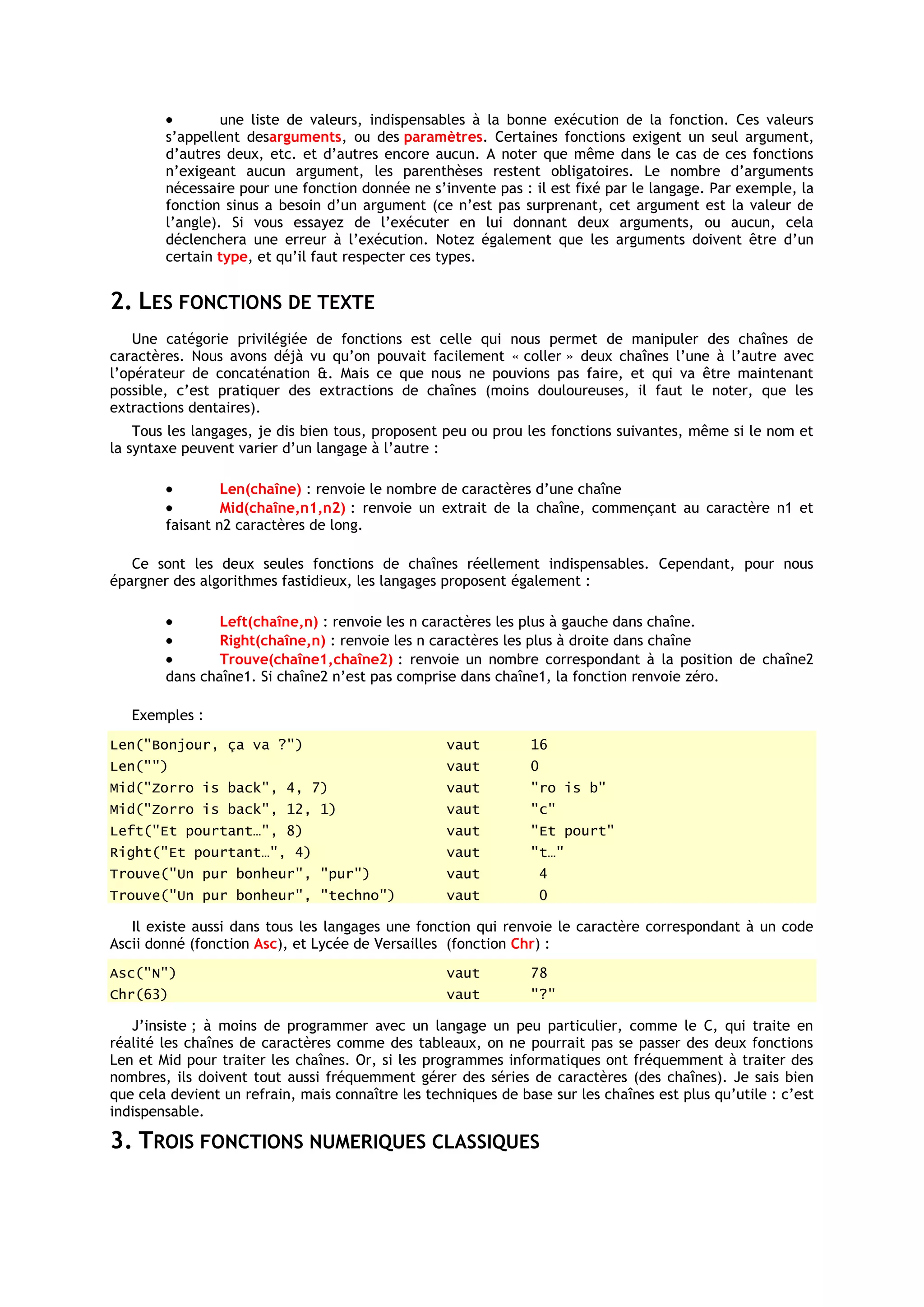 une liste de valeurs, indispensables à la bonne exécution de la fonction. Ces valeurs
        s’appellent desarguments, ou des paramètres. Certaines fonctions exigent un seul argument,
        d’autres deux, etc. et d’autres encore aucun. A noter que même dans le cas de ces fonctions
        n’exigeant aucun argument, les parenthèses restent obligatoires. Le nombre d’arguments
        nécessaire pour une fonction donnée ne s’invente pas : il est fixé par le langage. Par exemple, la
        fonction sinus a besoin d’un argument (ce n’est pas surprenant, cet argument est la valeur de
        l’angle). Si vous essayez de l’exécuter en lui donnant deux arguments, ou aucun, cela
        déclenchera une erreur à l’exécution. Notez également que les arguments doivent être d’un
        certain type, et qu’il faut respecter ces types.


2. LES FONCTIONS DE TEXTE
    Une catégorie privilégiée de fonctions est celle qui nous permet de manipuler des chaînes de
caractères. Nous avons déjà vu qu’on pouvait facilement « coller » deux chaînes l’une à l’autre avec
l’opérateur de concaténation &. Mais ce que nous ne pouvions pas faire, et qui va être maintenant
possible, c’est pratiquer des extractions de chaînes (moins douloureuses, il faut le noter, que les
extractions dentaires).
    Tous les langages, je dis bien tous, proposent peu ou prou les fonctions suivantes, même si le nom et
la syntaxe peuvent varier d’un langage à l’autre :

                 Len(chaîne) : renvoie le nombre de caractères d’une chaîne
                 Mid(chaîne,n1,n2) : renvoie un extrait de la chaîne, commençant au caractère n1 et
        faisant n2 caractères de long.

   Ce sont les deux seules fonctions de chaînes réellement indispensables. Cependant, pour nous
épargner des algorithmes fastidieux, les langages proposent également :

                Left(chaîne,n) : renvoie les n caractères les plus à gauche dans chaîne.
                Right(chaîne,n) : renvoie les n caractères les plus à droite dans chaîne
                Trouve(chaîne1,chaîne2) : renvoie un nombre correspondant à la position de chaîne2
        dans chaîne1. Si chaîne2 n’est pas comprise dans chaîne1, la fonction renvoie zéro.

   Exemples :
Len("Bonjour, ça va ?")                            vaut         16
Len("")                                            vaut         0
Mid("Zorro is back", 4, 7)                         vaut         "ro is b"
Mid("Zorro is back", 12, 1)                        vaut         "c"
Left("Et pourtant…", 8)                            vaut         "Et pourt"
Right("Et pourtant…", 4)                           vaut         "t…"
Trouve("Un pur bonheur", "pur")                    vaut             4
Trouve("Un pur bonheur", "techno")                 vaut             0

   Il existe aussi dans tous les langages une fonction qui renvoie le caractère correspondant à un code
Ascii donné (fonction Asc), et Lycée de Versailles (fonction Chr) :
Asc("N")                                           vaut         78
Chr(63)                                            vaut         "?"

   J’insiste ; à moins de programmer avec un langage un peu particulier, comme le C, qui traite en
réalité les chaînes de caractères comme des tableaux, on ne pourrait pas se passer des deux fonctions
Len et Mid pour traiter les chaînes. Or, si les programmes informatiques ont fréquemment à traiter des
nombres, ils doivent tout aussi fréquemment gérer des séries de caractères (des chaînes). Je sais bien
que cela devient un refrain, mais connaître les techniques de base sur les chaînes est plus qu’utile : c’est
indispensable.

3. TROIS FONCTIONS NUMERIQUES CLASSIQUES
 