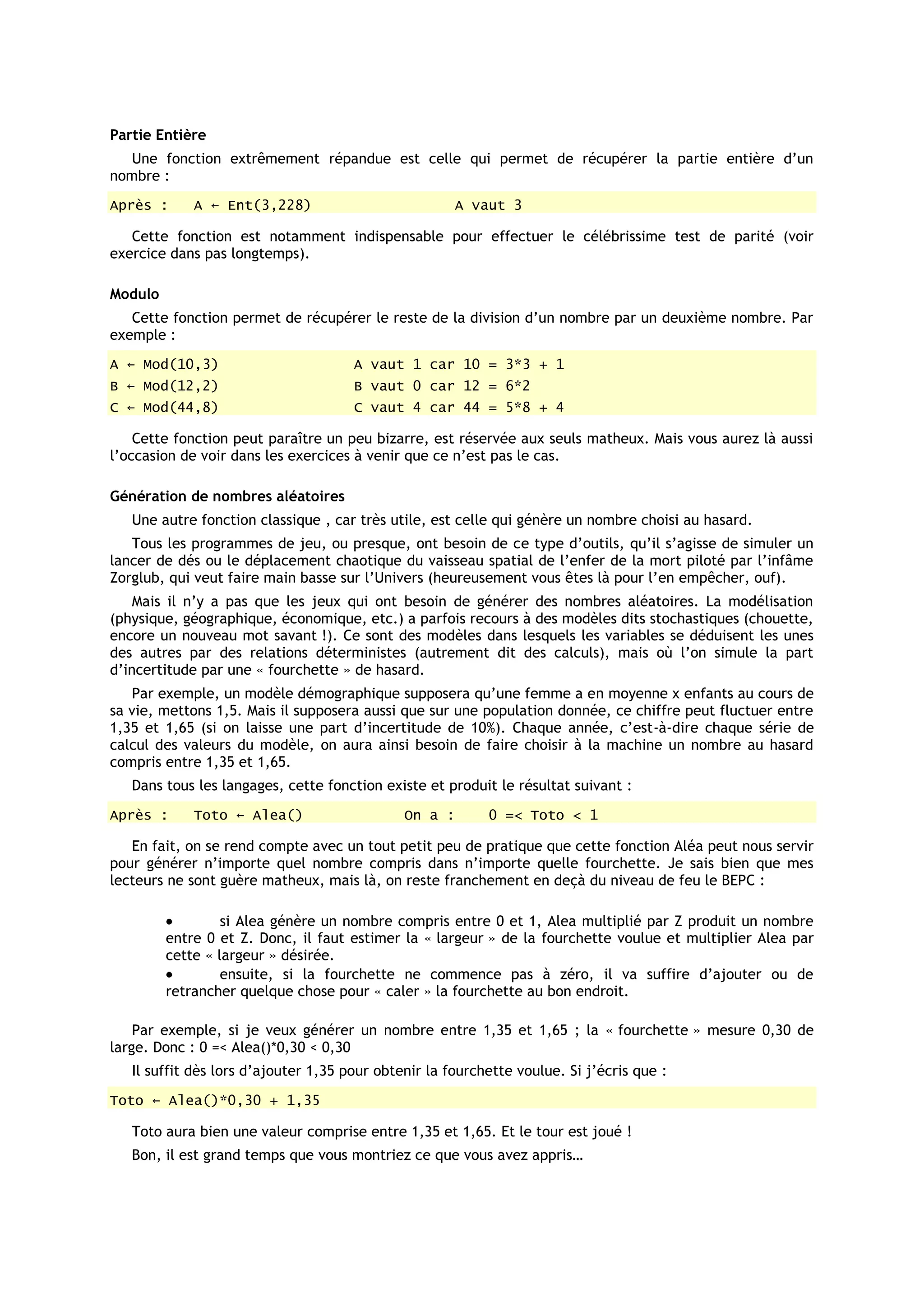 Partie Entière
   Une fonction extrêmement répandue est celle qui permet de récupérer la partie entière d’un
nombre :
Après :      A ← Ent(3,228)                           A vaut 3

   Cette fonction est notamment indispensable pour effectuer le célébrissime test de parité (voir
exercice dans pas longtemps).

Modulo
   Cette fonction permet de récupérer le reste de la division d’un nombre par un deuxième nombre. Par
exemple :
A ← Mod(10,3)                         A vaut 1 car 10 = 3*3 + 1
B ← Mod(12,2)                         B vaut 0 car 12 = 6*2
C ← Mod(44,8)                         C vaut 4 car 44 = 5*8 + 4

    Cette fonction peut paraître un peu bizarre, est réservée aux seuls matheux. Mais vous aurez là aussi
l’occasion de voir dans les exercices à venir que ce n’est pas le cas.

Génération de nombres aléatoires
   Une autre fonction classique , car très utile, est celle qui génère un nombre choisi au hasard.
   Tous les programmes de jeu, ou presque, ont besoin de ce type d’outils, qu’il s’agisse de simuler un
lancer de dés ou le déplacement chaotique du vaisseau spatial de l’enfer de la mort piloté par l’infâme
Zorglub, qui veut faire main basse sur l’Univers (heureusement vous êtes là pour l’en empêcher, ouf).
    Mais il n’y a pas que les jeux qui ont besoin de générer des nombres aléatoires. La modélisation
(physique, géographique, économique, etc.) a parfois recours à des modèles dits stochastiques (chouette,
encore un nouveau mot savant !). Ce sont des modèles dans lesquels les variables se déduisent les unes
des autres par des relations déterministes (autrement dit des calculs), mais où l’on simule la part
d’incertitude par une « fourchette » de hasard.
   Par exemple, un modèle démographique supposera qu’une femme a en moyenne x enfants au cours de
sa vie, mettons 1,5. Mais il supposera aussi que sur une population donnée, ce chiffre peut fluctuer entre
1,35 et 1,65 (si on laisse une part d’incertitude de 10%). Chaque année, c’est-à-dire chaque série de
calcul des valeurs du modèle, on aura ainsi besoin de faire choisir à la machine un nombre au hasard
compris entre 1,35 et 1,65.
   Dans tous les langages, cette fonction existe et produit le résultat suivant :
Après :      Toto ← Alea()                    On a :       0 =< Toto < 1

   En fait, on se rend compte avec un tout petit peu de pratique que cette fonction Aléa peut nous servir
pour générer n’importe quel nombre compris dans n’importe quelle fourchette. Je sais bien que mes
lecteurs ne sont guère matheux, mais là, on reste franchement en deçà du niveau de feu le BEPC :

                  si Alea génère un nombre compris entre 0 et 1, Alea multiplié par Z produit un nombre
         entre 0 et Z. Donc, il faut estimer la « largeur » de la fourchette voulue et multiplier Alea par
         cette « largeur » désirée.
                  ensuite, si la fourchette ne commence pas à zéro, il va suffire d’ajouter ou de
         retrancher quelque chose pour « caler » la fourchette au bon endroit.

    Par exemple, si je veux générer un nombre entre 1,35 et 1,65 ; la « fourchette » mesure 0,30 de
large. Donc : 0 =< Alea()*0,30 < 0,30
   Il suffit dès lors d’ajouter 1,35 pour obtenir la fourchette voulue. Si j’écris que :
Toto ← Alea()*0,30 + 1,35

   Toto aura bien une valeur comprise entre 1,35 et 1,65. Et le tour est joué !
   Bon, il est grand temps que vous montriez ce que vous avez appris…
 