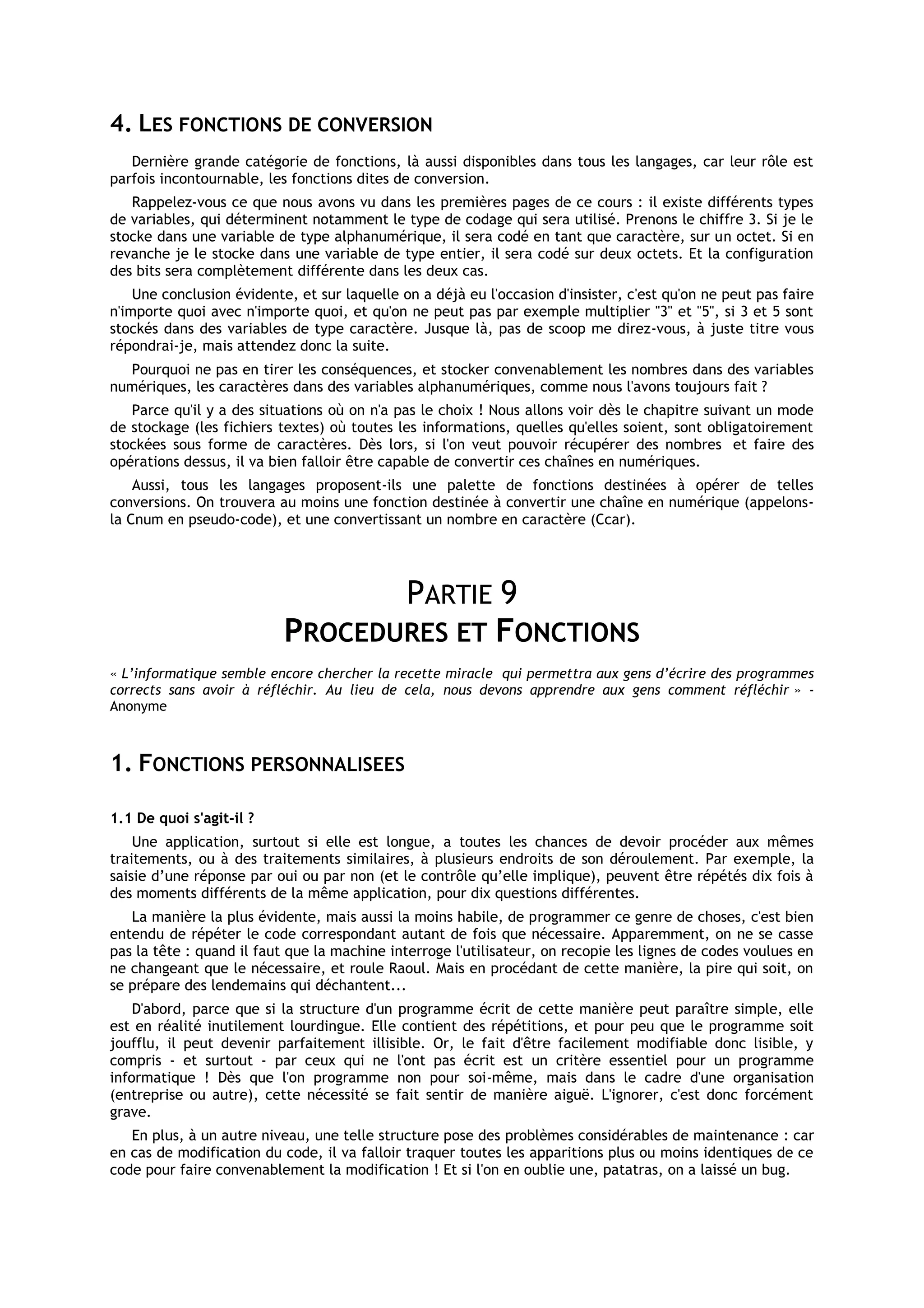 4. LES FONCTIONS DE CONVERSION
   Dernière grande catégorie de fonctions, là aussi disponibles dans tous les langages, car leur rôle est
parfois incontournable, les fonctions dites de conversion.
   Rappelez-vous ce que nous avons vu dans les premières pages de ce cours : il existe différents types
de variables, qui déterminent notamment le type de codage qui sera utilisé. Prenons le chiffre 3. Si je le
stocke dans une variable de type alphanumérique, il sera codé en tant que caractère, sur un octet. Si en
revanche je le stocke dans une variable de type entier, il sera codé sur deux octets. Et la configuration
des bits sera complètement différente dans les deux cas.
    Une conclusion évidente, et sur laquelle on a déjà eu l'occasion d'insister, c'est qu'on ne peut pas faire
n'importe quoi avec n'importe quoi, et qu'on ne peut pas par exemple multiplier "3" et "5", si 3 et 5 sont
stockés dans des variables de type caractère. Jusque là, pas de scoop me direz-vous, à juste titre vous
répondrai-je, mais attendez donc la suite.
  Pourquoi ne pas en tirer les conséquences, et stocker convenablement les nombres dans des variables
numériques, les caractères dans des variables alphanumériques, comme nous l'avons toujours fait ?
   Parce qu'il y a des situations où on n'a pas le choix ! Nous allons voir dès le chapitre suivant un mode
de stockage (les fichiers textes) où toutes les informations, quelles qu'elles soient, sont obligatoirement
stockées sous forme de caractères. Dès lors, si l'on veut pouvoir récupérer des nombres et faire des
opérations dessus, il va bien falloir être capable de convertir ces chaînes en numériques.
    Aussi, tous les langages proposent-ils une palette de fonctions destinées à opérer de telles
conversions. On trouvera au moins une fonction destinée à convertir une chaîne en numérique (appelons-
la Cnum en pseudo-code), et une convertissant un nombre en caractère (Ccar).




                                  PARTIE 9
                           PROCEDURES ET FONCTIONS
« L’informatique semble encore chercher la recette miracle qui permettra aux gens d’écrire des programmes
corrects sans avoir à réfléchir. Au lieu de cela, nous devons apprendre aux gens comment réfléchir » -
Anonyme



1. FONCTIONS PERSONNALISEES

1.1 De quoi s'agit-il ?
    Une application, surtout si elle est longue, a toutes les chances de devoir procéder aux mêmes
traitements, ou à des traitements similaires, à plusieurs endroits de son déroulement. Par exemple, la
saisie d’une réponse par oui ou par non (et le contrôle qu’elle implique), peuvent être répétés dix fois à
des moments différents de la même application, pour dix questions différentes.
   La manière la plus évidente, mais aussi la moins habile, de programmer ce genre de choses, c'est bien
entendu de répéter le code correspondant autant de fois que nécessaire. Apparemment, on ne se casse
pas la tête : quand il faut que la machine interroge l'utilisateur, on recopie les lignes de codes voulues en
ne changeant que le nécessaire, et roule Raoul. Mais en procédant de cette manière, la pire qui soit, on
se prépare des lendemains qui déchantent...
    D'abord, parce que si la structure d'un programme écrit de cette manière peut paraître simple, elle
est en réalité inutilement lourdingue. Elle contient des répétitions, et pour peu que le programme soit
joufflu, il peut devenir parfaitement illisible. Or, le fait d'être facilement modifiable donc lisible, y
compris - et surtout - par ceux qui ne l'ont pas écrit est un critère essentiel pour un programme
informatique ! Dès que l'on programme non pour soi-même, mais dans le cadre d'une organisation
(entreprise ou autre), cette nécessité se fait sentir de manière aiguë. L'ignorer, c'est donc forcément
grave.
   En plus, à un autre niveau, une telle structure pose des problèmes considérables de maintenance : car
en cas de modification du code, il va falloir traquer toutes les apparitions plus ou moins identiques de ce
code pour faire convenablement la modification ! Et si l'on en oublie une, patatras, on a laissé un bug.
 
