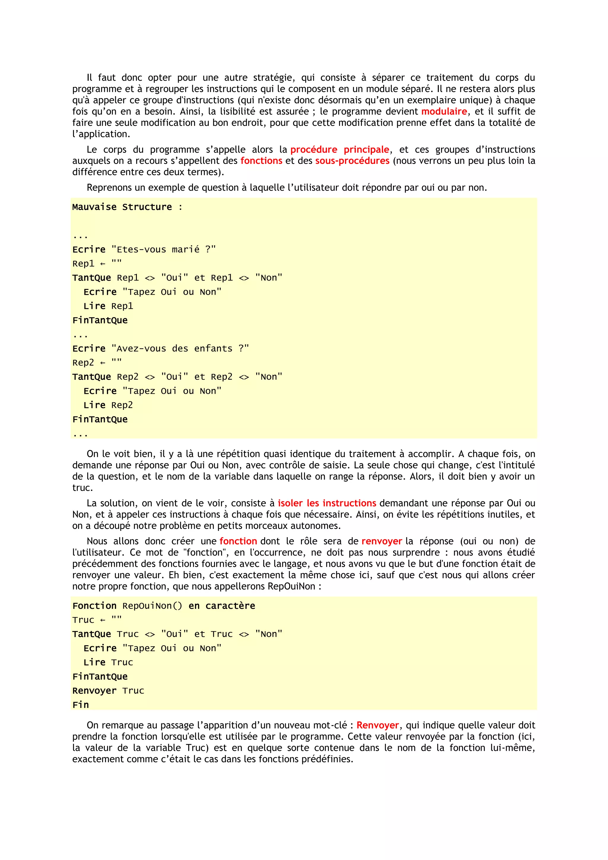 Il faut donc opter pour une autre stratégie, qui consiste à séparer ce traitement du corps du
programme et à regrouper les instructions qui le composent en un module séparé. Il ne restera alors plus
qu'à appeler ce groupe d'instructions (qui n'existe donc désormais qu’en un exemplaire unique) à chaque
fois qu’on en a besoin. Ainsi, la lisibilité est assurée ; le programme devient modulaire, et il suffit de
faire une seule modification au bon endroit, pour que cette modification prenne effet dans la totalité de
l’application.
    Le corps du programme s’appelle alors la procédure principale, et ces groupes d’instructions
auxquels on a recours s’appellent des fonctions et des sous-procédures (nous verrons un peu plus loin la
différence entre ces deux termes).
   Reprenons un exemple de question à laquelle l’utilisateur doit répondre par oui ou par non.
Mauvaise Structure :


...
Ecrire "Etes-vous marié ?"
Rep1 ← ""
TantQue Rep1 <> "Oui" et Rep1 <> "Non"
  Ecrire "Tapez Oui ou Non"
  Lire Rep1
FinTantQue
...
Ecrire "Avez-vous des enfants ?"
Rep2 ← ""
TantQue Rep2 <> "Oui" et Rep2 <> "Non"
  Ecrire "Tapez Oui ou Non"
  Lire Rep2
FinTantQue
...

   On le voit bien, il y a là une répétition quasi identique du traitement à accomplir. A chaque fois, on
demande une réponse par Oui ou Non, avec contrôle de saisie. La seule chose qui change, c'est l'intitulé
de la question, et le nom de la variable dans laquelle on range la réponse. Alors, il doit bien y avoir un
truc.
   La solution, on vient de le voir, consiste à isoler les instructions demandant une réponse par Oui ou
Non, et à appeler ces instructions à chaque fois que nécessaire. Ainsi, on évite les répétitions inutiles, et
on a découpé notre problème en petits morceaux autonomes.
    Nous allons donc créer une fonction dont le rôle sera de renvoyer la réponse (oui ou non) de
l'utilisateur. Ce mot de "fonction", en l'occurrence, ne doit pas nous surprendre : nous avons étudié
précédemment des fonctions fournies avec le langage, et nous avons vu que le but d'une fonction était de
renvoyer une valeur. Eh bien, c'est exactement la même chose ici, sauf que c'est nous qui allons créer
notre propre fonction, que nous appellerons RepOuiNon :
Fonction RepOuiNon() en caractère
Truc ← ""
TantQue Truc <> "Oui" et Truc <> "Non"
  Ecrire "Tapez Oui ou Non"
  Lire Truc
FinTantQue
Renvoyer Truc
Fin

   On remarque au passage l’apparition d’un nouveau mot-clé : Renvoyer, qui indique quelle valeur doit
prendre la fonction lorsqu'elle est utilisée par le programme. Cette valeur renvoyée par la fonction (ici,
la valeur de la variable Truc) est en quelque sorte contenue dans le nom de la fonction lui-même,
exactement comme c’était le cas dans les fonctions prédéfinies.
 