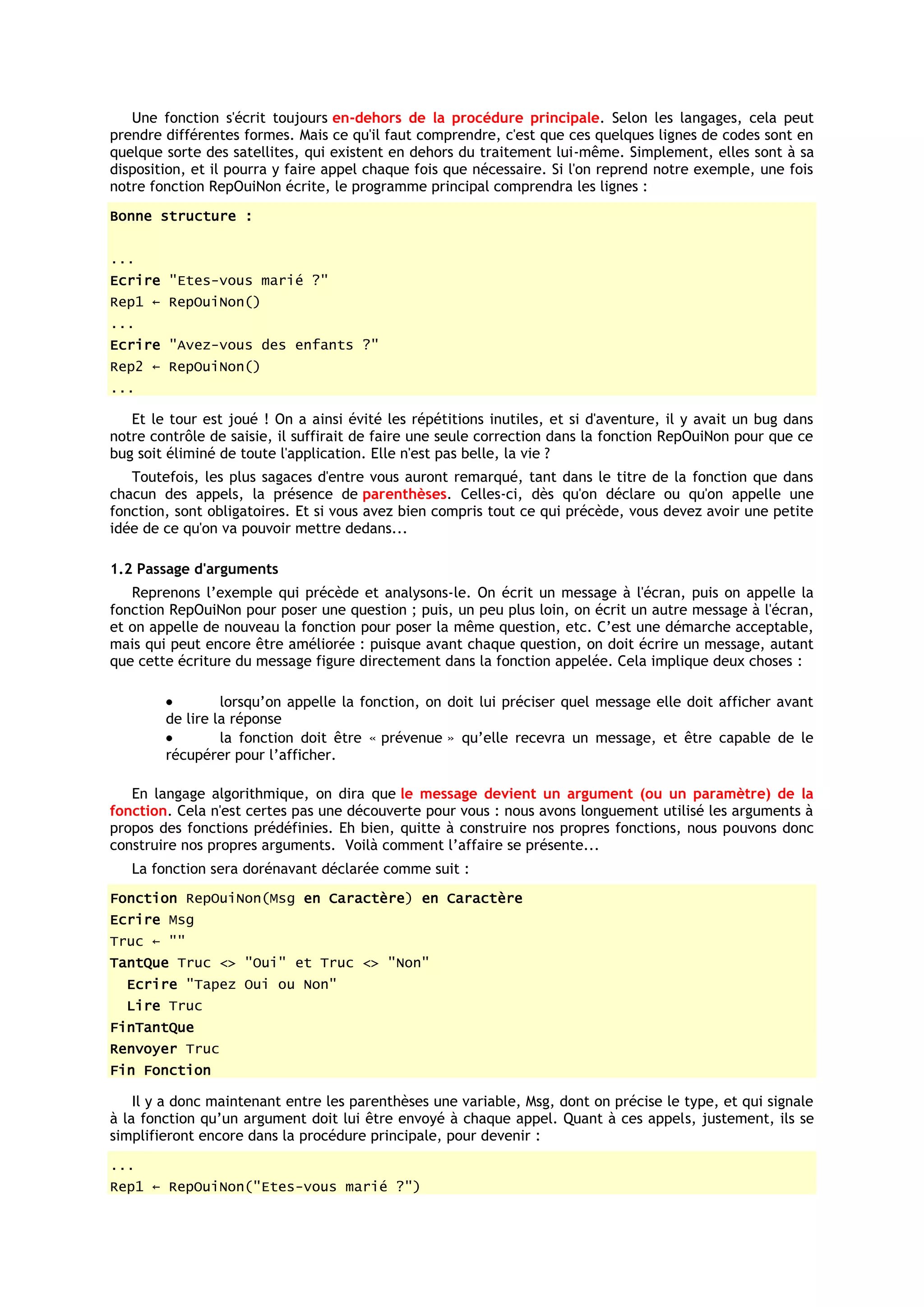 Une fonction s'écrit toujours en-dehors de la procédure principale. Selon les langages, cela peut
prendre différentes formes. Mais ce qu'il faut comprendre, c'est que ces quelques lignes de codes sont en
quelque sorte des satellites, qui existent en dehors du traitement lui-même. Simplement, elles sont à sa
disposition, et il pourra y faire appel chaque fois que nécessaire. Si l'on reprend notre exemple, une fois
notre fonction RepOuiNon écrite, le programme principal comprendra les lignes :
Bonne structure :


...
Ecrire "Etes-vous marié ?"
Rep1 ← RepOuiNon()
...
Ecrire "Avez-vous des enfants ?"
Rep2 ← RepOuiNon()
...

   Et le tour est joué ! On a ainsi évité les répétitions inutiles, et si d'aventure, il y avait un bug dans
notre contrôle de saisie, il suffirait de faire une seule correction dans la fonction RepOuiNon pour que ce
bug soit éliminé de toute l'application. Elle n'est pas belle, la vie ?
   Toutefois, les plus sagaces d'entre vous auront remarqué, tant dans le titre de la fonction que dans
chacun des appels, la présence de parenthèses. Celles-ci, dès qu'on déclare ou qu'on appelle une
fonction, sont obligatoires. Et si vous avez bien compris tout ce qui précède, vous devez avoir une petite
idée de ce qu'on va pouvoir mettre dedans...

1.2 Passage d'arguments
   Reprenons l’exemple qui précède et analysons-le. On écrit un message à l'écran, puis on appelle la
fonction RepOuiNon pour poser une question ; puis, un peu plus loin, on écrit un autre message à l'écran,
et on appelle de nouveau la fonction pour poser la même question, etc. C’est une démarche acceptable,
mais qui peut encore être améliorée : puisque avant chaque question, on doit écrire un message, autant
que cette écriture du message figure directement dans la fonction appelée. Cela implique deux choses :

                 lorsqu’on appelle la fonction, on doit lui préciser quel message elle doit afficher avant
        de lire la réponse
                 la fonction doit être « prévenue » qu’elle recevra un message, et être capable de le
        récupérer pour l’afficher.

   En langage algorithmique, on dira que le message devient un argument (ou un paramètre) de la
fonction. Cela n'est certes pas une découverte pour vous : nous avons longuement utilisé les arguments à
propos des fonctions prédéfinies. Eh bien, quitte à construire nos propres fonctions, nous pouvons donc
construire nos propres arguments. Voilà comment l’affaire se présente...
   La fonction sera dorénavant déclarée comme suit :
Fonction RepOuiNon(Msg en Caractère) en Caractère
Ecrire Msg
Truc ← ""
TantQue Truc <> "Oui" et Truc <> "Non"
  Ecrire "Tapez Oui ou Non"
  Lire Truc
FinTantQue
Renvoyer Truc
Fin Fonction

    Il y a donc maintenant entre les parenthèses une variable, Msg, dont on précise le type, et qui signale
à la fonction qu’un argument doit lui être envoyé à chaque appel. Quant à ces appels, justement, ils se
simplifieront encore dans la procédure principale, pour devenir :
...
Rep1 ← RepOuiNon("Etes-vous marié ?")
 