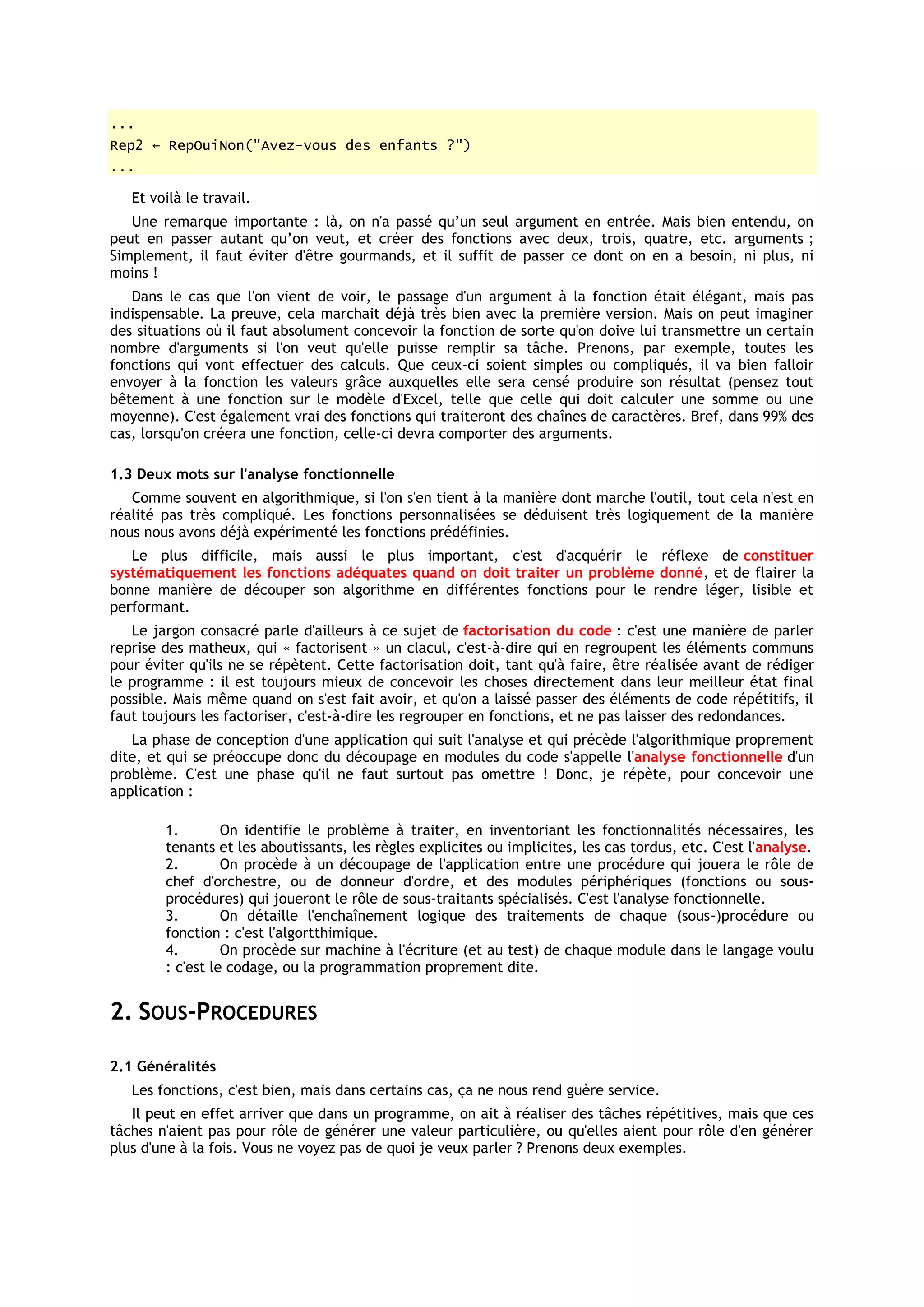 ...
Rep2 ← RepOuiNon("Avez-vous des enfants ?")
...

   Et voilà le travail.
   Une remarque importante : là, on n'a passé qu’un seul argument en entrée. Mais bien entendu, on
peut en passer autant qu’on veut, et créer des fonctions avec deux, trois, quatre, etc. arguments ;
Simplement, il faut éviter d'être gourmands, et il suffit de passer ce dont on en a besoin, ni plus, ni
moins !
   Dans le cas que l'on vient de voir, le passage d'un argument à la fonction était élégant, mais pas
indispensable. La preuve, cela marchait déjà très bien avec la première version. Mais on peut imaginer
des situations où il faut absolument concevoir la fonction de sorte qu'on doive lui transmettre un certain
nombre d'arguments si l'on veut qu'elle puisse remplir sa tâche. Prenons, par exemple, toutes les
fonctions qui vont effectuer des calculs. Que ceux-ci soient simples ou compliqués, il va bien falloir
envoyer à la fonction les valeurs grâce auxquelles elle sera censé produire son résultat (pensez tout
bêtement à une fonction sur le modèle d'Excel, telle que celle qui doit calculer une somme ou une
moyenne). C'est également vrai des fonctions qui traiteront des chaînes de caractères. Bref, dans 99% des
cas, lorsqu'on créera une fonction, celle-ci devra comporter des arguments.

1.3 Deux mots sur l'analyse fonctionnelle
   Comme souvent en algorithmique, si l'on s'en tient à la manière dont marche l'outil, tout cela n'est en
réalité pas très compliqué. Les fonctions personnalisées se déduisent très logiquement de la manière
nous nous avons déjà expérimenté les fonctions prédéfinies.
   Le plus difficile, mais aussi le plus important, c'est d'acquérir le réflexe de constituer
systématiquement les fonctions adéquates quand on doit traiter un problème donné, et de flairer la
bonne manière de découper son algorithme en différentes fonctions pour le rendre léger, lisible et
performant.
   Le jargon consacré parle d'ailleurs à ce sujet de factorisation du code : c'est une manière de parler
reprise des matheux, qui « factorisent » un clacul, c'est-à-dire qui en regroupent les éléments communs
pour éviter qu'ils ne se répètent. Cette factorisation doit, tant qu'à faire, être réalisée avant de rédiger
le programme : il est toujours mieux de concevoir les choses directement dans leur meilleur état final
possible. Mais même quand on s'est fait avoir, et qu'on a laissé passer des éléments de code répétitifs, il
faut toujours les factoriser, c'est-à-dire les regrouper en fonctions, et ne pas laisser des redondances.
   La phase de conception d'une application qui suit l'analyse et qui précède l'algorithmique proprement
dite, et qui se préoccupe donc du découpage en modules du code s'appelle l'analyse fonctionnelle d'un
problème. C'est une phase qu'il ne faut surtout pas omettre ! Donc, je répète, pour concevoir une
application :

        1.        On identifie le problème à traiter, en inventoriant les fonctionnalités nécessaires, les
        tenants et les aboutissants, les règles explicites ou implicites, les cas tordus, etc. C'est l'analyse.
        2.        On procède à un découpage de l'application entre une procédure qui jouera le rôle de
        chef d'orchestre, ou de donneur d'ordre, et des modules périphériques (fonctions ou sous-
        procédures) qui joueront le rôle de sous-traitants spécialisés. C'est l'analyse fonctionnelle.
        3.        On détaille l'enchaînement logique des traitements de chaque (sous-)procédure ou
        fonction : c'est l'algortthimique.
        4.        On procède sur machine à l'écriture (et au test) de chaque module dans le langage voulu
        : c'est le codage, ou la programmation proprement dite.


2. SOUS-PROCEDURES

2.1 Généralités
   Les fonctions, c'est bien, mais dans certains cas, ça ne nous rend guère service.
   Il peut en effet arriver que dans un programme, on ait à réaliser des tâches répétitives, mais que ces
tâches n'aient pas pour rôle de générer une valeur particulière, ou qu'elles aient pour rôle d'en générer
plus d'une à la fois. Vous ne voyez pas de quoi je veux parler ? Prenons deux exemples.
 