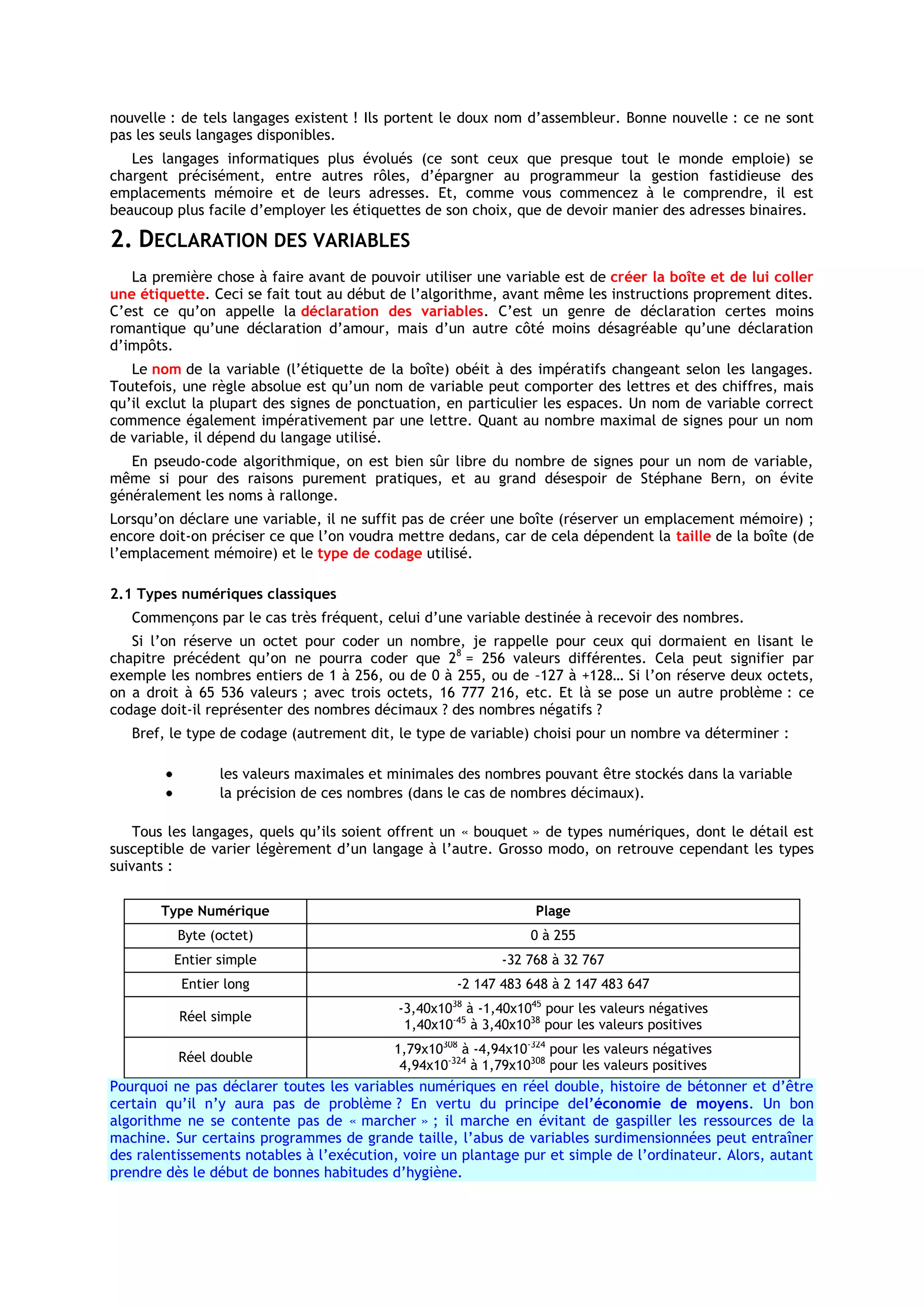 nouvelle : de tels langages existent ! Ils portent le doux nom d’assembleur. Bonne nouvelle : ce ne sont
pas les seuls langages disponibles.
   Les langages informatiques plus évolués (ce sont ceux que presque tout le monde emploie) se
chargent précisément, entre autres rôles, d’épargner au programmeur la gestion fastidieuse des
emplacements mémoire et de leurs adresses. Et, comme vous commencez à le comprendre, il est
beaucoup plus facile d’employer les étiquettes de son choix, que de devoir manier des adresses binaires.

2. DECLARATION DES VARIABLES
   La première chose à faire avant de pouvoir utiliser une variable est de créer la boîte et de lui coller
une étiquette. Ceci se fait tout au début de l’algorithme, avant même les instructions proprement dites.
C’est ce qu’on appelle la déclaration des variables. C’est un genre de déclaration certes moins
romantique qu’une déclaration d’amour, mais d’un autre côté moins désagréable qu’une déclaration
d’impôts.
   Le nom de la variable (l’étiquette de la boîte) obéit à des impératifs changeant selon les langages.
Toutefois, une règle absolue est qu’un nom de variable peut comporter des lettres et des chiffres, mais
qu’il exclut la plupart des signes de ponctuation, en particulier les espaces. Un nom de variable correct
commence également impérativement par une lettre. Quant au nombre maximal de signes pour un nom
de variable, il dépend du langage utilisé.
   En pseudo-code algorithmique, on est bien sûr libre du nombre de signes pour un nom de variable,
même si pour des raisons purement pratiques, et au grand désespoir de Stéphane Bern, on évite
généralement les noms à rallonge.
Lorsqu’on déclare une variable, il ne suffit pas de créer une boîte (réserver un emplacement mémoire) ;
encore doit-on préciser ce que l’on voudra mettre dedans, car de cela dépendent la taille de la boîte (de
l’emplacement mémoire) et le type de codage utilisé.

2.1 Types numériques classiques
   Commençons par le cas très fréquent, celui d’une variable destinée à recevoir des nombres.
   Si l’on réserve un octet pour coder un nombre, je rappelle pour ceux qui dormaient en lisant le
chapitre précédent qu’on ne pourra coder que 28 = 256 valeurs différentes. Cela peut signifier par
exemple les nombres entiers de 1 à 256, ou de 0 à 255, ou de –127 à +128… Si l’on réserve deux octets,
on a droit à 65 536 valeurs ; avec trois octets, 16 777 216, etc. Et là se pose un autre problème : ce
codage doit-il représenter des nombres décimaux ? des nombres négatifs ?
   Bref, le type de codage (autrement dit, le type de variable) choisi pour un nombre va déterminer :

                les valeurs maximales et minimales des nombres pouvant être stockés dans la variable
                la précision de ces nombres (dans le cas de nombres décimaux).

    Tous les langages, quels qu’ils soient offrent un « bouquet » de types numériques, dont le détail est
susceptible de varier légèrement d’un langage à l’autre. Grosso modo, on retrouve cependant les types
suivants :


       Type Numérique                                            Plage
          Byte (octet)                                          0 à 255
         Entier simple                                     -32 768 à 32 767
          Entier long                               -2 147 483 648 à 2 147 483 647
                                           -3,40x10 à -1,40x1045 pour les valeurs négatives
                                                   38
          Réel simple
                                            1,40x10-45 à 3,40x1038 pour les valeurs positives
                                          1,79x10308 à -4,94x10-324 pour les valeurs négatives
          Réel double
                                           4,94x10-324 à 1,79x10308 pour les valeurs positives
Pourquoi ne pas déclarer toutes les variables numériques en réel double, histoire de bétonner et d’être
certain qu’il n’y aura pas de problème ? En vertu du principe del’économie de moyens. Un bon
algorithme ne se contente pas de « marcher » ; il marche en évitant de gaspiller les ressources de la
machine. Sur certains programmes de grande taille, l’abus de variables surdimensionnées peut entraîner
des ralentissements notables à l’exécution, voire un plantage pur et simple de l’ordinateur. Alors, autant
prendre dès le début de bonnes habitudes d’hygiène.
 