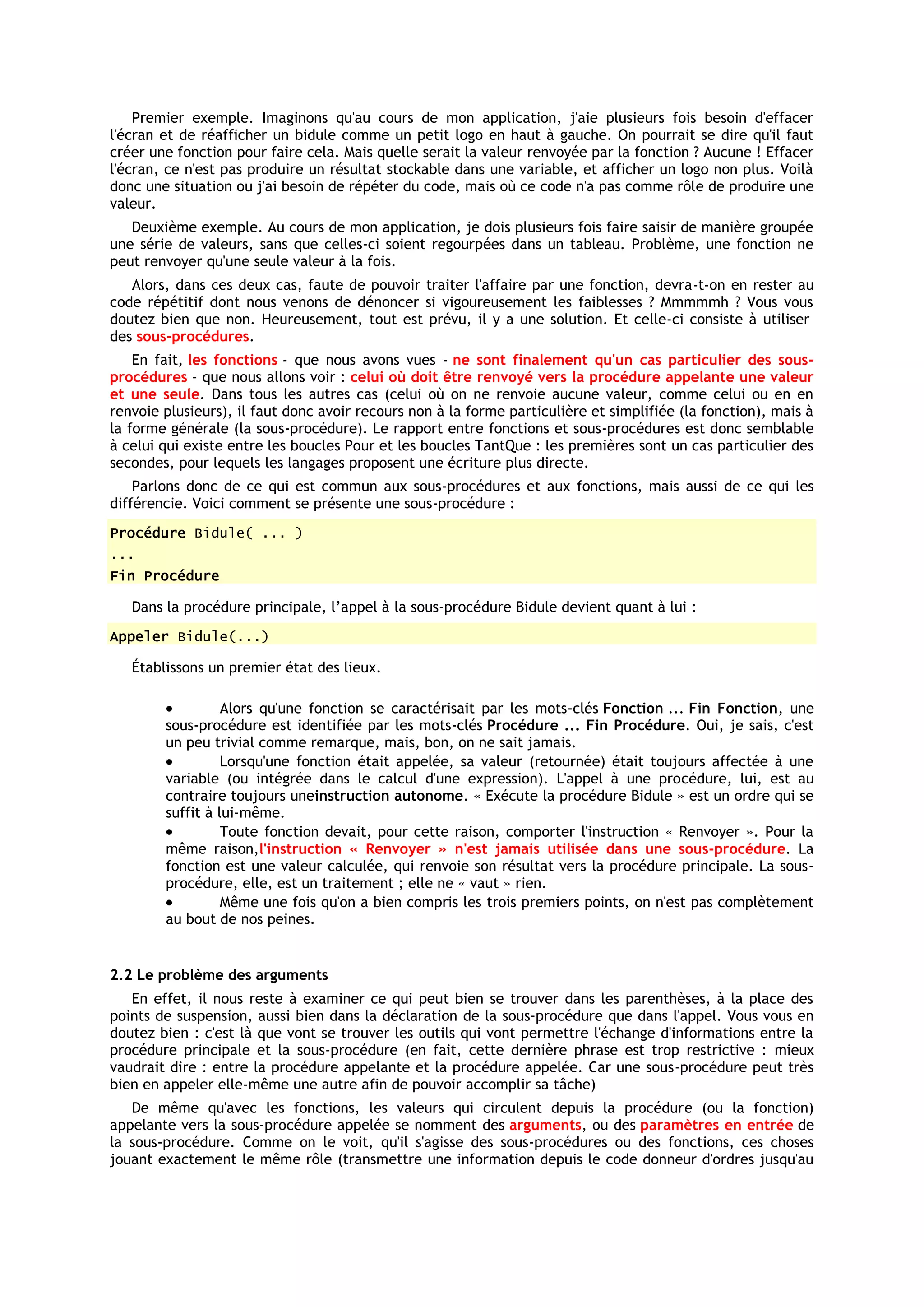 Premier exemple. Imaginons qu'au cours de mon application, j'aie plusieurs fois besoin d'effacer
l'écran et de réafficher un bidule comme un petit logo en haut à gauche. On pourrait se dire qu'il faut
créer une fonction pour faire cela. Mais quelle serait la valeur renvoyée par la fonction ? Aucune ! Effacer
l'écran, ce n'est pas produire un résultat stockable dans une variable, et afficher un logo non plus. Voilà
donc une situation ou j'ai besoin de répéter du code, mais où ce code n'a pas comme rôle de produire une
valeur.
   Deuxième exemple. Au cours de mon application, je dois plusieurs fois faire saisir de manière groupée
une série de valeurs, sans que celles-ci soient regourpées dans un tableau. Problème, une fonction ne
peut renvoyer qu'une seule valeur à la fois.
   Alors, dans ces deux cas, faute de pouvoir traiter l'affaire par une fonction, devra-t-on en rester au
code répétitif dont nous venons de dénoncer si vigoureusement les faiblesses ? Mmmmmh ? Vous vous
doutez bien que non. Heureusement, tout est prévu, il y a une solution. Et celle-ci consiste à utiliser
des sous-procédures.
    En fait, les fonctions - que nous avons vues - ne sont finalement qu'un cas particulier des sous-
procédures - que nous allons voir : celui où doit être renvoyé vers la procédure appelante une valeur
et une seule. Dans tous les autres cas (celui où on ne renvoie aucune valeur, comme celui ou en en
renvoie plusieurs), il faut donc avoir recours non à la forme particulière et simplifiée (la fonction), mais à
la forme générale (la sous-procédure). Le rapport entre fonctions et sous-procédures est donc semblable
à celui qui existe entre les boucles Pour et les boucles TantQue : les premières sont un cas particulier des
secondes, pour lequels les langages proposent une écriture plus directe.
    Parlons donc de ce qui est commun aux sous-procédures et aux fonctions, mais aussi de ce qui les
différencie. Voici comment se présente une sous-procédure :
Procédure Bidule( ... )
...
Fin Procédure

   Dans la procédure principale, l’appel à la sous-procédure Bidule devient quant à lui :
Appeler Bidule(...)

   Établissons un premier état des lieux.

                  Alors qu'une fonction se caractérisait par les mots-clés Fonction ... Fin Fonction, une
        sous-procédure est identifiée par les mots-clés Procédure ... Fin Procédure. Oui, je sais, c'est
        un peu trivial comme remarque, mais, bon, on ne sait jamais.
                  Lorsqu'une fonction était appelée, sa valeur (retournée) était toujours affectée à une
        variable (ou intégrée dans le calcul d'une expression). L'appel à une procédure, lui, est au
        contraire toujours uneinstruction autonome. « Exécute la procédure Bidule » est un ordre qui se
        suffit à lui-même.
                  Toute fonction devait, pour cette raison, comporter l'instruction « Renvoyer ». Pour la
        même raison,l'instruction « Renvoyer » n'est jamais utilisée dans une sous-procédure. La
        fonction est une valeur calculée, qui renvoie son résultat vers la procédure principale. La sous-
        procédure, elle, est un traitement ; elle ne « vaut » rien.
                  Même une fois qu'on a bien compris les trois premiers points, on n'est pas complètement
        au bout de nos peines.


2.2 Le problème des arguments
   En effet, il nous reste à examiner ce qui peut bien se trouver dans les parenthèses, à la place des
points de suspension, aussi bien dans la déclaration de la sous-procédure que dans l'appel. Vous vous en
doutez bien : c'est là que vont se trouver les outils qui vont permettre l'échange d'informations entre la
procédure principale et la sous-procédure (en fait, cette dernière phrase est trop restrictive : mieux
vaudrait dire : entre la procédure appelante et la procédure appelée. Car une sous-procédure peut très
bien en appeler elle-même une autre afin de pouvoir accomplir sa tâche)
   De même qu'avec les fonctions, les valeurs qui circulent depuis la procédure (ou la fonction)
appelante vers la sous-procédure appelée se nomment des arguments, ou des paramètres en entrée de
la sous-procédure. Comme on le voit, qu'il s'agisse des sous-procédures ou des fonctions, ces choses
jouant exactement le même rôle (transmettre une information depuis le code donneur d'ordres jusqu'au
 