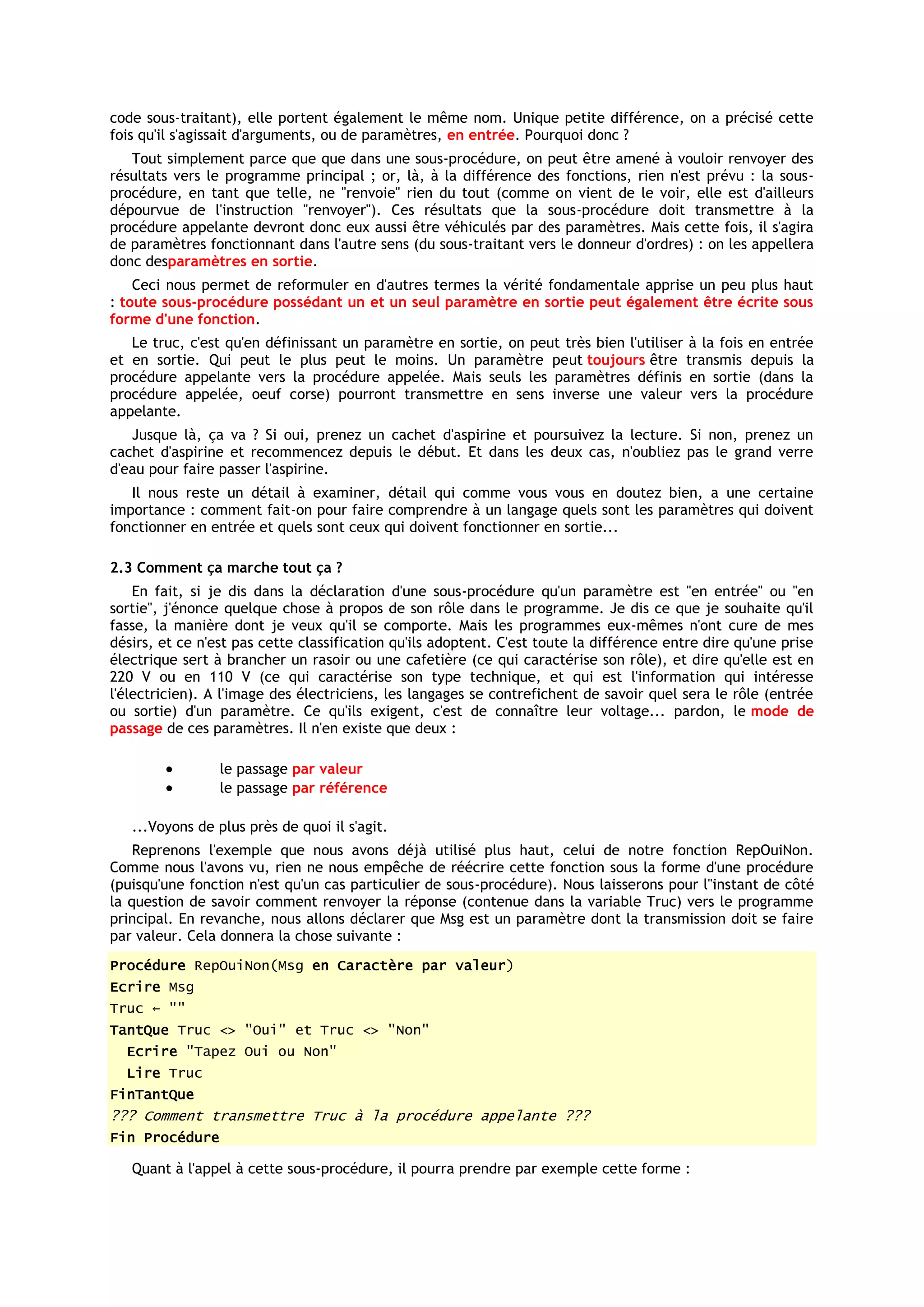 code sous-traitant), elle portent également le même nom. Unique petite différence, on a précisé cette
fois qu'il s'agissait d'arguments, ou de paramètres, en entrée. Pourquoi donc ?
   Tout simplement parce que que dans une sous-procédure, on peut être amené à vouloir renvoyer des
résultats vers le programme principal ; or, là, à la différence des fonctions, rien n'est prévu : la sous-
procédure, en tant que telle, ne "renvoie" rien du tout (comme on vient de le voir, elle est d'ailleurs
dépourvue de l'instruction "renvoyer"). Ces résultats que la sous-procédure doit transmettre à la
procédure appelante devront donc eux aussi être véhiculés par des paramètres. Mais cette fois, il s'agira
de paramètres fonctionnant dans l'autre sens (du sous-traitant vers le donneur d'ordres) : on les appellera
donc desparamètres en sortie.
    Ceci nous permet de reformuler en d'autres termes la vérité fondamentale apprise un peu plus haut
: toute sous-procédure possédant un et un seul paramètre en sortie peut également être écrite sous
forme d'une fonction.
   Le truc, c'est qu'en définissant un paramètre en sortie, on peut très bien l'utiliser à la fois en entrée
et en sortie. Qui peut le plus peut le moins. Un paramètre peut toujours être transmis depuis la
procédure appelante vers la procédure appelée. Mais seuls les paramètres définis en sortie (dans la
procédure appelée, oeuf corse) pourront transmettre en sens inverse une valeur vers la procédure
appelante.
   Jusque là, ça va ? Si oui, prenez un cachet d'aspirine et poursuivez la lecture. Si non, prenez un
cachet d'aspirine et recommencez depuis le début. Et dans les deux cas, n'oubliez pas le grand verre
d'eau pour faire passer l'aspirine.
   Il nous reste un détail à examiner, détail qui comme vous vous en doutez bien, a une certaine
importance : comment fait-on pour faire comprendre à un langage quels sont les paramètres qui doivent
fonctionner en entrée et quels sont ceux qui doivent fonctionner en sortie...

2.3 Comment ça marche tout ça ?
    En fait, si je dis dans la déclaration d'une sous-procédure qu'un paramètre est "en entrée" ou "en
sortie", j'énonce quelque chose à propos de son rôle dans le programme. Je dis ce que je souhaite qu'il
fasse, la manière dont je veux qu'il se comporte. Mais les programmes eux-mêmes n'ont cure de mes
désirs, et ce n'est pas cette classification qu'ils adoptent. C'est toute la différence entre dire qu'une prise
électrique sert à brancher un rasoir ou une cafetière (ce qui caractérise son rôle), et dire qu'elle est en
220 V ou en 110 V (ce qui caractérise son type technique, et qui est l'information qui intéresse
l'électricien). A l'image des électriciens, les langages se contrefichent de savoir quel sera le rôle (entrée
ou sortie) d'un paramètre. Ce qu'ils exigent, c'est de connaître leur voltage... pardon, le mode de
passage de ces paramètres. Il n'en existe que deux :

                 le passage par valeur
                 le passage par référence

   ...Voyons de plus près de quoi il s'agit.
    Reprenons l'exemple que nous avons déjà utilisé plus haut, celui de notre fonction RepOuiNon.
Comme nous l'avons vu, rien ne nous empêche de réécrire cette fonction sous la forme d'une procédure
(puisqu'une fonction n'est qu'un cas particulier de sous-procédure). Nous laisserons pour l"instant de côté
la question de savoir comment renvoyer la réponse (contenue dans la variable Truc) vers le programme
principal. En revanche, nous allons déclarer que Msg est un paramètre dont la transmission doit se faire
par valeur. Cela donnera la chose suivante :
Procédure RepOuiNon(Msg en Caractère par valeur)
Ecrire Msg
Truc ← ""
TantQue Truc <> "Oui" et Truc <> "Non"
  Ecrire "Tapez Oui ou Non"
  Lire Truc
FinTantQue
??? Comment transmettre Truc à la procédure appelante ???
Fin Procédure

   Quant à l'appel à cette sous-procédure, il pourra prendre par exemple cette forme :
 