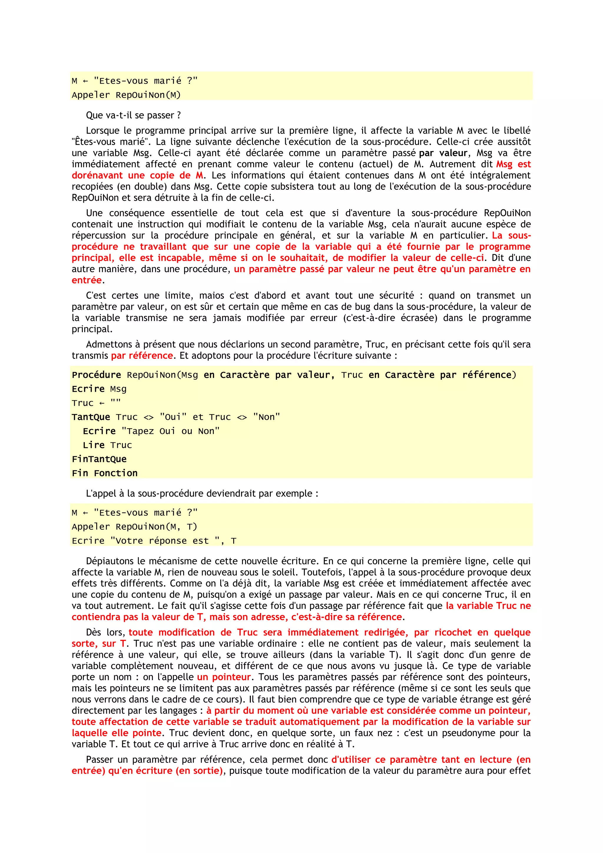 M ← "Etes-vous marié ?"
Appeler RepOuiNon(M)

   Que va-t-il se passer ?
   Lorsque le programme principal arrive sur la première ligne, il affecte la variable M avec le libellé
"Êtes-vous marié". La ligne suivante déclenche l'exécution de la sous-procédure. Celle-ci crée aussitôt
une variable Msg. Celle-ci ayant été déclarée comme un paramètre passé par valeur, Msg va être
immédiatement affecté en prenant comme valeur le contenu (actuel) de M. Autrement dit Msg est
dorénavant une copie de M. Les informations qui étaient contenues dans M ont été intégralement
recopiées (en double) dans Msg. Cette copie subsistera tout au long de l'exécution de la sous-procédure
RepOuiNon et sera détruite à la fin de celle-ci.
   Une conséquence essentielle de tout cela est que si d'aventure la sous-procédure RepOuiNon
contenait une instruction qui modifiait le contenu de la variable Msg, cela n'aurait aucune espèce de
répercussion sur la procédure principale en général, et sur la variable M en particulier. La sous-
procédure ne travaillant que sur une copie de la variable qui a été fournie par le programme
principal, elle est incapable, même si on le souhaitait, de modifier la valeur de celle-ci. Dit d'une
autre manière, dans une procédure, un paramètre passé par valeur ne peut être qu'un paramètre en
entrée.
   C'est certes une limite, maios c'est d'abord et avant tout une sécurité : quand on transmet un
paramètre par valeur, on est sûr et certain que même en cas de bug dans la sous-procédure, la valeur de
la variable transmise ne sera jamais modifiée par erreur (c'est-à-dire écrasée) dans le programme
principal.
   Admettons à présent que nous déclarions un second paramètre, Truc, en précisant cette fois qu'il sera
transmis par référence. Et adoptons pour la procédure l'écriture suivante :
Procédure RepOuiNon(Msg en Caractère par valeur, Truc en Caractère par référence)
Ecrire Msg
Truc ← ""
TantQue Truc <> "Oui" et Truc <> "Non"
  Ecrire "Tapez Oui ou Non"
  Lire Truc
FinTantQue
Fin Fonction

   L'appel à la sous-procédure deviendrait par exemple :
M ← "Etes-vous marié ?"
Appeler RepOuiNon(M, T)
Ecrire "Votre réponse est ", T

   Dépiautons le mécanisme de cette nouvelle écriture. En ce qui concerne la première ligne, celle qui
affecte la variable M, rien de nouveau sous le soleil. Toutefois, l'appel à la sous-procédure provoque deux
effets très différents. Comme on l'a déjà dit, la variable Msg est créée et immédiatement affectée avec
une copie du contenu de M, puisqu'on a exigé un passage par valeur. Mais en ce qui concerne Truc, il en
va tout autrement. Le fait qu'il s'agisse cette fois d'un passage par référence fait que la variable Truc ne
contiendra pas la valeur de T, mais son adresse, c'est-à-dire sa référence.
   Dès lors, toute modification de Truc sera immédiatement redirigée, par ricochet en quelque
sorte, sur T. Truc n'est pas une variable ordinaire : elle ne contient pas de valeur, mais seulement la
référence à une valeur, qui elle, se trouve ailleurs (dans la variable T). Il s'agit donc d'un genre de
variable complètement nouveau, et différent de ce que nous avons vu jusque là. Ce type de variable
porte un nom : on l'appelle un pointeur. Tous les paramètres passés par référence sont des pointeurs,
mais les pointeurs ne se limitent pas aux paramètres passés par référence (même si ce sont les seuls que
nous verrons dans le cadre de ce cours). Il faut bien comprendre que ce type de variable étrange est géré
directement par les langages : à partir du moment où une variable est considérée comme un pointeur,
toute affectation de cette variable se traduit automatiquement par la modification de la variable sur
laquelle elle pointe. Truc devient donc, en quelque sorte, un faux nez : c'est un pseudonyme pour la
variable T. Et tout ce qui arrive à Truc arrive donc en réalité à T.
   Passer un paramètre par référence, cela permet donc d'utiliser ce paramètre tant en lecture (en
entrée) qu'en écriture (en sortie), puisque toute modification de la valeur du paramètre aura pour effet
 