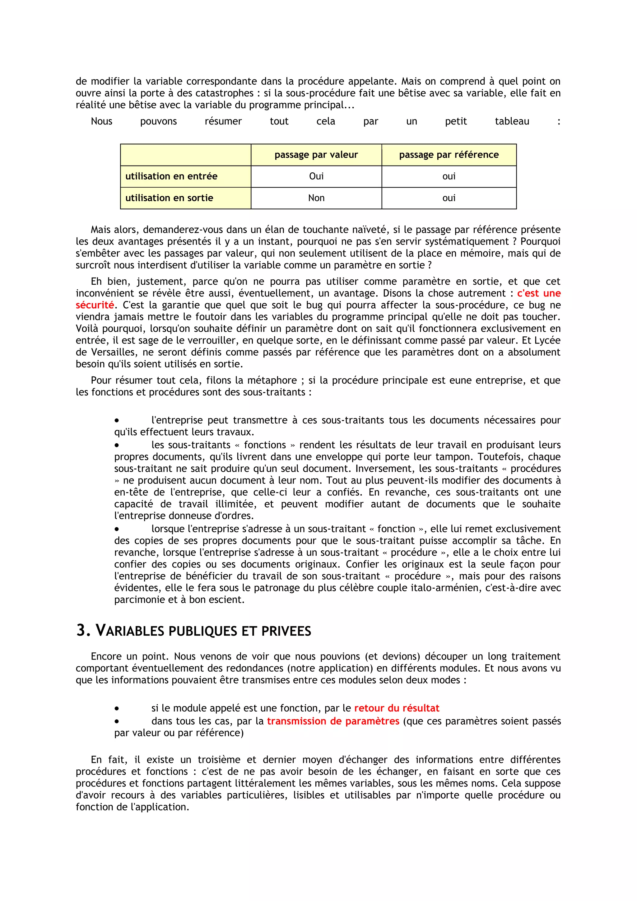 de modifier la variable correspondante dans la procédure appelante. Mais on comprend à quel point on
ouvre ainsi la porte à des catastrophes : si la sous-procédure fait une bêtise avec sa variable, elle fait en
réalité une bêtise avec la variable du programme principal...
   Nous        pouvons        résumer        tout       cela       par      un       petit      tableau        :


                                              passage par valeur           passage par référence

            utilisation en entrée                     Oui                           oui

            utilisation en sortie                     Non                           oui


    Mais alors, demanderez-vous dans un élan de touchante naïveté, si le passage par référence présente
les deux avantages présentés il y a un instant, pourquoi ne pas s'en servir systématiquement ? Pourquoi
s'embêter avec les passages par valeur, qui non seulement utilisent de la place en mémoire, mais qui de
surcroît nous interdisent d'utiliser la variable comme un paramètre en sortie ?
   Eh bien, justement, parce qu'on ne pourra pas utiliser comme paramètre en sortie, et que cet
inconvénient se révèle être aussi, éventuellement, un avantage. Disons la chose autrement : c'est une
sécurité. C'est la garantie que quel que soit le bug qui pourra affecter la sous-procédure, ce bug ne
viendra jamais mettre le foutoir dans les variables du programme principal qu'elle ne doit pas toucher.
Voilà pourquoi, lorsqu'on souhaite définir un paramètre dont on sait qu'il fonctionnera exclusivement en
entrée, il est sage de le verrouiller, en quelque sorte, en le définissant comme passé par valeur. Et Lycée
de Versailles, ne seront définis comme passés par référence que les paramètres dont on a absolument
besoin qu'ils soient utilisés en sortie.
    Pour résumer tout cela, filons la métaphore ; si la procédure principale est eune entreprise, et que
les fonctions et procédures sont des sous-traitants :

                    l'entreprise peut transmettre à ces sous-traitants tous les documents nécessaires pour
          qu'ils effectuent leurs travaux.
                    les sous-traitants « fonctions » rendent les résultats de leur travail en produisant leurs
          propres documents, qu'ils livrent dans une enveloppe qui porte leur tampon. Toutefois, chaque
          sous-traitant ne sait produire qu'un seul document. Inversement, les sous-traitants « procédures
          » ne produisent aucun document à leur nom. Tout au plus peuvent-ils modifier des documents à
          en-tête de l'entreprise, que celle-ci leur a confiés. En revanche, ces sous-traitants ont une
          capacité de travail illimitée, et peuvent modifier autant de documents que le souhaite
          l'entreprise donneuse d'ordres.
                    lorsque l'entreprise s'adresse à un sous-traitant « fonction », elle lui remet exclusivement
          des copies de ses propres documents pour que le sous-traitant puisse accomplir sa tâche. En
          revanche, lorsque l'entreprise s'adresse à un sous-traitant « procédure », elle a le choix entre lui
          confier des copies ou ses documents originaux. Confier les originaux est la seule façon pour
          l'entreprise de bénéficier du travail de son sous-traitant « procédure », mais pour des raisons
          évidentes, elle le fera sous le patronage du plus célèbre couple italo-arménien, c'est-à-dire avec
          parcimonie et à bon escient.


3. VARIABLES PUBLIQUES ET PRIVEES
   Encore un point. Nous venons de voir que nous pouvions (et devions) découper un long traitement
comportant éventuellement des redondances (notre application) en différents modules. Et nous avons vu
que les informations pouvaient être transmises entre ces modules selon deux modes :

                  si le module appelé est une fonction, par le retour du résultat
                  dans tous les cas, par la transmission de paramètres (que ces paramètres soient passés
          par valeur ou par référence)

   En fait, il existe un troisième et dernier moyen d'échanger des informations entre différentes
procédures et fonctions : c'est de ne pas avoir besoin de les échanger, en faisant en sorte que ces
procédures et fonctions partagent littéralement les mêmes variables, sous les mêmes noms. Cela suppose
d'avoir recours à des variables particulières, lisibles et utilisables par n'importe quelle procédure ou
fonction de l'application.
 