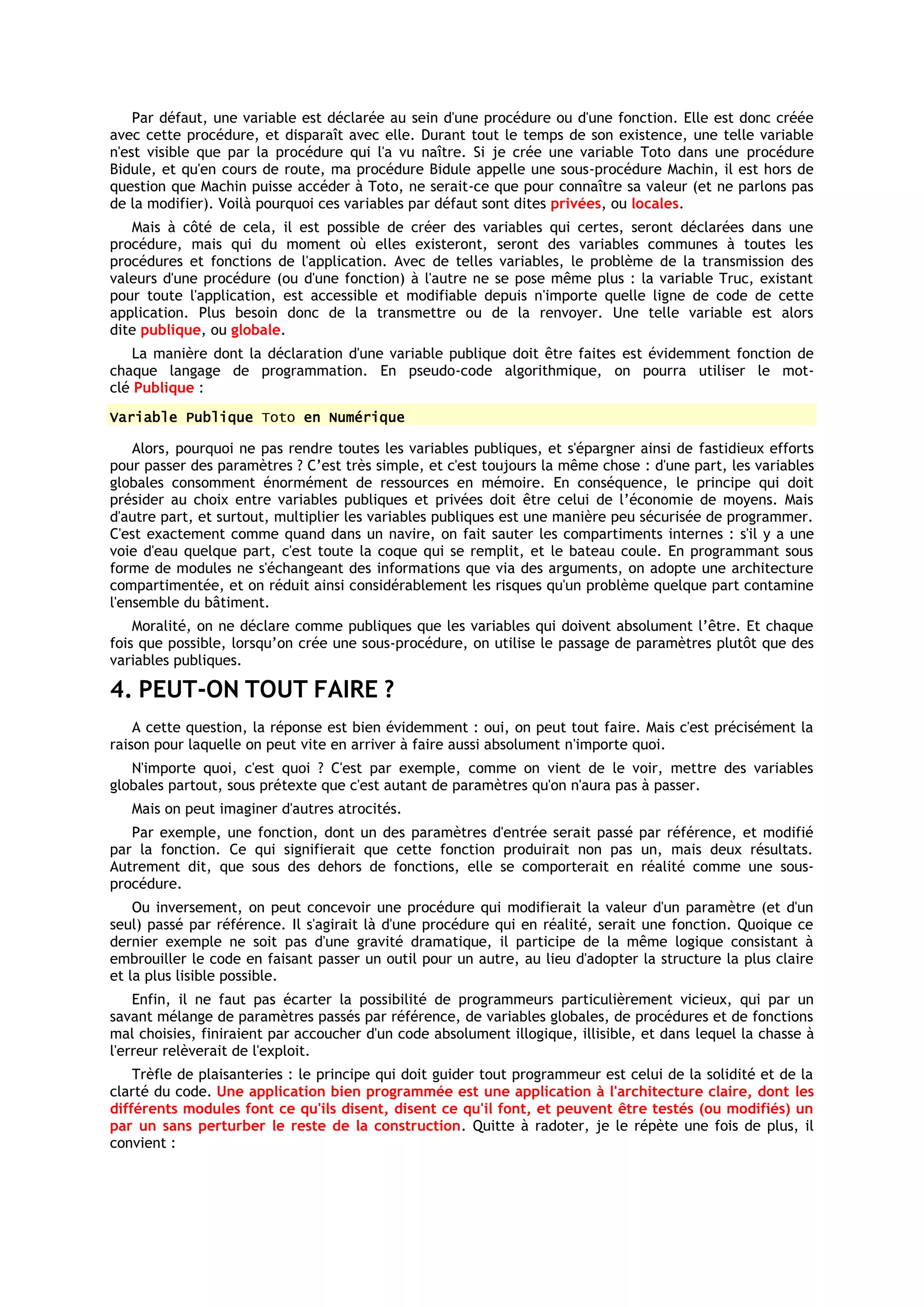 Par défaut, une variable est déclarée au sein d'une procédure ou d'une fonction. Elle est donc créée
avec cette procédure, et disparaît avec elle. Durant tout le temps de son existence, une telle variable
n'est visible que par la procédure qui l'a vu naître. Si je crée une variable Toto dans une procédure
Bidule, et qu'en cours de route, ma procédure Bidule appelle une sous-procédure Machin, il est hors de
question que Machin puisse accéder à Toto, ne serait-ce que pour connaître sa valeur (et ne parlons pas
de la modifier). Voilà pourquoi ces variables par défaut sont dites privées, ou locales.
   Mais à côté de cela, il est possible de créer des variables qui certes, seront déclarées dans une
procédure, mais qui du moment où elles existeront, seront des variables communes à toutes les
procédures et fonctions de l'application. Avec de telles variables, le problème de la transmission des
valeurs d'une procédure (ou d'une fonction) à l'autre ne se pose même plus : la variable Truc, existant
pour toute l'application, est accessible et modifiable depuis n'importe quelle ligne de code de cette
application. Plus besoin donc de la transmettre ou de la renvoyer. Une telle variable est alors
dite publique, ou globale.
    La manière dont la déclaration d'une variable publique doit être faites est évidemment fonction de
chaque langage de programmation. En pseudo-code algorithmique, on pourra utiliser le mot-
clé Publique :
Variable Publique Toto en Numérique

    Alors, pourquoi ne pas rendre toutes les variables publiques, et s'épargner ainsi de fastidieux efforts
pour passer des paramètres ? C’est très simple, et c'est toujours la même chose : d'une part, les variables
globales consomment énormément de ressources en mémoire. En conséquence, le principe qui doit
présider au choix entre variables publiques et privées doit être celui de l’économie de moyens. Mais
d'autre part, et surtout, multiplier les variables publiques est une manière peu sécurisée de programmer.
C'est exactement comme quand dans un navire, on fait sauter les compartiments internes : s'il y a une
voie d'eau quelque part, c'est toute la coque qui se remplit, et le bateau coule. En programmant sous
forme de modules ne s'échangeant des informations que via des arguments, on adopte une architecture
compartimentée, et on réduit ainsi considérablement les risques qu'un problème quelque part contamine
l'ensemble du bâtiment.
    Moralité, on ne déclare comme publiques que les variables qui doivent absolument l’être. Et chaque
fois que possible, lorsqu’on crée une sous-procédure, on utilise le passage de paramètres plutôt que des
variables publiques.

4. PEUT-ON TOUT FAIRE ?
    A cette question, la réponse est bien évidemment : oui, on peut tout faire. Mais c'est précisément la
raison pour laquelle on peut vite en arriver à faire aussi absolument n'importe quoi.
   N'importe quoi, c'est quoi ? C'est par exemple, comme on vient de le voir, mettre des variables
globales partout, sous prétexte que c'est autant de paramètres qu'on n'aura pas à passer.
   Mais on peut imaginer d'autres atrocités.
   Par exemple, une fonction, dont un des paramètres d'entrée serait passé par référence, et modifié
par la fonction. Ce qui signifierait que cette fonction produirait non pas un, mais deux résultats.
Autrement dit, que sous des dehors de fonctions, elle se comporterait en réalité comme une sous-
procédure.
    Ou inversement, on peut concevoir une procédure qui modifierait la valeur d'un paramètre (et d'un
seul) passé par référence. Il s'agirait là d'une procédure qui en réalité, serait une fonction. Quoique ce
dernier exemple ne soit pas d'une gravité dramatique, il participe de la même logique consistant à
embrouiller le code en faisant passer un outil pour un autre, au lieu d'adopter la structure la plus claire
et la plus lisible possible.
    Enfin, il ne faut pas écarter la possibilité de programmeurs particulièrement vicieux, qui par un
savant mélange de paramètres passés par référence, de variables globales, de procédures et de fonctions
mal choisies, finiraient par accoucher d'un code absolument illogique, illisible, et dans lequel la chasse à
l'erreur relèverait de l'exploit.
    Trèfle de plaisanteries : le principe qui doit guider tout programmeur est celui de la solidité et de la
clarté du code. Une application bien programmée est une application à l'architecture claire, dont les
différents modules font ce qu'ils disent, disent ce qu'il font, et peuvent être testés (ou modifiés) un
par un sans perturber le reste de la construction. Quitte à radoter, je le répète une fois de plus, il
convient :
 