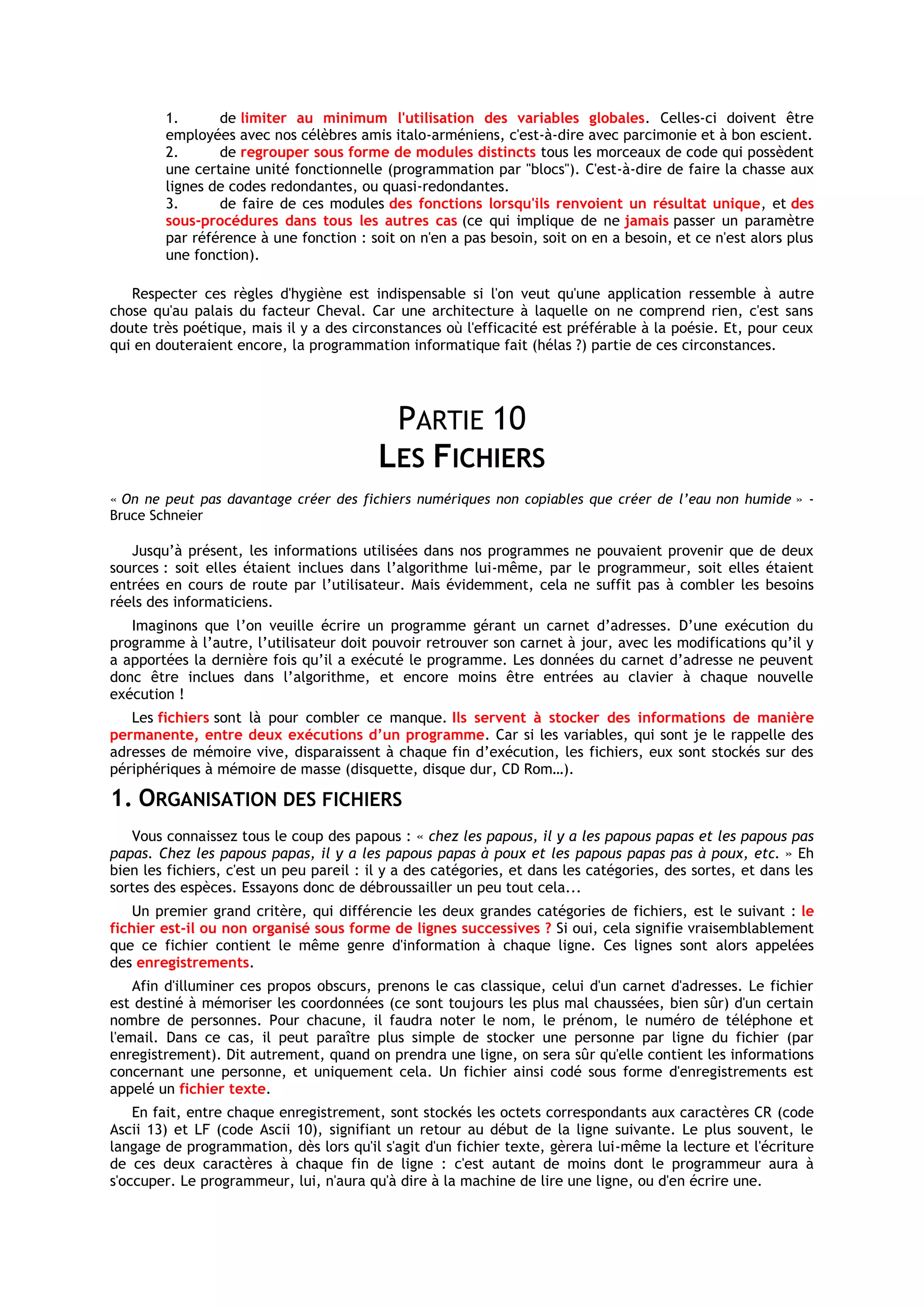 1.      de limiter au minimum l'utilisation des variables globales. Celles-ci doivent être
        employées avec nos célèbres amis italo-arméniens, c'est-à-dire avec parcimonie et à bon escient.
        2.      de regrouper sous forme de modules distincts tous les morceaux de code qui possèdent
        une certaine unité fonctionnelle (programmation par "blocs"). C'est-à-dire de faire la chasse aux
        lignes de codes redondantes, ou quasi-redondantes.
        3.      de faire de ces modules des fonctions lorsqu'ils renvoient un résultat unique, et des
        sous-procédures dans tous les autres cas (ce qui implique de ne jamais passer un paramètre
        par référence à une fonction : soit on n'en a pas besoin, soit on en a besoin, et ce n'est alors plus
        une fonction).

   Respecter ces règles d'hygiène est indispensable si l'on veut qu'une application ressemble à autre
chose qu'au palais du facteur Cheval. Car une architecture à laquelle on ne comprend rien, c'est sans
doute très poétique, mais il y a des circonstances où l'efficacité est préférable à la poésie. Et, pour ceux
qui en douteraient encore, la programmation informatique fait (hélas ?) partie de ces circonstances.




                                           PARTIE 10
                                          LES FICHIERS
« On ne peut pas davantage créer des fichiers numériques non copiables que créer de l’eau non humide » -
Bruce Schneier

   Jusqu’à présent, les informations utilisées dans nos programmes ne pouvaient provenir que de deux
sources : soit elles étaient inclues dans l’algorithme lui-même, par le programmeur, soit elles étaient
entrées en cours de route par l’utilisateur. Mais évidemment, cela ne suffit pas à combler les besoins
réels des informaticiens.
   Imaginons que l’on veuille écrire un programme gérant un carnet d’adresses. D’une exécution du
programme à l’autre, l’utilisateur doit pouvoir retrouver son carnet à jour, avec les modifications qu’il y
a apportées la dernière fois qu’il a exécuté le programme. Les données du carnet d’adresse ne peuvent
donc être inclues dans l’algorithme, et encore moins être entrées au clavier à chaque nouvelle
exécution !
   Les fichiers sont là pour combler ce manque. Ils servent à stocker des informations de manière
permanente, entre deux exécutions d’un programme. Car si les variables, qui sont je le rappelle des
adresses de mémoire vive, disparaissent à chaque fin d’exécution, les fichiers, eux sont stockés sur des
périphériques à mémoire de masse (disquette, disque dur, CD Rom…).

1. ORGANISATION DES FICHIERS
   Vous connaissez tous le coup des papous : « chez les papous, il y a les papous papas et les papous pas
papas. Chez les papous papas, il y a les papous papas à poux et les papous papas pas à poux, etc. » Eh
bien les fichiers, c'est un peu pareil : il y a des catégories, et dans les catégories, des sortes, et dans les
sortes des espèces. Essayons donc de débroussailler un peu tout cela...
    Un premier grand critère, qui différencie les deux grandes catégories de fichiers, est le suivant : le
fichier est-il ou non organisé sous forme de lignes successives ? Si oui, cela signifie vraisemblablement
que ce fichier contient le même genre d'information à chaque ligne. Ces lignes sont alors appelées
des enregistrements.
    Afin d'illuminer ces propos obscurs, prenons le cas classique, celui d'un carnet d'adresses. Le fichier
est destiné à mémoriser les coordonnées (ce sont toujours les plus mal chaussées, bien sûr) d'un certain
nombre de personnes. Pour chacune, il faudra noter le nom, le prénom, le numéro de téléphone et
l'email. Dans ce cas, il peut paraître plus simple de stocker une personne par ligne du fichier (par
enregistrement). Dit autrement, quand on prendra une ligne, on sera sûr qu'elle contient les informations
concernant une personne, et uniquement cela. Un fichier ainsi codé sous forme d'enregistrements est
appelé un fichier texte.
    En fait, entre chaque enregistrement, sont stockés les octets correspondants aux caractères CR (code
Ascii 13) et LF (code Ascii 10), signifiant un retour au début de la ligne suivante. Le plus souvent, le
langage de programmation, dès lors qu'il s'agit d'un fichier texte, gèrera lui-même la lecture et l'écriture
de ces deux caractères à chaque fin de ligne : c'est autant de moins dont le programmeur aura à
s'occuper. Le programmeur, lui, n'aura qu'à dire à la machine de lire une ligne, ou d'en écrire une.
 