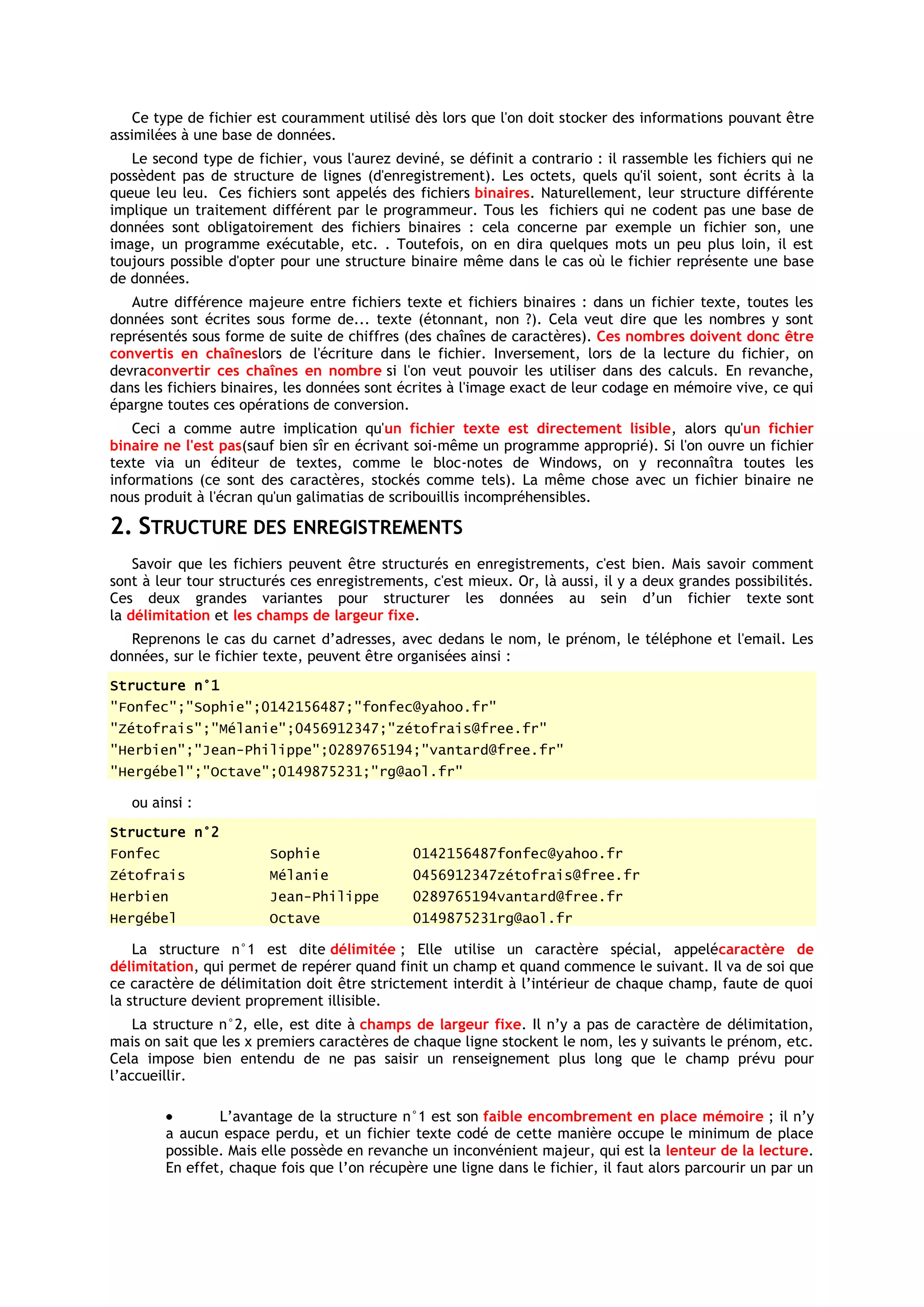 Ce type de fichier est couramment utilisé dès lors que l'on doit stocker des informations pouvant être
assimilées à une base de données.
   Le second type de fichier, vous l'aurez deviné, se définit a contrario : il rassemble les fichiers qui ne
possèdent pas de structure de lignes (d'enregistrement). Les octets, quels qu'il soient, sont écrits à la
queue leu leu. Ces fichiers sont appelés des fichiers binaires. Naturellement, leur structure différente
implique un traitement différent par le programmeur. Tous les fichiers qui ne codent pas une base de
données sont obligatoirement des fichiers binaires : cela concerne par exemple un fichier son, une
image, un programme exécutable, etc. . Toutefois, on en dira quelques mots un peu plus loin, il est
toujours possible d'opter pour une structure binaire même dans le cas où le fichier représente une base
de données.
   Autre différence majeure entre fichiers texte et fichiers binaires : dans un fichier texte, toutes les
données sont écrites sous forme de... texte (étonnant, non ?). Cela veut dire que les nombres y sont
représentés sous forme de suite de chiffres (des chaînes de caractères). Ces nombres doivent donc être
convertis en chaîneslors de l'écriture dans le fichier. Inversement, lors de la lecture du fichier, on
devraconvertir ces chaînes en nombre si l'on veut pouvoir les utiliser dans des calculs. En revanche,
dans les fichiers binaires, les données sont écrites à l'image exact de leur codage en mémoire vive, ce qui
épargne toutes ces opérations de conversion.
    Ceci a comme autre implication qu'un fichier texte est directement lisible, alors qu'un fichier
binaire ne l'est pas(sauf bien sîr en écrivant soi-même un programme approprié). Si l'on ouvre un fichier
texte via un éditeur de textes, comme le bloc-notes de Windows, on y reconnaîtra toutes les
informations (ce sont des caractères, stockés comme tels). La même chose avec un fichier binaire ne
nous produit à l'écran qu'un galimatias de scribouillis incompréhensibles.

2. STRUCTURE DES ENREGISTREMENTS
    Savoir que les fichiers peuvent être structurés en enregistrements, c'est bien. Mais savoir comment
sont à leur tour structurés ces enregistrements, c'est mieux. Or, là aussi, il y a deux grandes possibilités.
Ces deux grandes variantes pour structurer les données au sein d’un fichier texte sont
la délimitation et les champs de largeur fixe.
   Reprenons le cas du carnet d’adresses, avec dedans le nom, le prénom, le téléphone et l'email. Les
données, sur le fichier texte, peuvent être organisées ainsi :
Structure n°1
"Fonfec";"Sophie";0142156487;"fonfec@yahoo.fr"
"Zétofrais";"Mélanie";0456912347;"zétofrais@free.fr"
"Herbien";"Jean-Philippe";0289765194;"vantard@free.fr"
"Hergébel";"Octave";0149875231;"rg@aol.fr"

   ou ainsi :
Structure n°2
Fonfec                   Sophie                0142156487fonfec@yahoo.fr
Zétofrais                Mélanie               0456912347zétofrais@free.fr
Herbien                  Jean-Philippe         0289765194vantard@free.fr
Hergébel                 Octave                0149875231rg@aol.fr

    La structure n°1 est dite délimitée ; Elle utilise un caractère spécial, appelécaractère de
délimitation, qui permet de repérer quand finit un champ et quand commence le suivant. Il va de soi que
ce caractère de délimitation doit être strictement interdit à l’intérieur de chaque champ, faute de quoi
la structure devient proprement illisible.
    La structure n°2, elle, est dite à champs de largeur fixe. Il n’y a pas de caractère de délimitation,
mais on sait que les x premiers caractères de chaque ligne stockent le nom, les y suivants le prénom, etc.
Cela impose bien entendu de ne pas saisir un renseignement plus long que le champ prévu pour
l’accueillir.

                 L’avantage de la structure n°1 est son faible encombrement en place mémoire ; il n’y
         a aucun espace perdu, et un fichier texte codé de cette manière occupe le minimum de place
         possible. Mais elle possède en revanche un inconvénient majeur, qui est la lenteur de la lecture.
         En effet, chaque fois que l’on récupère une ligne dans le fichier, il faut alors parcourir un par un
 