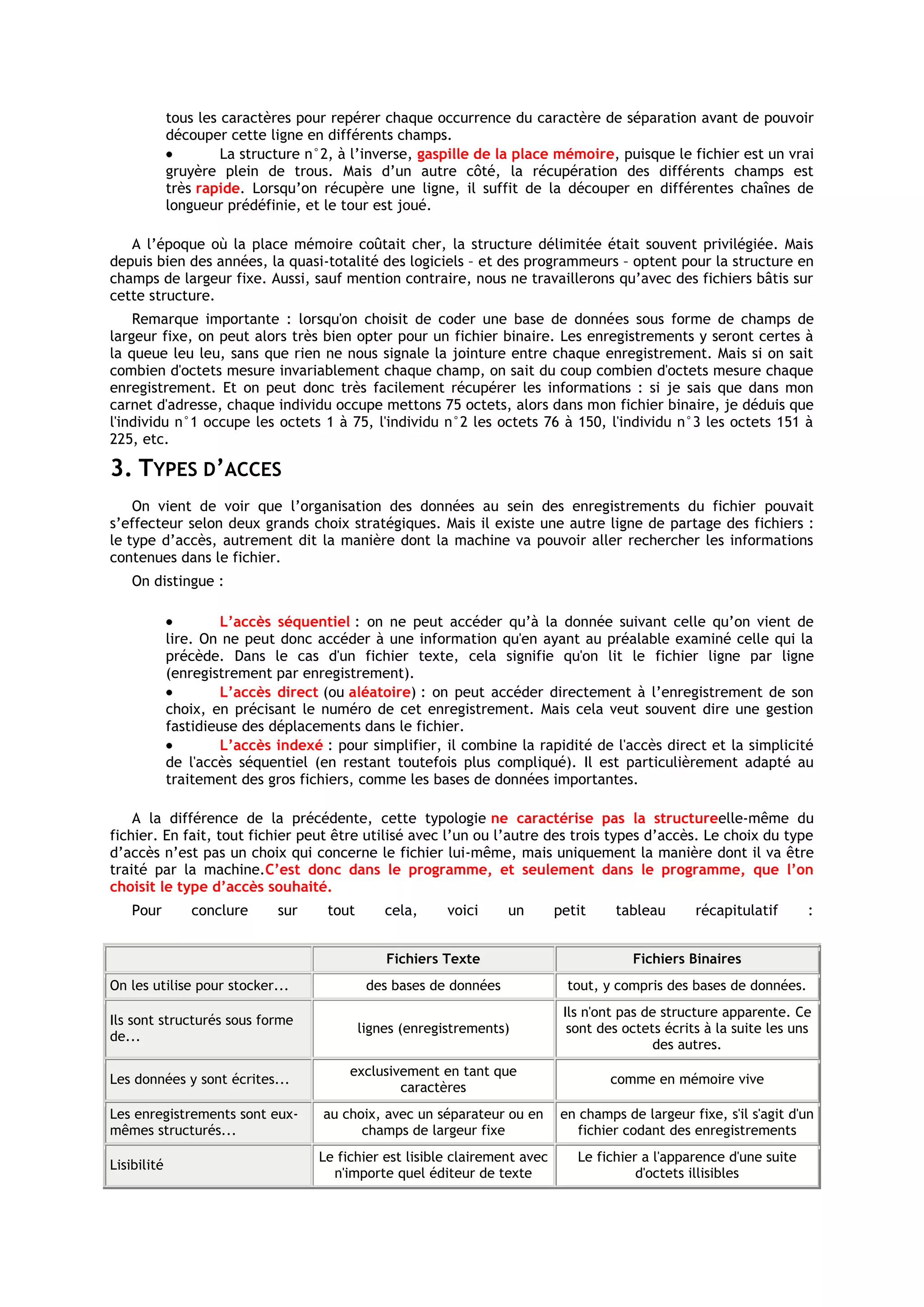 tous les caractères pour repérer chaque occurrence du caractère de séparation avant de pouvoir
             découper cette ligne en différents champs.
                      La structure n°2, à l’inverse, gaspille de la place mémoire, puisque le fichier est un vrai
             gruyère plein de trous. Mais d’un autre côté, la récupération des différents champs est
             très rapide. Lorsqu’on récupère une ligne, il suffit de la découper en différentes chaînes de
             longueur prédéfinie, et le tour est joué.

   A l’époque où la place mémoire coûtait cher, la structure délimitée était souvent privilégiée. Mais
depuis bien des années, la quasi-totalité des logiciels – et des programmeurs – optent pour la structure en
champs de largeur fixe. Aussi, sauf mention contraire, nous ne travaillerons qu’avec des fichiers bâtis sur
cette structure.
    Remarque importante : lorsqu'on choisit de coder une base de données sous forme de champs de
largeur fixe, on peut alors très bien opter pour un fichier binaire. Les enregistrements y seront certes à
la queue leu leu, sans que rien ne nous signale la jointure entre chaque enregistrement. Mais si on sait
combien d'octets mesure invariablement chaque champ, on sait du coup combien d'octets mesure chaque
enregistrement. Et on peut donc très facilement récupérer les informations : si je sais que dans mon
carnet d'adresse, chaque individu occupe mettons 75 octets, alors dans mon fichier binaire, je déduis que
l'individu n°1 occupe les octets 1 à 75, l'individu n°2 les octets 76 à 150, l'individu n°3 les octets 151 à
225, etc.

3. TYPES D’ACCES
    On vient de voir que l’organisation des données au sein des enregistrements du fichier pouvait
s’effecteur selon deux grands choix stratégiques. Mais il existe une autre ligne de partage des fichiers :
le type d’accès, autrement dit la manière dont la machine va pouvoir aller rechercher les informations
contenues dans le fichier.
    On distingue :

                      L’accès séquentiel : on ne peut accéder qu’à la donnée suivant celle qu’on vient de
             lire. On ne peut donc accéder à une information qu'en ayant au préalable examiné celle qui la
             précède. Dans le cas d'un fichier texte, cela signifie qu'on lit le fichier ligne par ligne
             (enregistrement par enregistrement).
                      L’accès direct (ou aléatoire) : on peut accéder directement à l’enregistrement de son
             choix, en précisant le numéro de cet enregistrement. Mais cela veut souvent dire une gestion
             fastidieuse des déplacements dans le fichier.
                      L’accès indexé : pour simplifier, il combine la rapidité de l'accès direct et la simplicité
             de l'accès séquentiel (en restant toutefois plus compliqué). Il est particulièrement adapté au
             traitement des gros fichiers, comme les bases de données importantes.

    A la différence de la précédente, cette typologie ne caractérise pas la structureelle-même du
fichier. En fait, tout fichier peut être utilisé avec l’un ou l’autre des trois types d’accès. Le choix du type
d’accès n’est pas un choix qui concerne le fichier lui-même, mais uniquement la manière dont il va être
traité par la machine.C’est donc dans le programme, et seulement dans le programme, que l’on
choisit le type d’accès souhaité.
    Pour        conclure      sur    tout       cela,     voici     un       petit    tableau       récapitulatif      :


                                                Fichiers Texte                           Fichiers Binaires
On les utilise pour stocker...               des bases de données              tout, y compris des bases de données.
                                                                              Ils n'ont pas de structure apparente. Ce
Ils sont structurés sous forme
                                            lignes (enregistrements)           sont des octets écrits à la suite les uns
de...
                                                                                              des autres.
                                         exclusivement en tant que
Les données y sont écrites...                                                         comme en mémoire vive
                                                 caractères
Les enregistrements sont eux-        au choix, avec un séparateur ou en      en champs de largeur fixe, s'il s'agit d'un
mêmes structurés...                        champs de largeur fixe               fichier codant des enregistrements
                                    Le fichier est lisible clairement avec      Le fichier a l'apparence d'une suite
Lisibilité
                                      n'importe quel éditeur de texte                     d'octets illisibles
 