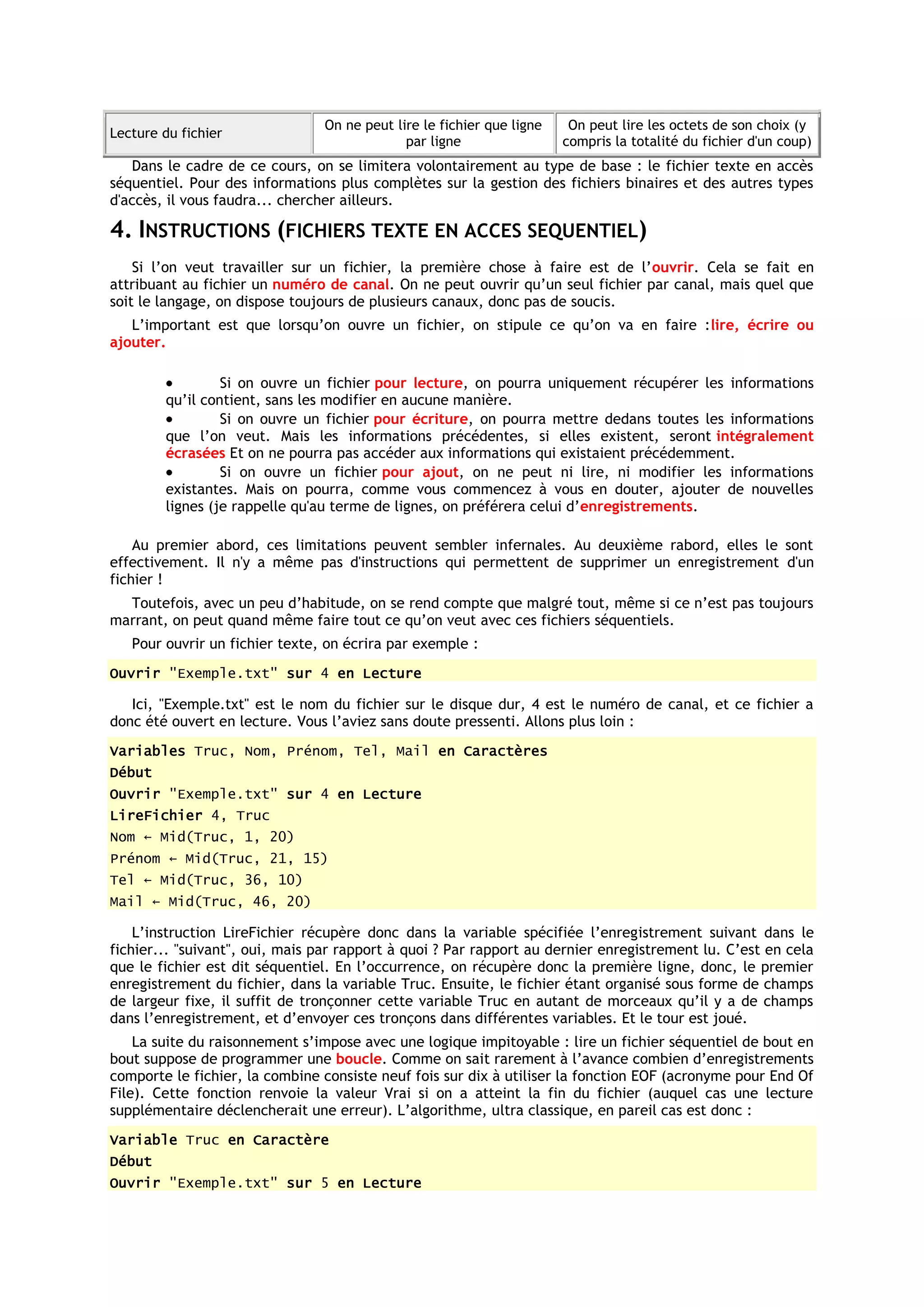 On ne peut lire le fichier que ligne    On peut lire les octets de son choix (y
Lecture du fichier
                                             par ligne                 compris la totalité du fichier d'un coup)
   Dans le cadre de ce cours, on se limitera volontairement au type de base : le fichier texte en accès
séquentiel. Pour des informations plus complètes sur la gestion des fichiers binaires et des autres types
d'accès, il vous faudra... chercher ailleurs.

4. INSTRUCTIONS (FICHIERS TEXTE EN ACCES SEQUENTIEL)
    Si l’on veut travailler sur un fichier, la première chose à faire est de l’ouvrir. Cela se fait en
attribuant au fichier un numéro de canal. On ne peut ouvrir qu’un seul fichier par canal, mais quel que
soit le langage, on dispose toujours de plusieurs canaux, donc pas de soucis.
   L’important est que lorsqu’on ouvre un fichier, on stipule ce qu’on va en faire :lire, écrire ou
ajouter.

                 Si on ouvre un fichier pour lecture, on pourra uniquement récupérer les informations
        qu’il contient, sans les modifier en aucune manière.
                 Si on ouvre un fichier pour écriture, on pourra mettre dedans toutes les informations
        que l’on veut. Mais les informations précédentes, si elles existent, seront intégralement
        écrasées Et on ne pourra pas accéder aux informations qui existaient précédemment.
                 Si on ouvre un fichier pour ajout, on ne peut ni lire, ni modifier les informations
        existantes. Mais on pourra, comme vous commencez à vous en douter, ajouter de nouvelles
        lignes (je rappelle qu'au terme de lignes, on préférera celui d’enregistrements.

    Au premier abord, ces limitations peuvent sembler infernales. Au deuxième rabord, elles le sont
effectivement. Il n'y a même pas d'instructions qui permettent de supprimer un enregistrement d'un
fichier !
  Toutefois, avec un peu d’habitude, on se rend compte que malgré tout, même si ce n’est pas toujours
marrant, on peut quand même faire tout ce qu’on veut avec ces fichiers séquentiels.
   Pour ouvrir un fichier texte, on écrira par exemple :
Ouvrir "Exemple.txt" sur 4 en Lecture

   Ici, "Exemple.txt" est le nom du fichier sur le disque dur, 4 est le numéro de canal, et ce fichier a
donc été ouvert en lecture. Vous l’aviez sans doute pressenti. Allons plus loin :
Variables Truc, Nom, Prénom, Tel, Mail en Caractères
Début
Ouvrir "Exemple.txt" sur 4 en Lecture
LireFichier 4, Truc
Nom ← Mid(Truc, 1, 20)
Prénom ← Mid(Truc, 21, 15)
Tel ← Mid(Truc, 36, 10)
Mail ← Mid(Truc, 46, 20)

    L’instruction LireFichier récupère donc dans la variable spécifiée l’enregistrement suivant dans le
fichier... "suivant", oui, mais par rapport à quoi ? Par rapport au dernier enregistrement lu. C’est en cela
que le fichier est dit séquentiel. En l’occurrence, on récupère donc la première ligne, donc, le premier
enregistrement du fichier, dans la variable Truc. Ensuite, le fichier étant organisé sous forme de champs
de largeur fixe, il suffit de tronçonner cette variable Truc en autant de morceaux qu’il y a de champs
dans l’enregistrement, et d’envoyer ces tronçons dans différentes variables. Et le tour est joué.
    La suite du raisonnement s’impose avec une logique impitoyable : lire un fichier séquentiel de bout en
bout suppose de programmer une boucle. Comme on sait rarement à l’avance combien d’enregistrements
comporte le fichier, la combine consiste neuf fois sur dix à utiliser la fonction EOF (acronyme pour End Of
File). Cette fonction renvoie la valeur Vrai si on a atteint la fin du fichier (auquel cas une lecture
supplémentaire déclencherait une erreur). L’algorithme, ultra classique, en pareil cas est donc :
Variable Truc en Caractère
Début
Ouvrir "Exemple.txt" sur 5 en Lecture
 