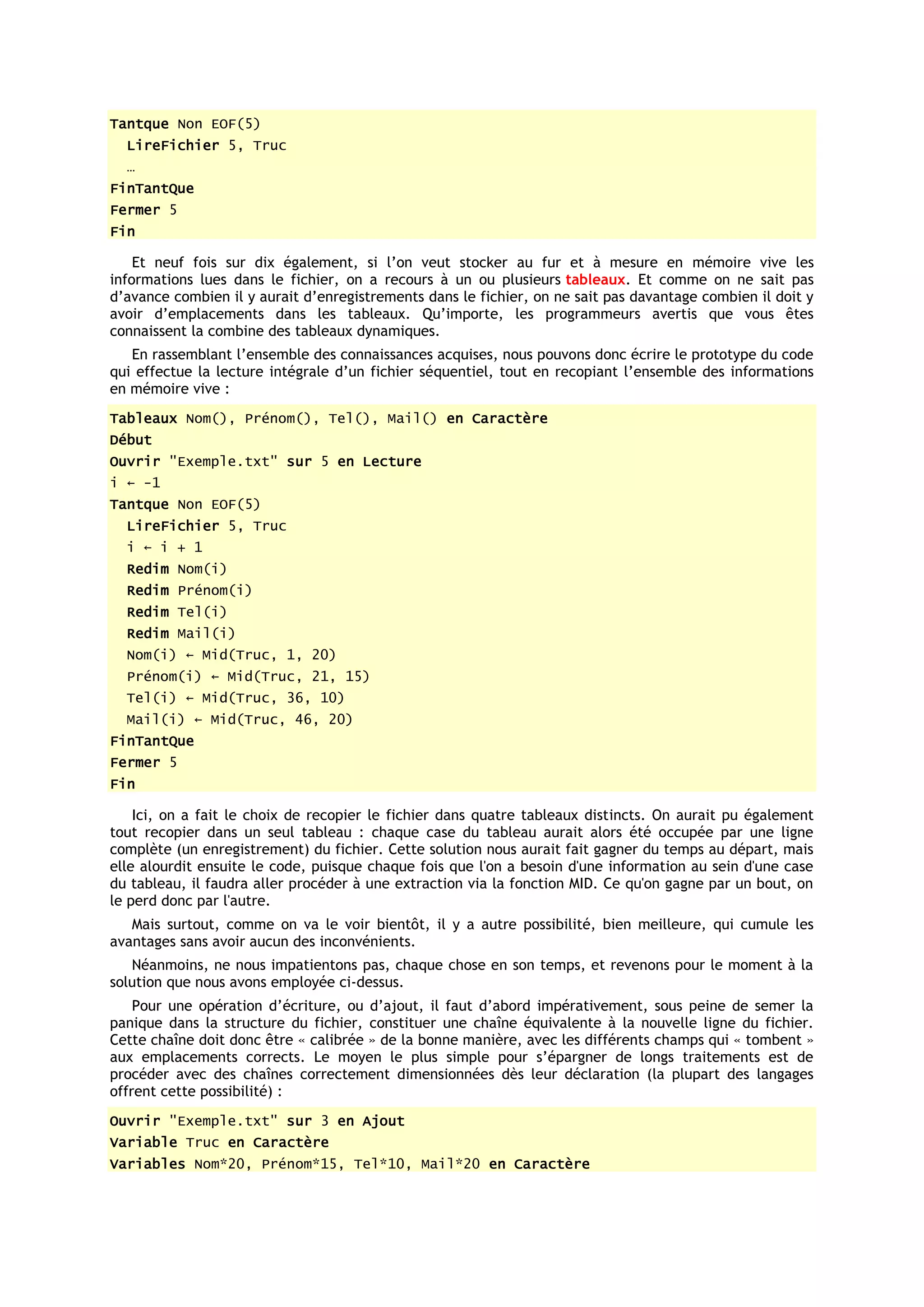 Tantque Non EOF(5)
  LireFichier 5, Truc
  …
FinTantQue
Fermer 5
Fin

    Et neuf fois sur dix également, si l’on veut stocker au fur et à mesure en mémoire vive les
informations lues dans le fichier, on a recours à un ou plusieurs tableaux. Et comme on ne sait pas
d’avance combien il y aurait d’enregistrements dans le fichier, on ne sait pas davantage combien il doit y
avoir d’emplacements dans les tableaux. Qu’importe, les programmeurs avertis que vous êtes
connaissent la combine des tableaux dynamiques.
   En rassemblant l’ensemble des connaissances acquises, nous pouvons donc écrire le prototype du code
qui effectue la lecture intégrale d’un fichier séquentiel, tout en recopiant l’ensemble des informations
en mémoire vive :
Tableaux Nom(), Prénom(), Tel(), Mail() en Caractère
Début
Ouvrir "Exemple.txt" sur 5 en Lecture
i ← -1
Tantque Non EOF(5)
  LireFichier 5, Truc
  i ← i + 1
  Redim Nom(i)
  Redim Prénom(i)
  Redim Tel(i)
  Redim Mail(i)
  Nom(i) ← Mid(Truc, 1, 20)
  Prénom(i) ← Mid(Truc, 21, 15)
  Tel(i) ← Mid(Truc, 36, 10)
  Mail(i) ← Mid(Truc, 46, 20)
FinTantQue
Fermer 5
Fin

    Ici, on a fait le choix de recopier le fichier dans quatre tableaux distincts. On aurait pu également
tout recopier dans un seul tableau : chaque case du tableau aurait alors été occupée par une ligne
complète (un enregistrement) du fichier. Cette solution nous aurait fait gagner du temps au départ, mais
elle alourdit ensuite le code, puisque chaque fois que l'on a besoin d'une information au sein d'une case
du tableau, il faudra aller procéder à une extraction via la fonction MID. Ce qu'on gagne par un bout, on
le perd donc par l'autre.
   Mais surtout, comme on va le voir bientôt, il y a autre possibilité, bien meilleure, qui cumule les
avantages sans avoir aucun des inconvénients.
   Néanmoins, ne nous impatientons pas, chaque chose en son temps, et revenons pour le moment à la
solution que nous avons employée ci-dessus.
    Pour une opération d’écriture, ou d’ajout, il faut d’abord impérativement, sous peine de semer la
panique dans la structure du fichier, constituer une chaîne équivalente à la nouvelle ligne du fichier.
Cette chaîne doit donc être « calibrée » de la bonne manière, avec les différents champs qui « tombent »
aux emplacements corrects. Le moyen le plus simple pour s’épargner de longs traitements est de
procéder avec des chaînes correctement dimensionnées dès leur déclaration (la plupart des langages
offrent cette possibilité) :
Ouvrir "Exemple.txt" sur 3 en Ajout
Variable Truc en Caractère
Variables Nom*20, Prénom*15, Tel*10, Mail*20 en Caractère
 