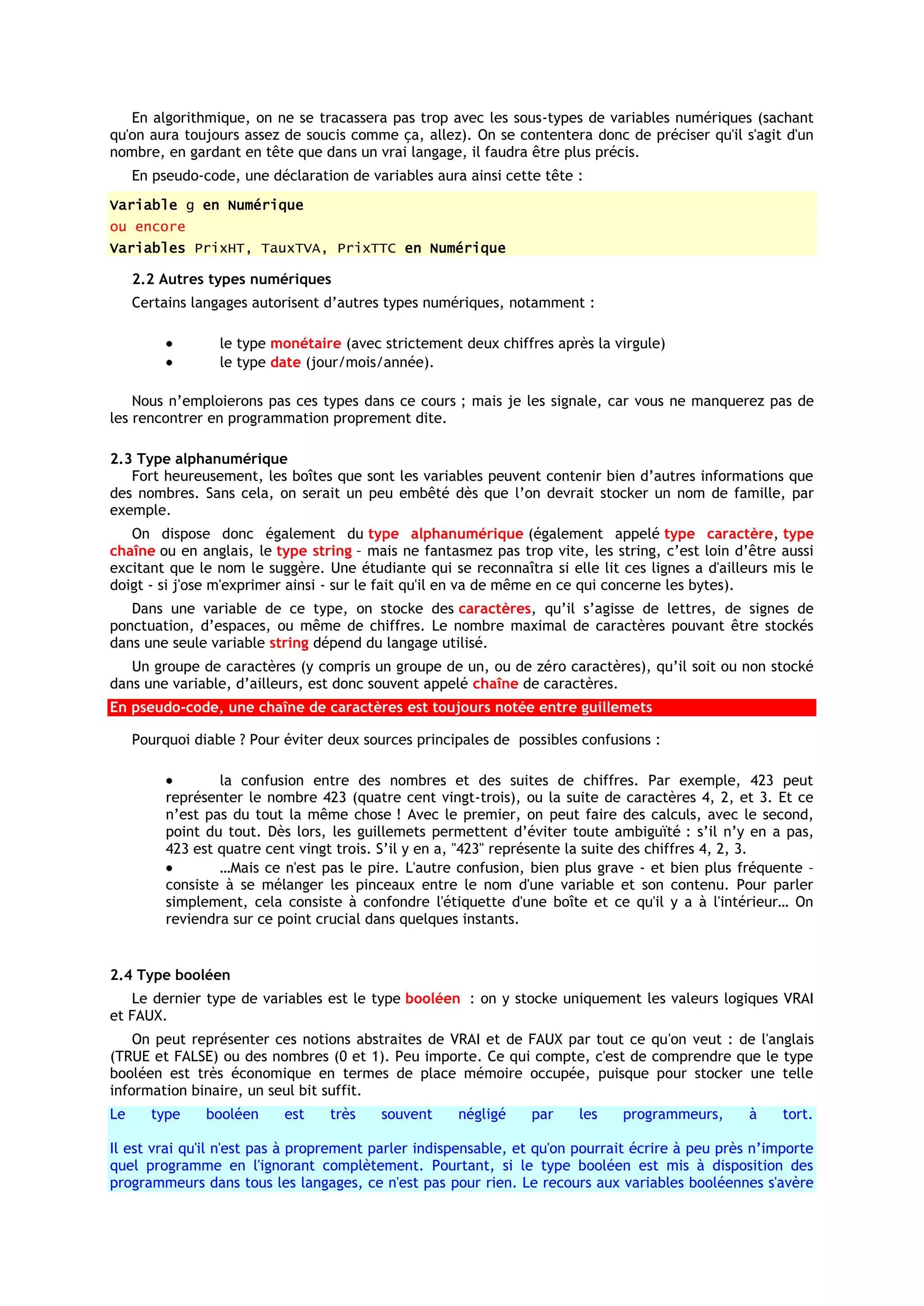 En algorithmique, on ne se tracassera pas trop avec les sous-types de variables numériques (sachant
qu'on aura toujours assez de soucis comme ça, allez). On se contentera donc de préciser qu'il s'agit d'un
nombre, en gardant en tête que dans un vrai langage, il faudra être plus précis.
     En pseudo-code, une déclaration de variables aura ainsi cette tête :
Variable g en Numérique
ou encore
Variables PrixHT, TauxTVA, PrixTTC en Numérique

     2.2 Autres types numériques
     Certains langages autorisent d’autres types numériques, notamment :

                  le type monétaire (avec strictement deux chiffres après la virgule)
                  le type date (jour/mois/année).

    Nous n’emploierons pas ces types dans ce cours ; mais je les signale, car vous ne manquerez pas de
les rencontrer en programmation proprement dite.

2.3 Type alphanumérique
   Fort heureusement, les boîtes que sont les variables peuvent contenir bien d’autres informations que
des nombres. Sans cela, on serait un peu embêté dès que l’on devrait stocker un nom de famille, par
exemple.
   On dispose donc également du type alphanumérique (également appelé type caractère, type
chaîne ou en anglais, le type string – mais ne fantasmez pas trop vite, les string, c’est loin d’être aussi
excitant que le nom le suggère. Une étudiante qui se reconnaîtra si elle lit ces lignes a d'ailleurs mis le
doigt - si j'ose m'exprimer ainsi - sur le fait qu'il en va de même en ce qui concerne les bytes).
   Dans une variable de ce type, on stocke des caractères, qu’il s’agisse de lettres, de signes de
ponctuation, d’espaces, ou même de chiffres. Le nombre maximal de caractères pouvant être stockés
dans une seule variable string dépend du langage utilisé.
   Un groupe de caractères (y compris un groupe de un, ou de zéro caractères), qu’il soit ou non stocké
dans une variable, d’ailleurs, est donc souvent appelé chaîne de caractères.
En pseudo-code, une chaîne de caractères est toujours notée entre guillemets

     Pourquoi diable ? Pour éviter deux sources principales de possibles confusions :

                  la confusion entre des nombres et des suites de chiffres. Par exemple, 423 peut
          représenter le nombre 423 (quatre cent vingt-trois), ou la suite de caractères 4, 2, et 3. Et ce
          n’est pas du tout la même chose ! Avec le premier, on peut faire des calculs, avec le second,
          point du tout. Dès lors, les guillemets permettent d’éviter toute ambiguïté : s’il n’y en a pas,
          423 est quatre cent vingt trois. S’il y en a, "423" représente la suite des chiffres 4, 2, 3.
                  …Mais ce n'est pas le pire. L'autre confusion, bien plus grave - et bien plus fréquente –
          consiste à se mélanger les pinceaux entre le nom d'une variable et son contenu. Pour parler
          simplement, cela consiste à confondre l'étiquette d'une boîte et ce qu'il y a à l'intérieur… On
          reviendra sur ce point crucial dans quelques instants.


2.4 Type booléen
   Le dernier type de variables est le type booléen : on y stocke uniquement les valeurs logiques VRAI
et FAUX.
    On peut représenter ces notions abstraites de VRAI et de FAUX par tout ce qu'on veut : de l'anglais
(TRUE et FALSE) ou des nombres (0 et 1). Peu importe. Ce qui compte, c'est de comprendre que le type
booléen est très économique en termes de place mémoire occupée, puisque pour stocker une telle
information binaire, un seul bit suffit.
Le     type     booléen     est   très    souvent     négligé    par    les    programmeurs,      à    tort.

Il est vrai qu'il n'est pas à proprement parler indispensable, et qu'on pourrait écrire à peu près n’importe
quel programme en l'ignorant complètement. Pourtant, si le type booléen est mis à disposition des
programmeurs dans tous les langages, ce n'est pas pour rien. Le recours aux variables booléennes s'avère
 