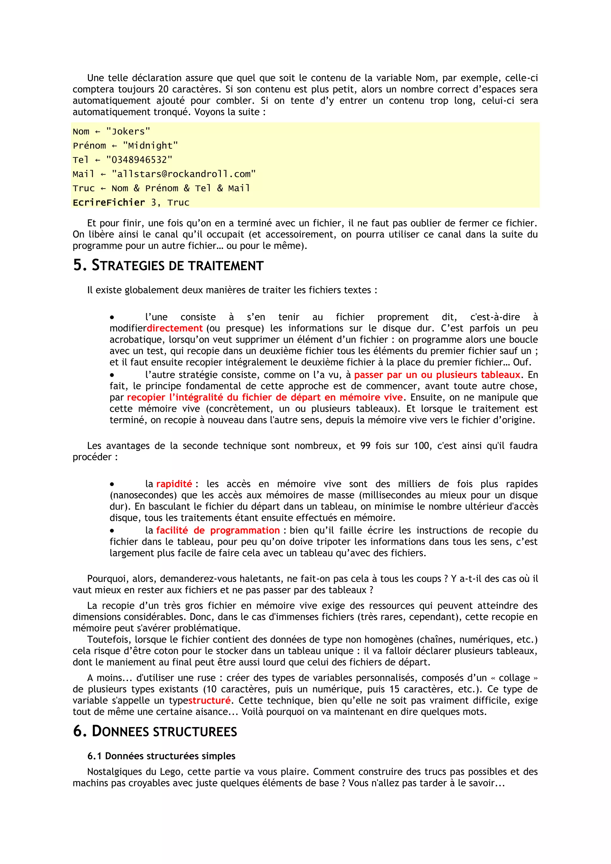 Une telle déclaration assure que quel que soit le contenu de la variable Nom, par exemple, celle-ci
comptera toujours 20 caractères. Si son contenu est plus petit, alors un nombre correct d’espaces sera
automatiquement ajouté pour combler. Si on tente d’y entrer un contenu trop long, celui-ci sera
automatiquement tronqué. Voyons la suite :
Nom ← "Jokers"
Prénom ← "Midnight"
Tel ← "0348946532"
Mail ← "allstars@rockandroll.com"
Truc ← Nom & Prénom & Tel & Mail
EcrireFichier 3, Truc

   Et pour finir, une fois qu’on en a terminé avec un fichier, il ne faut pas oublier de fermer ce fichier.
On libère ainsi le canal qu’il occupait (et accessoirement, on pourra utiliser ce canal dans la suite du
programme pour un autre fichier… ou pour le même).

5. STRATEGIES DE TRAITEMENT
   Il existe globalement deux manières de traiter les fichiers textes :

                 l’une consiste à s’en tenir au fichier proprement dit, c'est-à-dire à
        modifierdirectement (ou presque) les informations sur le disque dur. C’est parfois un peu
        acrobatique, lorsqu’on veut supprimer un élément d’un fichier : on programme alors une boucle
        avec un test, qui recopie dans un deuxième fichier tous les éléments du premier fichier sauf un ;
        et il faut ensuite recopier intégralement le deuxième fichier à la place du premier fichier… Ouf.
                 l’autre stratégie consiste, comme on l’a vu, à passer par un ou plusieurs tableaux. En
        fait, le principe fondamental de cette approche est de commencer, avant toute autre chose,
        par recopier l’intégralité du fichier de départ en mémoire vive. Ensuite, on ne manipule que
        cette mémoire vive (concrètement, un ou plusieurs tableaux). Et lorsque le traitement est
        terminé, on recopie à nouveau dans l'autre sens, depuis la mémoire vive vers le fichier d’origine.

   Les avantages de la seconde technique sont nombreux, et 99 fois sur 100, c'est ainsi qu'il faudra
procéder :

                 la rapidité : les accès en mémoire vive sont des milliers de fois plus rapides
        (nanosecondes) que les accès aux mémoires de masse (millisecondes au mieux pour un disque
        dur). En basculant le fichier du départ dans un tableau, on minimise le nombre ultérieur d'accès
        disque, tous les traitements étant ensuite effectués en mémoire.
                 la facilité de programmation : bien qu’il faille écrire les instructions de recopie du
        fichier dans le tableau, pour peu qu’on doive tripoter les informations dans tous les sens, c’est
        largement plus facile de faire cela avec un tableau qu’avec des fichiers.

   Pourquoi, alors, demanderez-vous haletants, ne fait-on pas cela à tous les coups ? Y a-t-il des cas où il
vaut mieux en rester aux fichiers et ne pas passer par des tableaux ?
   La recopie d’un très gros fichier en mémoire vive exige des ressources qui peuvent atteindre des
dimensions considérables. Donc, dans le cas d'immenses fichiers (très rares, cependant), cette recopie en
mémoire peut s'avérer problématique.
   Toutefois, lorsque le fichier contient des données de type non homogènes (chaînes, numériques, etc.)
cela risque d’être coton pour le stocker dans un tableau unique : il va falloir déclarer plusieurs tableaux,
dont le maniement au final peut être aussi lourd que celui des fichiers de départ.
   A moins... d'utiliser une ruse : créer des types de variables personnalisés, composés d’un « collage »
de plusieurs types existants (10 caractères, puis un numérique, puis 15 caractères, etc.). Ce type de
variable s'appelle un typestructuré. Cette technique, bien qu’elle ne soit pas vraiment difficile, exige
tout de même une certaine aisance... Voilà pourquoi on va maintenant en dire quelques mots.

6. DONNEES STRUCTUREES
   6.1 Données structurées simples
  Nostalgiques du Lego, cette partie va vous plaire. Comment construire des trucs pas possibles et des
machins pas croyables avec juste quelques éléments de base ? Vous n'allez pas tarder à le savoir...
 