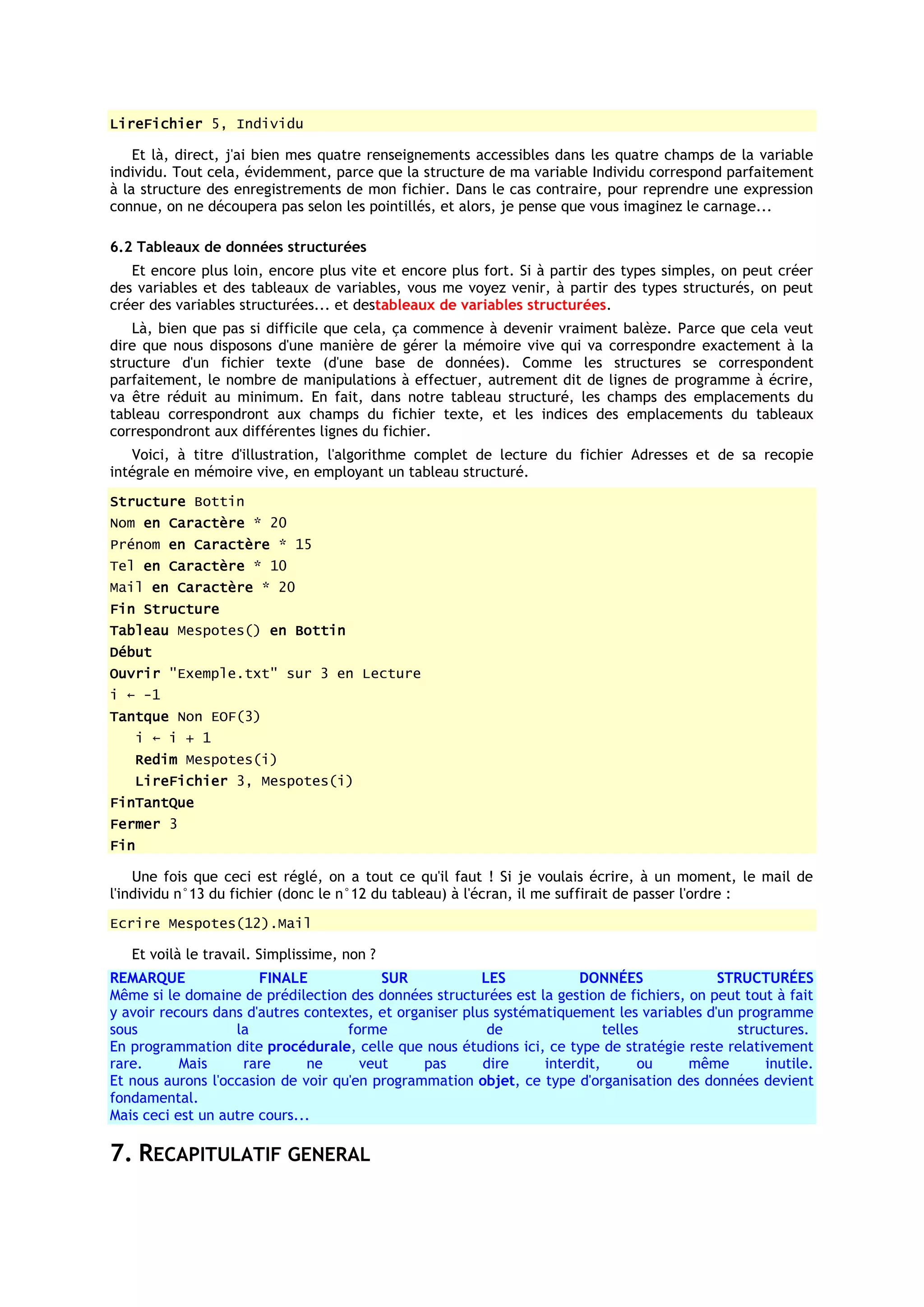 LireFichier 5, Individu

    Et là, direct, j'ai bien mes quatre renseignements accessibles dans les quatre champs de la variable
individu. Tout cela, évidemment, parce que la structure de ma variable Individu correspond parfaitement
à la structure des enregistrements de mon fichier. Dans le cas contraire, pour reprendre une expression
connue, on ne découpera pas selon les pointillés, et alors, je pense que vous imaginez le carnage...

6.2 Tableaux de données structurées
   Et encore plus loin, encore plus vite et encore plus fort. Si à partir des types simples, on peut créer
des variables et des tableaux de variables, vous me voyez venir, à partir des types structurés, on peut
créer des variables structurées... et destableaux de variables structurées.
    Là, bien que pas si difficile que cela, ça commence à devenir vraiment balèze. Parce que cela veut
dire que nous disposons d'une manière de gérer la mémoire vive qui va correspondre exactement à la
structure d'un fichier texte (d'une base de données). Comme les structures se correspondent
parfaitement, le nombre de manipulations à effectuer, autrement dit de lignes de programme à écrire,
va être réduit au minimum. En fait, dans notre tableau structuré, les champs des emplacements du
tableau correspondront aux champs du fichier texte, et les indices des emplacements du tableaux
correspondront aux différentes lignes du fichier.
   Voici, à titre d'illustration, l'algorithme complet de lecture du fichier Adresses et de sa recopie
intégrale en mémoire vive, en employant un tableau structuré.
Structure Bottin
Nom en Caractère * 20
Prénom en Caractère * 15
Tel en Caractère * 10
Mail en Caractère * 20
Fin Structure
Tableau Mespotes() en Bottin
Début
Ouvrir "Exemple.txt" sur 3 en Lecture
i ← -1
Tantque Non EOF(3)
      i ← i + 1
   Redim Mespotes(i)
   LireFichier 3, Mespotes(i)
FinTantQue
Fermer 3
Fin

    Une fois que ceci est réglé, on a tout ce qu'il faut ! Si je voulais écrire, à un moment, le mail de
l'individu n°13 du fichier (donc le n°12 du tableau) à l'écran, il me suffirait de passer l'ordre :
Ecrire Mespotes(12).Mail

   Et voilà le travail. Simplissime, non ?
REMARQUE               FINALE            SUR             LES           DONNÉES              STRUCTURÉES
Même si le domaine de prédilection des données structurées est la gestion de fichiers, on peut tout à fait
y avoir recours dans d'autres contextes, et organiser plus systématiquement les variables d'un programme
sous               la               forme                 de                telles             structures.
En programmation dite procédurale, celle que nous étudions ici, ce type de stratégie reste relativement
rare.      Mais      rare     ne      veut      pas      dire     interdit,       ou   même        inutile.
Et nous aurons l'occasion de voir qu'en programmation objet, ce type d'organisation des données devient
fondamental.
Mais ceci est un autre cours...

7. RECAPITULATIF GENERAL
 
