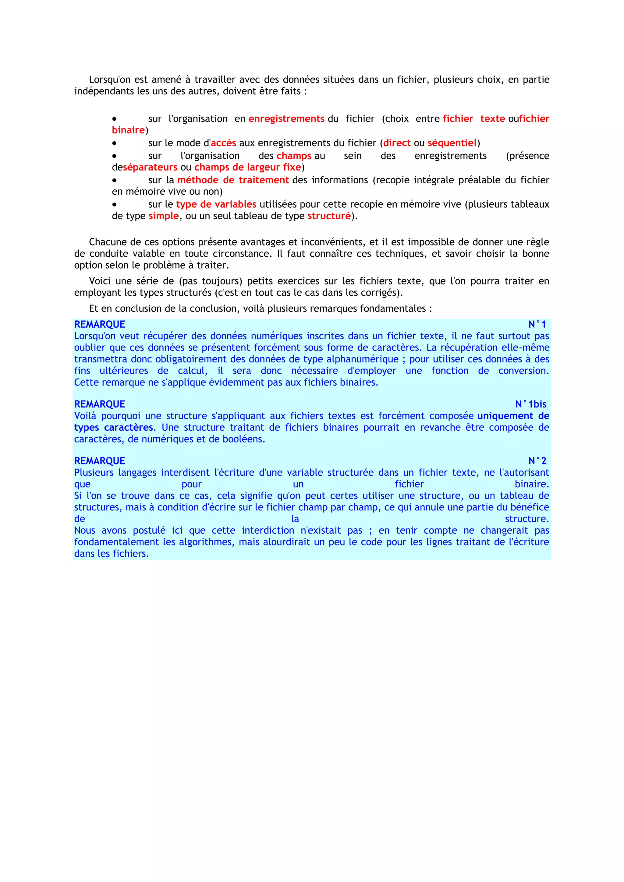 Lorsqu'on est amené à travailler avec des données situées dans un fichier, plusieurs choix, en partie
indépendants les uns des autres, doivent être faits :

                sur l'organisation en enregistrements du fichier (choix entre fichier texte oufichier
        binaire)
                sur le mode d'accès aux enregistrements du fichier (direct ou séquentiel)
                sur     l'organisation   des champs au       sein    des   enregistrements      (présence
        deséparateurs ou champs de largeur fixe)
                sur la méthode de traitement des informations (recopie intégrale préalable du fichier
        en mémoire vive ou non)
                sur le type de variables utilisées pour cette recopie en mémoire vive (plusieurs tableaux
        de type simple, ou un seul tableau de type structuré).

   Chacune de ces options présente avantages et inconvénients, et il est impossible de donner une règle
de conduite valable en toute circonstance. Il faut connaître ces techniques, et savoir choisir la bonne
option selon le problème à traiter.
  Voici une série de (pas toujours) petits exercices sur les fichiers texte, que l'on pourra traiter en
employant les types structurés (c'est en tout cas le cas dans les corrigés).
   Et en conclusion de la conclusion, voilà plusieurs remarques fondamentales :
REMARQUE                                                                                           N°1
Lorsqu'on veut récupérer des données numériques inscrites dans un fichier texte, il ne faut surtout pas
oublier que ces données se présentent forcément sous forme de caractères. La récupération elle-même
transmettra donc obligatoirement des données de type alphanumérique ; pour utiliser ces données à des
fins ultérieures de calcul, il sera donc nécessaire d'employer une fonction de conversion.
Cette remarque ne s'applique évidemment pas aux fichiers binaires.

REMARQUE                                                                                    N°1bis
Voilà pourquoi une structure s'appliquant aux fichiers textes est forcément composée uniquement de
types caractères. Une structure traitant de fichiers binaires pourrait en revanche être composée de
caractères, de numériques et de booléens.

REMARQUE                                                                                              N°2
Plusieurs langages interdisent l'écriture d'une variable structurée dans un fichier texte, ne l'autorisant
que                     pour                        un                  fichier                    binaire.
Si l'on se trouve dans ce cas, cela signifie qu'on peut certes utiliser une structure, ou un tableau de
structures, mais à condition d'écrire sur le fichier champ par champ, ce qui annule une partie du bénéfice
de                                                 la                                            structure.
Nous avons postulé ici que cette interdiction n'existait pas ; en tenir compte ne changerait pas
fondamentalement les algorithmes, mais alourdirait un peu le code pour les lignes traitant de l'écriture
dans les fichiers.
 
