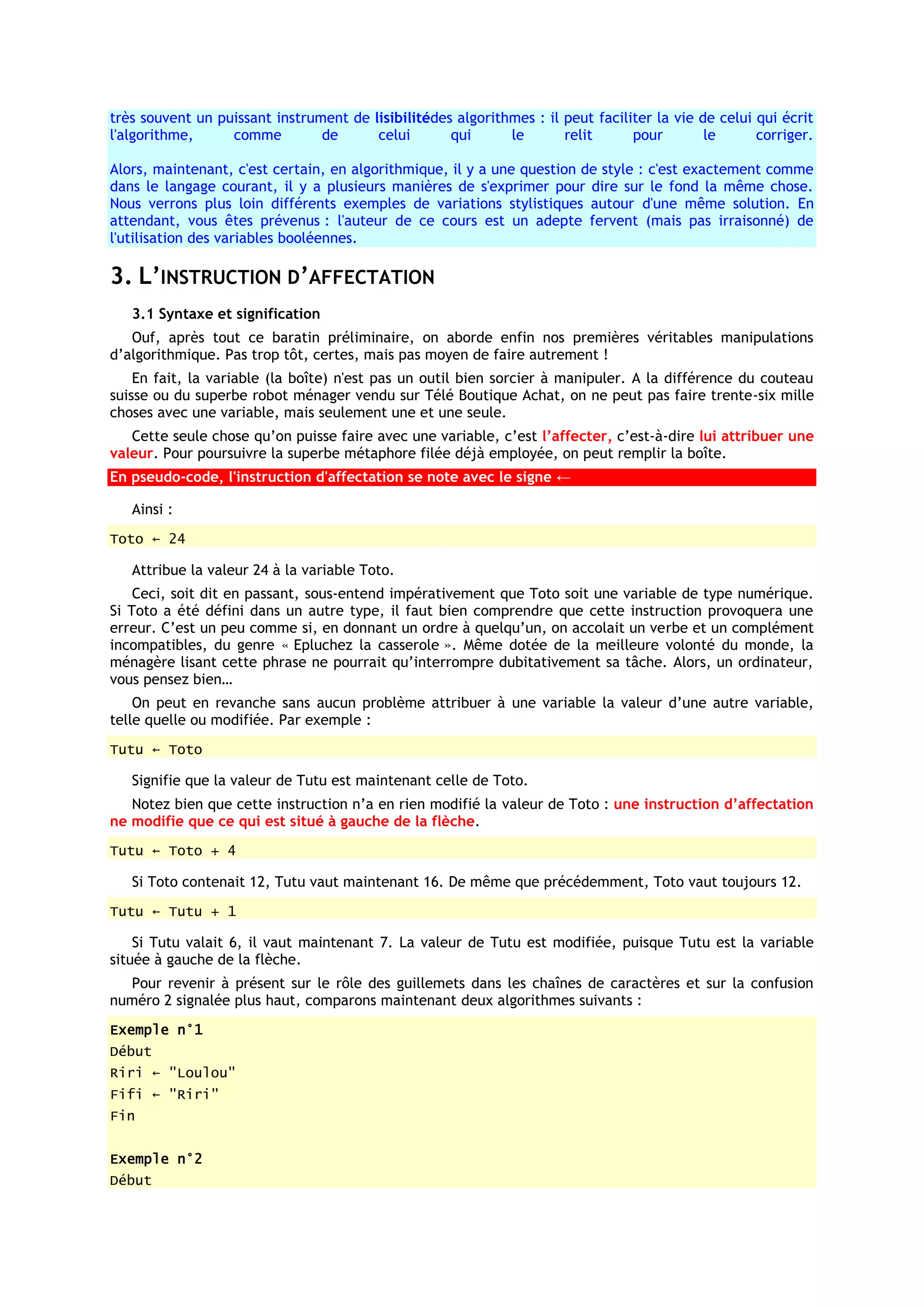 très souvent un puissant instrument de lisibilitédes algorithmes : il peut faciliter la vie de celui qui écrit
l'algorithme,     comme         de      celui       qui      le       relit      pour        le      corriger.

Alors, maintenant, c'est certain, en algorithmique, il y a une question de style : c'est exactement comme
dans le langage courant, il y a plusieurs manières de s'exprimer pour dire sur le fond la même chose.
Nous verrons plus loin différents exemples de variations stylistiques autour d'une même solution. En
attendant, vous êtes prévenus : l'auteur de ce cours est un adepte fervent (mais pas irraisonné) de
l'utilisation des variables booléennes.

3. L’INSTRUCTION D’AFFECTATION
   3.1 Syntaxe et signification
   Ouf, après tout ce baratin préliminaire, on aborde enfin nos premières véritables manipulations
d’algorithmique. Pas trop tôt, certes, mais pas moyen de faire autrement !
    En fait, la variable (la boîte) n'est pas un outil bien sorcier à manipuler. A la différence du couteau
suisse ou du superbe robot ménager vendu sur Télé Boutique Achat, on ne peut pas faire trente-six mille
choses avec une variable, mais seulement une et une seule.
   Cette seule chose qu’on puisse faire avec une variable, c’est l’affecter, c’est-à-dire lui attribuer une
valeur. Pour poursuivre la superbe métaphore filée déjà employée, on peut remplir la boîte.
En pseudo-code, l'instruction d'affectation se note avec le signe ←

   Ainsi :
Toto ← 24

   Attribue la valeur 24 à la variable Toto.
    Ceci, soit dit en passant, sous-entend impérativement que Toto soit une variable de type numérique.
Si Toto a été défini dans un autre type, il faut bien comprendre que cette instruction provoquera une
erreur. C’est un peu comme si, en donnant un ordre à quelqu’un, on accolait un verbe et un complément
incompatibles, du genre « Epluchez la casserole ». Même dotée de la meilleure volonté du monde, la
ménagère lisant cette phrase ne pourrait qu’interrompre dubitativement sa tâche. Alors, un ordinateur,
vous pensez bien…
    On peut en revanche sans aucun problème attribuer à une variable la valeur d’une autre variable,
telle quelle ou modifiée. Par exemple :
Tutu ← Toto

   Signifie que la valeur de Tutu est maintenant celle de Toto.
   Notez bien que cette instruction n’a en rien modifié la valeur de Toto : une instruction d’affectation
ne modifie que ce qui est situé à gauche de la flèche.
Tutu ← Toto + 4

   Si Toto contenait 12, Tutu vaut maintenant 16. De même que précédemment, Toto vaut toujours 12.
Tutu ← Tutu + 1

    Si Tutu valait 6, il vaut maintenant 7. La valeur de Tutu est modifiée, puisque Tutu est la variable
située à gauche de la flèche.
  Pour revenir à présent sur le rôle des guillemets dans les chaînes de caractères et sur la confusion
numéro 2 signalée plus haut, comparons maintenant deux algorithmes suivants :
Exemple n°1
Début
Riri ← "Loulou"
Fifi ← "Riri"
Fin


Exemple n°2
Début
 