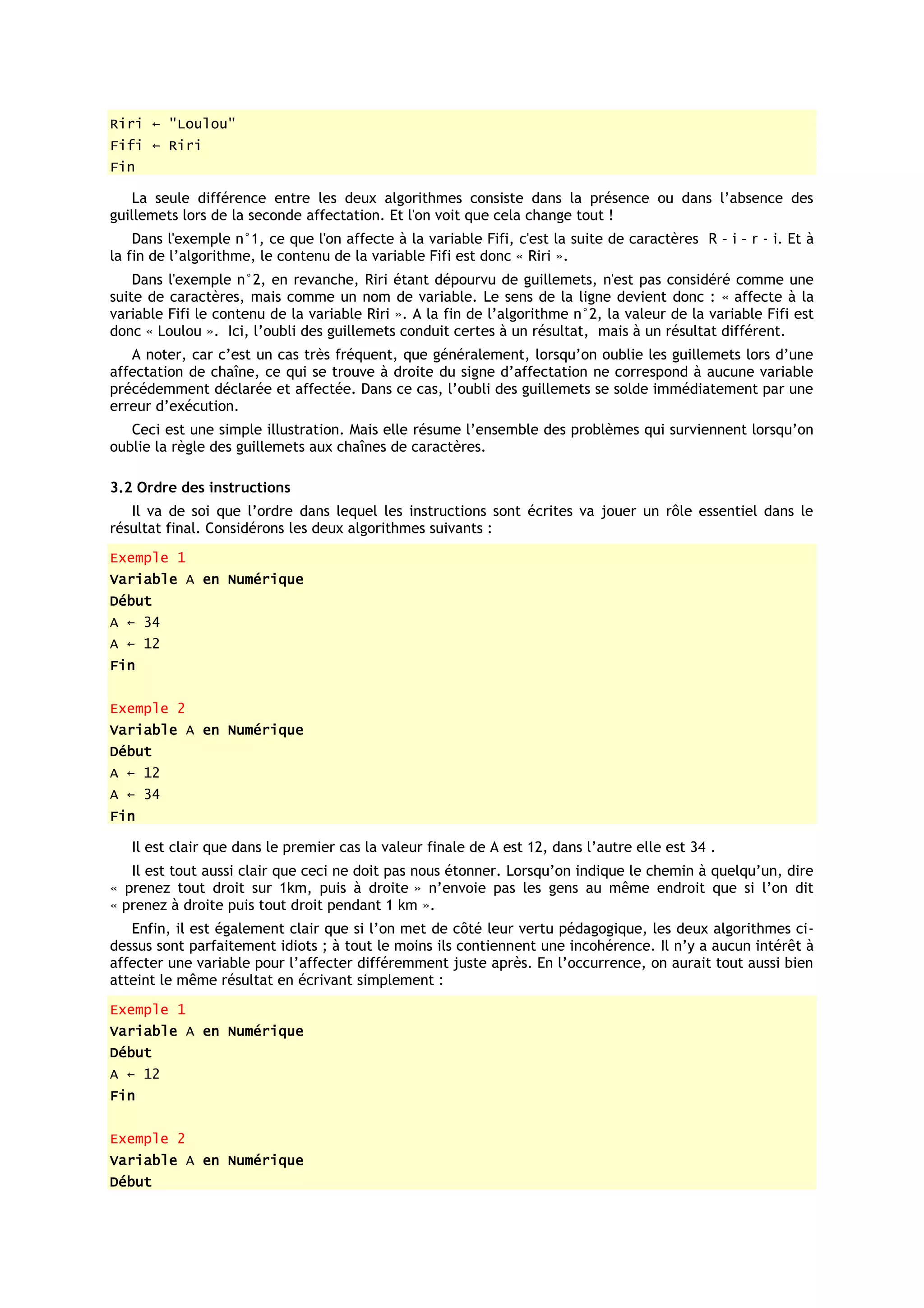 Riri ← "Loulou"
Fifi ← Riri
Fin

    La seule différence entre les deux algorithmes consiste dans la présence ou dans l’absence des
guillemets lors de la seconde affectation. Et l'on voit que cela change tout !
    Dans l'exemple n°1, ce que l'on affecte à la variable Fifi, c'est la suite de caractères R – i – r - i. Et à
la fin de l’algorithme, le contenu de la variable Fifi est donc « Riri ».
    Dans l'exemple n°2, en revanche, Riri étant dépourvu de guillemets, n'est pas considéré comme une
suite de caractères, mais comme un nom de variable. Le sens de la ligne devient donc : « affecte à la
variable Fifi le contenu de la variable Riri ». A la fin de l’algorithme n°2, la valeur de la variable Fifi est
donc « Loulou ». Ici, l’oubli des guillemets conduit certes à un résultat, mais à un résultat différent.
   A noter, car c’est un cas très fréquent, que généralement, lorsqu’on oublie les guillemets lors d’une
affectation de chaîne, ce qui se trouve à droite du signe d’affectation ne correspond à aucune variable
précédemment déclarée et affectée. Dans ce cas, l’oubli des guillemets se solde immédiatement par une
erreur d’exécution.
   Ceci est une simple illustration. Mais elle résume l’ensemble des problèmes qui surviennent lorsqu’on
oublie la règle des guillemets aux chaînes de caractères.

3.2 Ordre des instructions
   Il va de soi que l’ordre dans lequel les instructions sont écrites va jouer un rôle essentiel dans le
résultat final. Considérons les deux algorithmes suivants :
Exemple 1
Variable A en Numérique
Début
A ← 34
A ← 12
Fin


Exemple 2
Variable A en Numérique
Début
A ← 12
A ← 34
Fin

   Il est clair que dans le premier cas la valeur finale de A est 12, dans l’autre elle est 34 .
   Il est tout aussi clair que ceci ne doit pas nous étonner. Lorsqu’on indique le chemin à quelqu’un, dire
« prenez tout droit sur 1km, puis à droite » n’envoie pas les gens au même endroit que si l’on dit
« prenez à droite puis tout droit pendant 1 km ».
   Enfin, il est également clair que si l’on met de côté leur vertu pédagogique, les deux algorithmes ci-
dessus sont parfaitement idiots ; à tout le moins ils contiennent une incohérence. Il n’y a aucun intérêt à
affecter une variable pour l’affecter différemment juste après. En l’occurrence, on aurait tout aussi bien
atteint le même résultat en écrivant simplement :
Exemple 1
Variable A en Numérique
Début
A ← 12
Fin


Exemple 2
Variable A en Numérique
Début
 