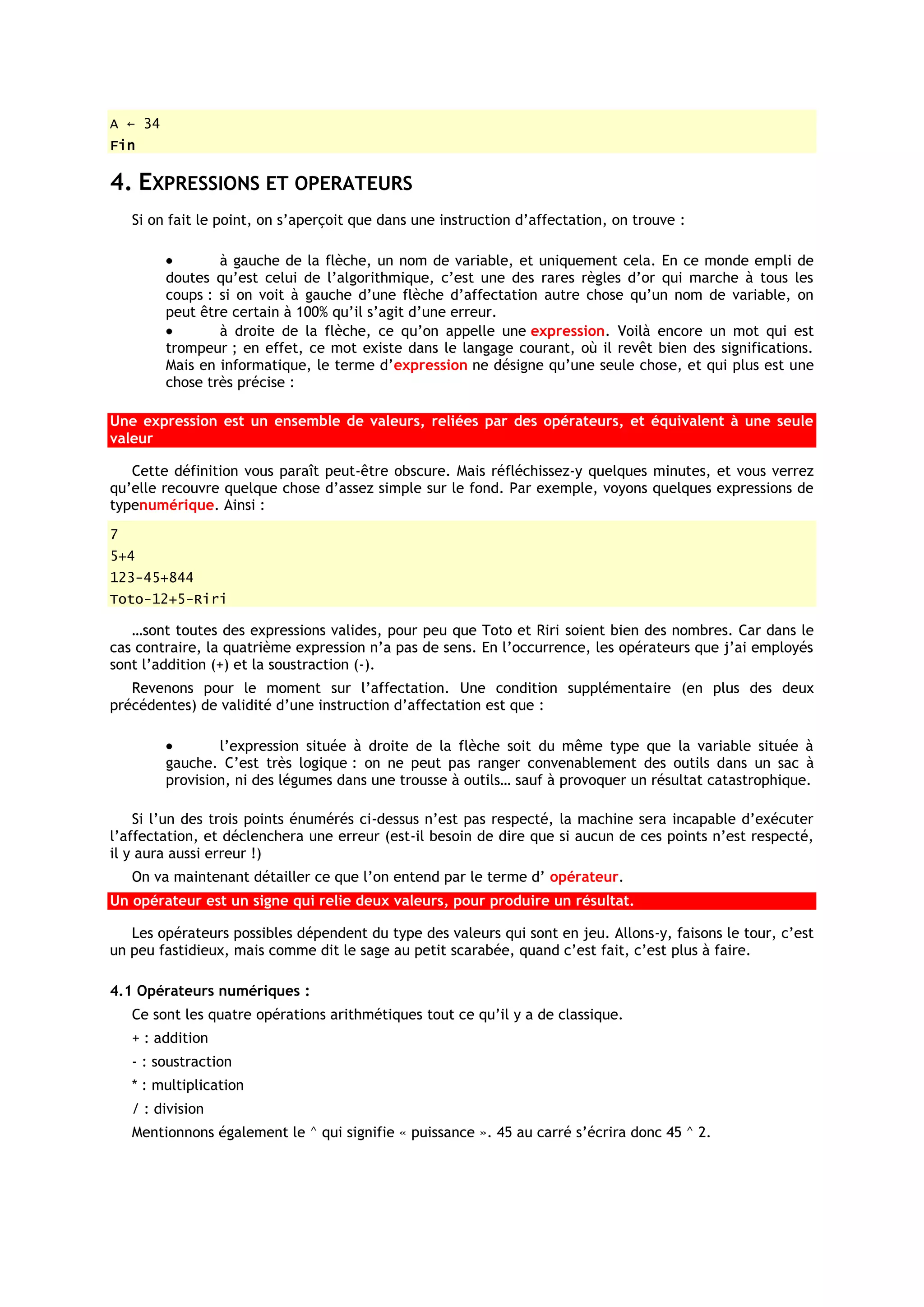 A ← 34
Fin

4. EXPRESSIONS ET OPERATEURS
    Si on fait le point, on s’aperçoit que dans une instruction d’affectation, on trouve :

                 à gauche de la flèche, un nom de variable, et uniquement cela. En ce monde empli de
         doutes qu’est celui de l’algorithmique, c’est une des rares règles d’or qui marche à tous les
         coups : si on voit à gauche d’une flèche d’affectation autre chose qu’un nom de variable, on
         peut être certain à 100% qu’il s’agit d’une erreur.
                 à droite de la flèche, ce qu’on appelle une expression. Voilà encore un mot qui est
         trompeur ; en effet, ce mot existe dans le langage courant, où il revêt bien des significations.
         Mais en informatique, le terme d’expression ne désigne qu’une seule chose, et qui plus est une
         chose très précise :

Une expression est un ensemble de valeurs, reliées par des opérateurs, et équivalent à une seule
valeur

   Cette définition vous paraît peut-être obscure. Mais réfléchissez-y quelques minutes, et vous verrez
qu’elle recouvre quelque chose d’assez simple sur le fond. Par exemple, voyons quelques expressions de
typenumérique. Ainsi :
7
5+4
123-45+844
Toto-12+5-Riri

   …sont toutes des expressions valides, pour peu que Toto et Riri soient bien des nombres. Car dans le
cas contraire, la quatrième expression n’a pas de sens. En l’occurrence, les opérateurs que j’ai employés
sont l’addition (+) et la soustraction (-).
   Revenons pour le moment sur l’affectation. Une condition supplémentaire (en plus des deux
précédentes) de validité d’une instruction d’affectation est que :

                 l’expression située à droite de la flèche soit du même type que la variable située à
         gauche. C’est très logique : on ne peut pas ranger convenablement des outils dans un sac à
         provision, ni des légumes dans une trousse à outils… sauf à provoquer un résultat catastrophique.

    Si l’un des trois points énumérés ci-dessus n’est pas respecté, la machine sera incapable d’exécuter
l’affectation, et déclenchera une erreur (est-il besoin de dire que si aucun de ces points n’est respecté,
il y aura aussi erreur !)
    On va maintenant détailler ce que l’on entend par le terme d’ opérateur.
Un opérateur est un signe qui relie deux valeurs, pour produire un résultat.

   Les opérateurs possibles dépendent du type des valeurs qui sont en jeu. Allons-y, faisons le tour, c’est
un peu fastidieux, mais comme dit le sage au petit scarabée, quand c’est fait, c’est plus à faire.

4.1 Opérateurs numériques :
    Ce sont les quatre opérations arithmétiques tout ce qu’il y a de classique.
    + : addition
    - : soustraction
    * : multiplication
    / : division
    Mentionnons également le ^ qui signifie « puissance ». 45 au carré s’écrira donc 45 ^ 2.
 