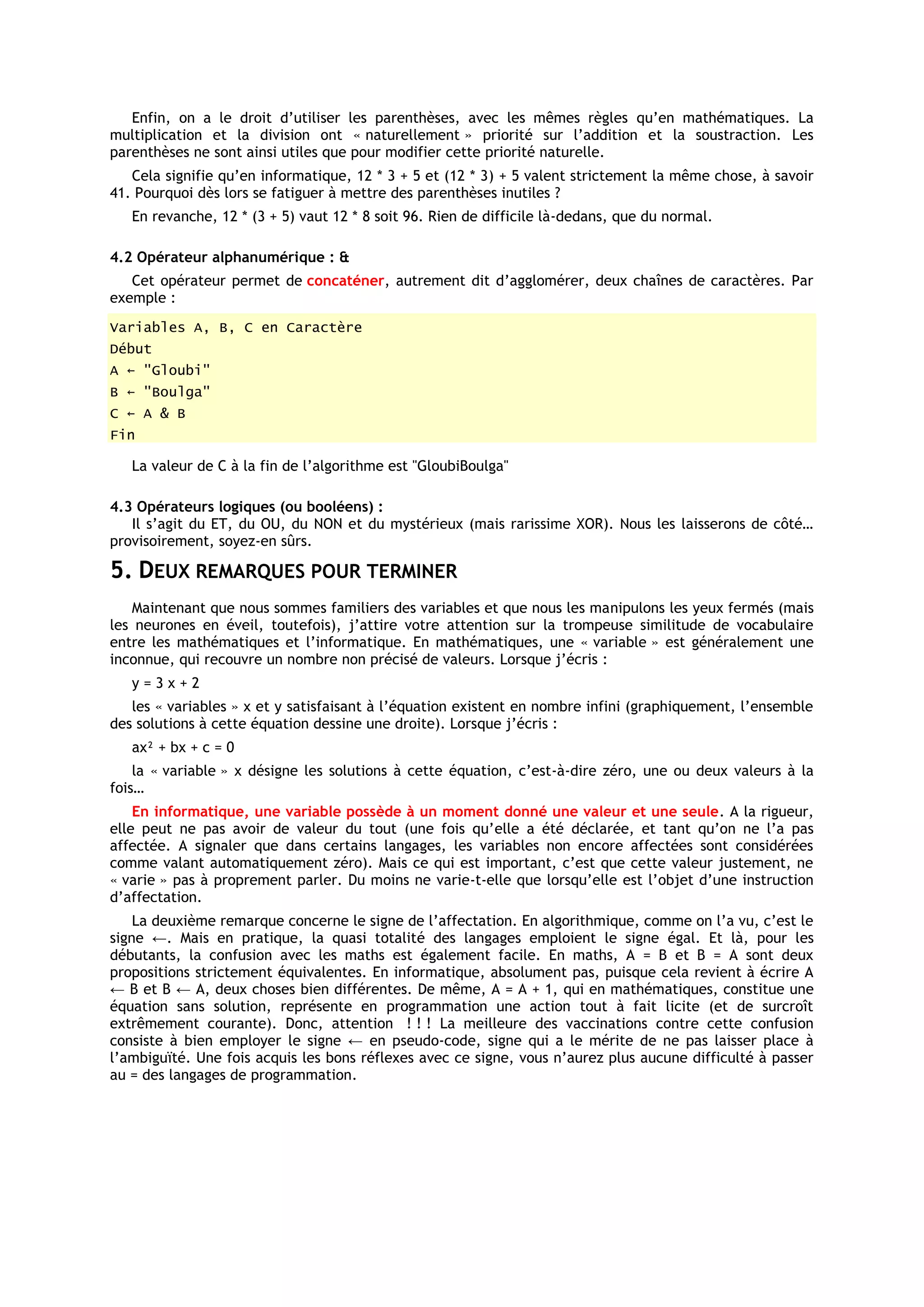 Enfin, on a le droit d’utiliser les parenthèses, avec les mêmes règles qu’en mathématiques. La
multiplication et la division ont « naturellement » priorité sur l’addition et la soustraction. Les
parenthèses ne sont ainsi utiles que pour modifier cette priorité naturelle.
   Cela signifie qu’en informatique, 12 * 3 + 5 et (12 * 3) + 5 valent strictement la même chose, à savoir
41. Pourquoi dès lors se fatiguer à mettre des parenthèses inutiles ?
   En revanche, 12 * (3 + 5) vaut 12 * 8 soit 96. Rien de difficile là-dedans, que du normal.

4.2 Opérateur alphanumérique : &
   Cet opérateur permet de concaténer, autrement dit d’agglomérer, deux chaînes de caractères. Par
exemple :
Variables A, B, C en Caractère
Début
A ← "Gloubi"
B ← "Boulga"
C ← A & B
Fin

   La valeur de C à la fin de l’algorithme est "GloubiBoulga"

4.3 Opérateurs logiques (ou booléens) :
   Il s’agit du ET, du OU, du NON et du mystérieux (mais rarissime XOR). Nous les laisserons de côté…
provisoirement, soyez-en sûrs.

5. DEUX REMARQUES POUR TERMINER
    Maintenant que nous sommes familiers des variables et que nous les manipulons les yeux fermés (mais
les neurones en éveil, toutefois), j’attire votre attention sur la trompeuse similitude de vocabulaire
entre les mathématiques et l’informatique. En mathématiques, une « variable » est généralement une
inconnue, qui recouvre un nombre non précisé de valeurs. Lorsque j’écris :
   y=3x+2
   les « variables » x et y satisfaisant à l’équation existent en nombre infini (graphiquement, l’ensemble
des solutions à cette équation dessine une droite). Lorsque j’écris :
   ax² + bx + c = 0
    la « variable » x désigne les solutions à cette équation, c’est-à-dire zéro, une ou deux valeurs à la
fois…
    En informatique, une variable possède à un moment donné une valeur et une seule. A la rigueur,
elle peut ne pas avoir de valeur du tout (une fois qu’elle a été déclarée, et tant qu’on ne l’a pas
affectée. A signaler que dans certains langages, les variables non encore affectées sont considérées
comme valant automatiquement zéro). Mais ce qui est important, c’est que cette valeur justement, ne
« varie » pas à proprement parler. Du moins ne varie-t-elle que lorsqu’elle est l’objet d’une instruction
d’affectation.
    La deuxième remarque concerne le signe de l’affectation. En algorithmique, comme on l’a vu, c’est le
signe ←. Mais en pratique, la quasi totalité des langages emploient le signe égal. Et là, pour les
débutants, la confusion avec les maths est également facile. En maths, A = B et B = A sont deux
propositions strictement équivalentes. En informatique, absolument pas, puisque cela revient à écrire A
← B et B ← A, deux choses bien différentes. De même, A = A + 1, qui en mathématiques, constitue une
équation sans solution, représente en programmation une action tout à fait licite (et de surcroît
extrêmement courante). Donc, attention ! ! ! La meilleure des vaccinations contre cette confusion
consiste à bien employer le signe ← en pseudo-code, signe qui a le mérite de ne pas laisser place à
l’ambiguïté. Une fois acquis les bons réflexes avec ce signe, vous n’aurez plus aucune difficulté à passer
au = des langages de programmation.
 