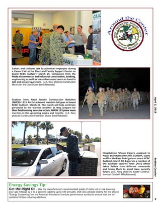 Energy $avings Tip:
Get the Right Oil - Use the manufacturer’s recommended grade of motor oil or risk lowering
your gas mileage by 1 to 2 percent, wasting up to $40 annually. DOE also advises looking for the phrase
“Energy Conserving” on the American Petroleum Institute performance symbol to ensure that the oil
contains friction-reducing additives.
April2,2015SeabeeCourier
3
Sailors and civilians talk to potential employers during
a Career Fair at the Fleet and Family Support Center on
board NCBC Gulfport, March 25. Companies from the
fields of commercial and industrial construction, banking,
engineering as well as law enforcement were on hand to
talk and answer questions. (U.S. Navy photo by Construction
Electrician 3rd Class Dustie Bond/Released)
Hospitalman Shawn Eggers assigned to
Naval Branch Health Clinic Gulfport, scans
an ID at the Pass Road gate on board NCBC
Gulfport, March 30. Eggers is a member of
the auxiliary security force (ASF) which
takes Sailors from different commands
and trains them to assist base security
forces. (U.S. Navy photo by Builder Construc-
tionman Elizabeth Mills/Released)
Seabees from Naval Mobile Construction Battalion
(NMCB) 133’s Air Detachment march in full gear on board
NCBC Gulfport, March 26. The march will help acclimate
personnel to the warmer weather as they prepare for
their field training exercise in July. NMCB 133 plans more
marches in the upcoming weeks and months. (U.S. Navy
photo by Construction Electrician Dustie Bond/Released)
 