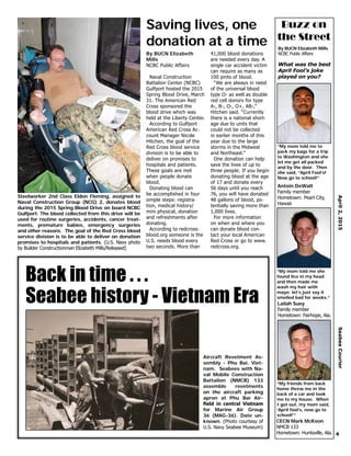 4
April2,2015SeabeeCourier
By BUCN Elizabeth Mills
NCBC Public Affairs
What was the best
April Fool’s joke
played on you?
“My mom told me to
pack my bags for a trip
to Washington and she
let me get all packed
and by the door. Then
she said, “April Fool’s!
Now go to school!”
Antoin DeWalt
Family member
Hometown: Pearl City,
Hawaii
Buzz on
the Street
“My mom told me she
found lice in my head
and then made me
wash my hair with
mayo; let’s just say it
smelled bad for weeks.”
Lailah Suey
Family member
Hometown: Fairhope, Ala.
“My friends from back
home threw me in the
back of a car and took
me to my house. When
I got out, my mom said,
‘April fool’s, now go to
school!’”
CECN Mark McKeon
NMCB 133
Hometown: Huntsville, Ala.
Saving lives, one
donation at a time
By BUCN Elizabeth
Mills
NCBC Public Affairs
Naval Construction
Battalion Center (NCBC)
Gulfport hosted the 2015
Spring Blood Drive, March
31. The American Red
Cross sponsored the
blood drive which was
held at the Liberty Center.
According to Gulfport
American Red Cross Ac-
count Manager Nicole
Hitchen, the goal of the
Red Cross blood service
division is to be able to
deliver on promises to
hospitals and patients.
These goals are met
when people donate
blood.
Donating blood can
be accomplished in four
simple steps: registra-
tion, medical history/
mini physical, donation
and refreshments after
donating.
According to redcross-
blood.org someone is the
U.S. needs blood every
two seconds. More than
41,000 blood donations
are needed every day. A
single car accident victim
can require as many as
100 pints of blood.
“We are always in need
of the universal blood
type O- as well as double
red cell donors for type
A-, B-, O-, O+, AB-,”
Hitchen said. “Currently
there is a national short-
age due to units that
could not be collected
in earlier months of this
year due to the large
storms in the Midwest
and Northeast.”
One donation can help
save the lives of up to
three people. If you begin
donating blood at the age
of 17 and donate every
56 days until you reach
76, you will have donated
48 gallons of blood, po-
tentially saving more than
1,000 lives.
For more information
on when and where you
can donate blood con-
tact your local American
Red Cross or go to www.
redcross.org.
Steelworker 2nd Class Eldon Fleming, assigned to
Naval Construction Group (NCG) 2, donates blood
during the 2015 Spring Blood Drive on board NCBC
Gulfport. The blood collected from this drive will be
used for routine surgeries, accidents, cancer treat-
ments, premature babies, emergency surgeries
and other reasons. The goal of the Red Cross blood
service division is to be able to deliver on donation
promises to hospitals and patients. (U.S. Navy photo
by Builder Constructionman Elizabeth Mills/Released)
Aircraft Revetment As-
sembly - Phu Bai, Viet-
nam. Seabees with Na-
val Mobile Construction
Battalion (NMCB) 133
assemble revetments
on the aircraft parking
apron at Phu Bai Air-
field in central Vietnam
for Marine Air Group
36 (MAG-36). Date un-
known. (Photo courtesy of
U.S. Navy Seabee Museum)
Back in time . . .
Seabee history - Vietnam Era
 