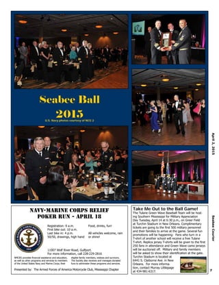 7
April2,2015SeabeeCourier
Take Me Out to the Ball Game!
The Tulane Green Wave Baseball Team will be host-
ing Southern Mississippi for Military Appreciation
Day Tuesday, April 14 at 6:30 p.m., on Greer Field
at Turchin Stadium in New Orleans. Complimentary
tickets are going to the first 500 military personnel
and their families to arrive at the game. Several fun
promotions will be happening: Fans who turn in a
T-shirt of another school will receive a free Tulane
T-shirt. Replica jersey T-shirts will be given to the first
250 fans in attendance and Green Wave camo jerseys
will be auctioned off. Military and family members
will be asked to show their identification at the gate.
Turchin Stadium is located at
6441 S. Claiborne Ave. in New
Orleans. For more informa-
tion, contact Murray Littlepage
at 434-981-6317.
NAVY-MARINE CORPS RELIEF
POKER RUN - APRIL 18
Registration: 9 a.m.
First bike out: 10 a.m.
Last bike in: 4 p.m.
50/50, drawings, high hand
Food, drinks, fun!
All vehicles welcome, rain
or shine!
Presented by: The Armed Forces of America Motorcycle Club, Mississippi Chapter
NMCRS provides financial assistance and education,
as well as other programs and services to members
of the United States Navy and Marine Corps, their
eligible family members, widows and survivors.
The Society also receives and manages donated
funs to administer these programs and services.
11007 Wolf River Road, Gulfport.
For more information, call 228-229-2816
Seabee Ball
2015U.S. Navy photos courtesy of NCG 2
 