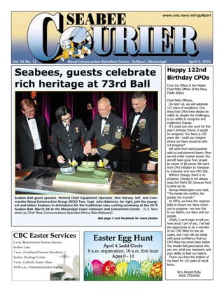 Vol. 55 No. 12
www.cnic.navy.mil/gulfport
April 2, 2015Naval Construction Battalion Center, Gulfport, Mississippi
Easter Egg Hunt
April 4, Ladd Circle
9 a.m. registration, 10 a.m. first hunt
Ages 0 - 12
Seabees, guests celebrate
rich heritage at 73rd Ball
Happy 122nd
Birthday CPOs
From the Office of the Master
Chief Petty Officer of the Navy,
Public Affairs
Chief Petty Officers,
On April 1st, we will celebrate
122 years of excellence. One
thing that CPOs have always ex-
celled at, despite the challenges,
is our ability to recognize and
implement change.
If I could coin one word for this
year’s birthday theme, it would
be ‘progress.’ Our Navy is 239
years old - could you imagine
where our Navy would be with-
out progress?
We went from wind-powered
sails to coal-powered steam. Now
we sail under nuclear power. Our
aircraft have gone from propel-
ler power to jet power. We went
from CPO Initiation to Transition
to Induction and now CPO 365.
Without change, there is no
progress. Change is not always
easy, but that’s OK, because hard
is what we do.
George Washington once said,
“The harder the conflict, the
greater the triumph.”
As CPOs, we have the responsi-
bility to ensure our Navy contin-
ues to progress - we owe this
to our Nation, our Navy and our
people.
Chiefs, I can’t begin to tell you
how proud I am of you. I’ve had
the opportunity to be a member
of our CPO Mess for two de-
cades, and I can tell you today
with great confidence that our
CPO Mess has never been better.
You should feel good about who
you are, what you represent, and
your ability to lead our Sailors.
Thank you from the bottom of
my heart for 122 years of excel-
lence.
Very Respectfully,
MIKE STEVENS
Seabee Ball guest speaker, Retired Chief Equipment Operator, Ron Harvey, left, and Com-
mander Naval Construction Group (NCG) Two, Capt. John Adametz, far right, join the young-
est and oldest Seabees in attendance for the traditional cake-cutting ceremony at the 2015
Seabee Ball, March 28 at the Mississippi Coast Coliseum and Convention Center. (U.S. Navy
photo by Chief Mass Communications Specialist Athena Blain/Released)
See page 7 and Facebook for more photos
6 a.m, Resurrection Sunrise Service,
Seabee Lake
7 a.m., Combined Sunrise Breakfast,
Seabee Heritage Center
9 a.m., Catholic Easter Mass
10:30 a.m., Protestant Easter Service
CBC Easter Services
 